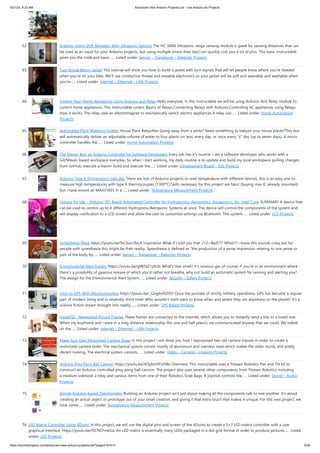 3/21/23, 8:33 AM Advanced View Arduino Projects List - Use Arduino for Projects
https://duino4projects.com/advanced-view-arduino-projects-list/?page31074=3 5/58
62. Arduino-Using Shift Registers With Ultrasonic Sensors The HC-SR04 Ultrasonic range sensing module is great for sensing distances that can
be used as an input for your Arduino projects, but using multiple (more than two) can quickly cost you a lot of pins. This basic Instructable
gives you the code and basic…... Listed under: Sensor – Transducer – Detector Projects
63. Turn Signal Biking Jacket This tutorial will show you how to build a jacket with turn signals that will let people know where you're headed
when you're on your bike. We'll use conductive thread and sewable electronics so your jacket will be soft and wearable and washable when
you're…... Listed under: Internet – Ethernet – LAN Projects
64. Control Your Home Appliances Using Arduino and Relay Hello everyone, In this instructable we will be using Arduino And Relay module to
control home appliances. This instructable covers: Basics of Relays.Connecting Relays with Arduino.Controlling AC appliances using Relays.
How it works: The relay uses an electromagnet to mechanically switch electric appliances.A relay can…... Listed under: Home Automation
Projects
65. Automated Plant Watering System House Plant Babysitter Going away from a while? Need something to babysit your house plants?This box
will automatically deliver an adjustable volume of water to four plants (or less) every day, or once every "x" day (up to seven days). A micro
controller handles the…... Listed under: Home Automation Projects
66. The Maven Box: an Arduino Controller for Software Developers Every job has it's routine. I am a software developer who works with a
Git/Maven based workspace everyday. So when I start working, my daily routine is to update and build my local workspace, pulling changes
from GitHub, execute a maven build and execute the…... Listed under: Development Board – Kits Projects
67. Arduino Type K Temperature Indicator There are lots of Arduino projects to read temperature with different devices, this is an easy one to
measure high temperatures with type K thermocouples (1300ºC).Skills necessary for this project are basic (buying max IC already mounted)
but I have mount an MAX31855 in a…... Listed under: Temperature Measurement Projects
68. Lettuce for Life – Arduino 101 Based Automated Controller for Hydroponics, Aeroponics, Aquaponics, Etc. Intel Curie SUMMARY A device that
can be used to control up to 4 different Hydroponic/Aeroponic Systems at once. The device will control the components of the system and
will display notification to a LCD screen and allow the user to customize settings via Bluetooth. This system…... Listed under: LCD Projects
69. Synesthesia Mask https://youtu.be/9vLSuLL9xLA Inspiration What if I told you that 2+2=Red!?!? What!?! I know this sounds crazy but for
people with synesthesia this might be their reality. Synesthesia is defined as "the production of a sense impression relating to one sense or
part of the body by…... Listed under: Sensor – Transducer – Detector Projects
70. Environmental Alert System https://youtu.be/gWZ6Z1ptUis What's that smell? It's noxious gas of course! If you're in an environment where
there's a possibility of gaseous release of which you'd rather not breathe, why not build an automatic system for sensing and alerting you?
The design for the Environmental Alert System…... Listed under: Security – Safety Projects
71. Intro to GPS With Microcontrollers https://youtu.be/_Qog6ofGD5Y Once the purview of strictly military operations, GPS has become a regular
part of modern living and in relatively short time! Who wouldn't want want to know when and where they are anywhere on the planet? It's a
science fiction dream brought into reality,…... Listed under: GPS Based Projects
72. InstaKISS : Networked Picture Frames These frames are connected to the internet, which allows you to instantly send a kiss to a loved one.
When my boyfriend and I were in a long distance relationship (for one and half years!), we communicated anyway that we could. We talked
on the…... Listed under: Internet – Ethernet – LAN Projects
73. Make Your Own Motorized Camera Slider In this project I will show you how I repurposed two old camera tripods in order to create a
motorized camera slider. The mechanical system consist mostly of aluminium and stainless steel which makes the slider sturdy and pretty
decent looking. The electrical system consists…... Listed under: Video – Camera – Imaging Projects
74. Arduino Ping Pong Ball Cannon https://youtu.be/XOybUHFUD8o Overview: This instructable uses a Trossen Robotics Pan and Tilt kit to
construct an Arduino controlled ping pong ball cannon. The project also uses several other components from Trossen Robotics including
a medium solenoid, a relay and various items from one of their Robotics Grab Bags. A joystick controls the…... Listed under: Sound – Audio
Projects
75. Simple Arduino-based Thermometer Building an Arduino project isn't just about making all the components talk to one another. It's about
creating an actual object or prototype out of your small creation, and giving it that extra touch that makes it unique. For this next project, we
took some…... Listed under: Temperature Measurement Projects
76. LED Matrix Controller Using 4Duino In this project, we will use the digital pins and screen of the 4Duino to create a 5×7 LED matrix controller with a user
graphical interface. https://youtu.be/fSCNCFmbSJc An LED matrix is essentially many LEDs packaged in a dot grid format in order to produce pictures…... Listed
under: LED Projects
 
