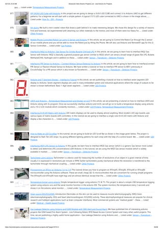 3/21/23, 8:33 AM Advanced View Arduino Projects List - Use Arduino for Projects
https://duino4projects.com/advanced-view-arduino-projects-list/?page31074=3 55/58
guy…... Listed under: Temperature Measurement Projects
877. DIY 3X3X3 LED Cube with Arduino In this project we are going to design a 3x3x3 LED CUBE and connect it to Arduino UNO to get different
patterns. For a beginner we will start with a simple pattern. A typical 3*3*3 LED cube connected to UNO is shown in the image above,…...
Listed under: How To – DIY – Projects
878. Art-duino We built a mini-crawler robot that draws a path behind it to make interesting designs. We chose this design for a variety of reasons.
First and foremost, we experimented with attaching our other materials to the motors, and most of them were too heavy for…... Listed under:
Other Projects
879. Mobile Phone Controlled Robot Car using G-Sensor and Arduino In this article, we are going to Control the Robot Car through the G sensor
of our mobile phone and you will be able to move the Robot just by tilting the Phone. We will also use Arduino and RemoteXY app for this G-
Sensor Controlled…... Listed under: Car Projects
880. Interfacing MQ2 to Arduino- Gas Sensor for Smoke-Butane-CH4 and LPG In this article, we are going to learn how to interface MQ2 Gas
Sensor with Arduino. MQ2 is basically a general purpose gas sensor (similar to MQ5) which can sense a broad range of gases like LPG, Butane,
Methane(CH4), Hydrogen and in addition to these…... Listed under: Sensor – Transducer – Detector Projects
881. Interfacing PIR Sensor to Arduino – Connect Motion Sensor/Detector to Arduino In this article, we are going to learn how to interface/connect
PIR Sensor or Passive Infrared Sensor to Arduino. We have written a tutorial on how to interface PIR sensor to 8051 previously in
CircuitsToday! So a PIR sensor which is also known as Pyroelectric…... Listed under: Sensor – Transducer – Detector Projects
882. Arduino and 7 Segment Display – Interfacing Tutorial In this article, we are publishing a tutorial on how to interface seven segment LED
display to Arduino. Seven segment displays are used in many embedded system and industrial applications where the range of outputs to be
shown is known beforehand. Basic 1 digit seven segment…... Listed under: LED Projects
883. LM35 and Arduino – Temperature Measurement and Display on LCD In this article, we are presenting a tutorial on how to interface LM35 and
Arduino along with its program. Once we successfully interface arduino and lm35, we will go on to build a temperature display using arduino
and a 16×2 LCD module which constantly monitors…... Listed under: LCD Projects, Temperature Measurement Projects
884. Interfacing 8×8 LED Matrix with Arduino LED matrix displays can be used to display almost anything. Most modern LED sign boards uses
various types of matrix boards with controllers. In this tutorial we are going to interface a single color 8×8 LED matrix with Arduino and
display a few characters in…... Listed under: LED Projects
885. How to Make an LED Scrollbar In this tutorial, we are going to build an LED Scroll Bar as shown in the image given below. The project is
designed to flash Ten LED strips ( by giving different lighting patterns for each strip) with the help of a control board. We…... Listed under: LED
Projects
886. Interfacing MQ5 LPG Sensor to Arduino In this guide, we learn how to interface MQ5 Gas sensor (which is a generic Gas Sensor more suited
to detect and determine LPG concentrations) with Arduino. In this tutorial, we are using the MQ5 Gas sensor module (which is widely
available in market) .…... Listed under: Sensor – Transducer – Detector Projects
887. Tachometer using arduino Tachometer is a device used for measuring the number of revolutions of an object in a given interval of time.
Usually it is expressed in revolutions per minute or RPM. Earlier tachometers purely mechanical where the revolution is transferred to the
tachometer through mechanical coupling…... Listed under: Other Projects
888. Programming an ATtiny w/ Arduino 1.6 (or 1.0) This tutorial shows you how to program an ATtiny45, ATtiny85, ATtiny44 or ATtiny84
microcontroller using the Arduino software. These are small, cheap ($2-3) microcontrollers that are convenient for running simple programs.
The ATtiny45 and ATtiny85 have eight legs and are almost identical, except that the…... Listed under: Other Projects
889. Temperature logger using arduino Simple temperature logger using arduino (°C & °F). This project is about a simple USB temperature logging
system using arduino uno and the serial monitor function in the arduino IDE. The system monitors the temperature every 2 seconds and
shows it on the arduino serial monitor.…... Listed under: Temperature Measurement Projects
890. Open source EEG/ECG/EMG Introduction Electrodes on the skin can be used to measure muscle (electromyography, EMG) brain
(electroencephalography, EEG) and heart (electrocardiogram, ECG/EKG) activity. These electrophysiological measures are popular for clinical,
research and hobbyist applications (such as brain computer interfaces). Most commercial systems are “medical grade” – these…... Listed
under: Medical – Health based Projects
891. Gas Leakage Detector using Arduino and GSM Module with SMS Alert and Sound Alarm We have published lots of interesting arduino
projects like GSM based Fire Alarm System , Line Following Robot, RFID Based Access Control System and many other useful projects. This
time, we are publishing a highly useful home application – Gas Leakage Detector using Arduino and…... Listed under: Sensor – Transducer –
Detector Projects
 