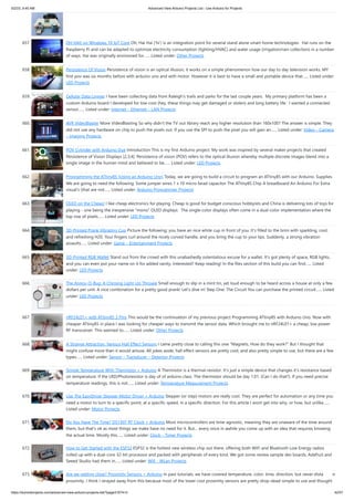 5/2/23, 9:45 AM Advanced View Arduino Projects List - Use Arduino for Projects
https://duino4projects.com/advanced-view-arduino-projects-list/?page31074=3 42/57
657. OH HAI! on Windows 10 IoT Core Oh, Hai Hai ('hi') is an integration point for several stand alone smart home technologies. Hai runs on the
Raspberry Pi and can be adapted to optimize electricity consumption (lighting/HVAC) and water usage (irrigation/rain collection) in a number
of ways. Hai was originally envisioned for…... Listed under: Other Projects
658. Persistence Of Vision Persistence of vision is an optical illusion, it works on a simple phenomenon how our day to day television works. MY
first pov was six months before with arduino uno and with motor. However it is best to have a small and portable device that…... Listed under:
LED Projects
659. Cellular Data Logger I have been collecting data from Raleigh's trails and parks for the last couple years. My primary platform has been a
custom Arduino board I developed for low-cost (hey, these things may get damaged or stolen) and long battery life. I wanted a connected
sensor…... Listed under: Internet – Ethernet – LAN Projects
660. AVR VideoBlaster More VideoBlasting So why didn't the TV out library reach any higher resolution than 160x100? The answer is simple. They
did not use any hardware on chip to push the pixels out. If you use the SPI to push the pixel you will gain an…... Listed under: Video – Camera
– Imaging Projects
661. POV Cylinder with Arduino Due Introduction This is my first Arduino project. My work was inspired by several maker projects that created
Persistence of Vision Displays [2,3,4]. Persistence of vision (POV) refers to the optical illusion whereby multiple discrete images blend into a
single image in the human mind and believed to be…... Listed under: LED Projects
662. Programming the ATtiny85 (Using an Arduino Uno) Today, we are going to build a circuit to program an ATtiny85 with our Arduino. Supplies
We are going to need the following: Some jumper wires 1 x 10 micro farad capacitor The ATtiny85 Chip A breadboard An Arduino For Extra
visual's (that are not…... Listed under: Arduino Programmer Projects
663. OLED on the Cheap! I like cheap electronics for playing. Cheap is good for budget conscious hobbyists and China is delivering lots of toys for
playing - one being the inexpensive "mono" OLED displays. The single-color displays often come in a dual-color implementation where the
top row of pixels…... Listed under: LED Projects
664. 3D-Printed Prank Vibrating Cup Picture the following: you have an nice white cup in front of you. It's filled to the brim with sparkling, cool,
and refreshing H20. Your fingers curl around the nicely curved handle, and you bring the cup to your lips. Suddenly, a strong vibration
assaults…... Listed under: Game – Entertainment Projects
665. 3D-Printed RGB Wallet Stand out from the crowd with this unabashedly ostentatious excuse for a wallet. It's got plenty of space, RGB lights,
and you can even put your name on it for added vanity. Interested? Keep reading! In the files section of this build you can find…... Listed
under: LED Projects
666. The Annoy-O-Bug: A Chirping Light-Up Throwie Small enough to slip in a mint tin, yet loud enough to be heard across a house at only a few
dollars per unit. A nice combination for a pretty good prank! Let's dive in! Step One: The Circuit You can purchase the printed circuit…... Listed
under: LED Projects
667. nRF24L01+ with ATtiny85 3 Pins This would be the continuation of my previous project Programming ATtiny85 with Arduino Uno. Now with
cheaper ATtiny85 in place I was looking for cheaper ways to transmit the sensor data. Which brought me to nRF24L01+ a cheap, low power
RF transceiver. This seemed to…... Listed under: Other Projects
668. A Strange Attraction. Various Hall Effect Sensors I came pretty close to calling this one “Magnets, How do they work?” But I thought that
might confuse more than it would amuse. All jokes aside, hall effect sensors are pretty cool, and also pretty simple to use, but there are a few
types…... Listed under: Sensor – Transducer – Detector Projects
669. Simple Temperature With Thermistor + Arduino A Thermistor is a thermal-resistor. It’s just a simple device that changes it’s resistance based
on temperature. If the LRD/Photoresistor is day of of arduino class. The thermistor should be day 1.01. (Can I do that?). If you need precise
temperature readings, this is not…... Listed under: Temperature Measurement Projects
670. Use The EasyDriver Stepper Motor Driver + Arduino Stepper (or step) motors are really cool. They are perfect for automation or any time you
need a motor to turn to a specific point, at a specific speed, in a specific direction. For this article I wont get into why, or how, but unlike…...
Listed under: Motor Projects
671. Do You Have The Time? DS1307 RT Clock + Arduino Most microcontrollers are time-agnostic, meaning they are unaware of the time around
them, but that’s ok as most things we make have no need for it. But… every once in awhile you come up with an idea that requires knowing
the actual time. Mostly this…... Listed under: Clock – Timer Projects
672. How to Get Started with the ESP32 ESP32 is the hottest new wireless chip out there, offering both WiFi and Bluetooth Low Energy radios
rolled up with a dual-core 32-bit processor and packed with peripherals of every kind. We got some review sample dev boards, Adafruit and
Seeed Studio had them in…... Listed under: Wifi - WLan Projects
673. Are we getting close? Proximity Sensors + Arduino In past tutorials, we have covered temperature, color, time, direction, but never distance or
proximity. I think I strayed away from this because most of the lower cost proximity sensors are pretty drop-dead-simple to use and thought
 