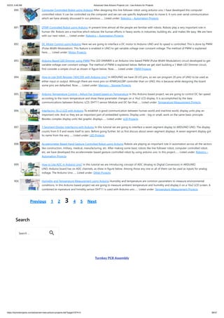 5/2/23, 9:46 AM Advanced View Arduino Projects List - Use Arduino for Projects
https://duino4projects.com/advanced-view-arduino-projects-list/?page31074=3 56/57
890. Computer Controlled Robot using Arduino After designing this line follower robot using arduino uno, I have developed this computer
controlled robot. It can be controlled via the computer and we can use specific keyboard keys to move it. It runs over serial communication
which we have already discussed in our previous…... Listed under: Robotics – Automation Projects
891. DTMF Controlled Robot using Arduino In present time almost all the people are familiar with robots. Robots play a very important role in
human life. Robots are a machine which reduces the human efforts in heavy works in industries, building etc. and makes life easy. We are here
with our next robot…... Listed under: Robotics – Automation Projects
892. DC Motor Control using Arduino Here we are going to interface a DC motor to Arduino UNO and its speed is controlled. This is done by PWM
(Pulse Width Modulation). This feature is enabled in UNO to get variable voltage over constant voltage. The method of PWM is explained
here;…... Listed under: Motor Projects
893. Arduino Based LED Dimmer using PWM This LED DIMMER is an Arduino Uno based PWM (Pulse Width Modulation) circuit developed to get
variable voltage over constant voltage. The method of PWM is explained below. Before we get start building a 1 Watt LED Dimmer circuit,
first consider a simple circuit as shown in figure below. Now…... Listed under: PWM Projects
894. How to Use Shift Register 74HC595 with Arduino Uno? In ARDUINO we have 20 I/O pins, so we can program 20 pins of UNO to be used as
either input or output. Although there are more pins on ATMEGA328P controller than on UNO, this is because while designing the board
some pins are defaulted. Now…... Listed under: Memory – Storage Projects
895. Arduino Temperature Control – Adjust Fan Speed based on Temperature In this Arduino based project, we are going to control DC fan speed
according to the room temperature and show these parameter changes on a 16x2 LCD display. It is accomplished by the data
communications between Arduino, LCD, DHT11 sensor Module and DC fan that…... Listed under: Temperature Measurement Projects
896. Interfacing 16×2 LCD with Arduino To establish a good communication between human world and machine world, display units play an
important role. And so they are an important part of embedded systems. Display units - big or small, work on the same basic principle.
Besides complex display units like graphic displays…... Listed under: LCD Projects
897. 7 Segment Display Interfacing with Arduino In this tutorial we are going to interface a seven segment display to ARDUINO UNO. The display
counts from 0-9 and resets itself to zero. Before going further, let us first discuss about seven segment displays. A seven segment display got
its name from the very…... Listed under: LED Projects
898. Accelerometer Based Hand Gesture Controlled Robot using Arduino Robots are playing an important role in automation across all the sectors
like construction, military, medical, manufacturing, etc. After making some basic robots like line follower robot, computer controlled robot,
etc, we have developed this accelerometer based gesture controlled robot by using arduino uno. In this project…... Listed under: Robotics –
Automation Projects
899. How to Use ADC in Arduino Uno? In this tutorial we are introducing concept of ADC (Analog to Digital Conversion) in ARDUINO
UNO. Arduino board has six ADC channels, as show in figure below. Among those any one or all of them can be used as inputs for analog
voltage. The Arduino Uno…... Listed under: Other Projects
900. Humidity and Temperature Measurement using Arduino Humidity and temperature are common parameters to measure environmental
conditions. In this Arduino based project we are going to measure ambient temperature and humidity and display it on a 16x2 LCD screen. A
combined te mperature and himidity sensor DHT11 is used with Arduino uno…... Listed under: Temperature Measurement Projects
Previous 1 2 3 4 5 Next
Search
Turnkey PCB Assembly
Search …
 