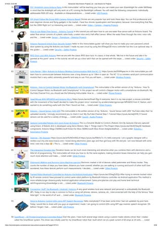 6/19/23, 8:55 AM Advanced View Arduino Projects List - Use Arduino for Projects
https://duino4projects.com/advanced-view-arduino-projects-list/?page31074=3 6/58
78. DIY | Ambilight Using Arduino Nano In this Instructable I will be teaching you how you can create your own (b)ambilight for under $40!Keep
in mind that the Ambilight will only work on a PC running the Bambilight software. You will need the following components: Individually
addressable RGB LED strip - Available on AliexpressArduino…... Listed under: LED Projects
79. DIY Smart Follow Me Drone With Camera (Arduino Based) Drones are very popular toys and tools these days. You can find professional and
even beginner drones and flying gadgets in the market. I have four drones (quadcopters and hexcopters), because I love everything that flies,
but the 200th flight isn't so interesting and starts…... Listed under: Video – Camera – Imaging Projects
80. How to Use Water Flow Sensor – Arduino Tutorial In this tutorial you will learn how to use one water flow sensor with an Arduino board. The
water flow sensor consists of a plastic valve body, a water rotor and a hall-effect sensor. When the water flows through the rotor, rotor rolls
and the…... Listed under: Sensor – Transducer – Detector Projects
81. Arduino Password Unlock Door Security System Hello! In this Instructables guide I will show you how to make your own password unlock
door system by using the Arduino uno board. I made my own circuit by using the ATmega328 micro controller but this is an optional step. In
this guide I…... Listed under: Security – Safety Projects
82. RFID Door Lock With Arduino Here we are with the classic RFID door lock. It's classic in that whole, "We live in the future and take it for
granted at this point" sense. In this tutorial, we will set up a door latch that can be opened with the swipe…... Listed under: Security – Safety
Projects
83. Long Range, 1.8km, Arduino to Arduino Wireless Communication With the HC-12. https://youtu.be/DGRPqeacJns In this instructable you will
learn how to communicate between Arduinos over a long distance up to 1.8km in open air. The HC-12 is a wireless serial port communication
module that is very useful, extremely powerful and easy to use. First you will learn…... Listed under: Wireless Projects
84. Arduino : How to Control Stepper Motor Via Bluetooth (with Smartphone) This instructable is the written version of my "Arduino : How To
Control Stepper Motor via Bluetooth (with Smartphone)" In this project we will control a Stepper motor with a smartphone via bluetooth. My
YouTube Channel First, you should see the following Instructable: How to…... Listed under: Phone Projects
85. Head Mouse With MPU6050 and Arduino Micro https://youtu.be/zsUDoa4-fQg Hi everyone, here it is my new project, a mouse controlled
with the movement of the head!I decided to make this project once I received my accelerometer/gyroscope MPU6050 from IC Station, and I
wanted to do something useful with this.Then I found out that…... Listed under: Other Projects
86. Arduino – Sound Sensor (with LED) This instructable is the written version of my "Arduino - Sound Sensor (with LED)" YouTube video that I've
uploaded recently. I strongly recommend you to check it out. My YouTube Channel Step 1: Tutorial https://youtu.be/setjiVH0_IY Sound
sensors can be used for a variety of things,…... Listed under: Sound – Audio Projects
87. Gesture Controlled Robotic Arm Using Kinect & Arduino This is a Simulink Model to Control a Robotic Arm By Gestures that are captured
using Kinect. A Robotic Arm is developed using Servo Motors. Step 1: Things Used in This Project https://youtu.be/Z4z3K5SwySE Hardware
components: Arduino Mega 2560Microsoft Kinect for Xbox 360Microsoft Xbox Kinect AdapterAdafruit…... Listed under: Robotics –
Automation Projects
88. Sparrow – My Assistant https://youtu.be/wYEzNOmNGLA https://youtu.be/RWchc7x-J1s Hello everyone. I am a graphic designer with a
restless soul (my site www.inoace.com). I loved doing electronics years ago and than got busy with life and job. I am now blessed with some
time ( rare now a days ). This is…... Listed under: Other Projects
89. The Interactive Donation Box Donation boxes can be much more interesting and attractive when you combine them with electronics and a
little bit of programming. This instructable will show you how to. As the name explains, making donation boxes interactive can help you gain
much more attention and make…... Listed under: Other Projects
90. Distinguish Walking and Running Using Machine Learning Electronic market is full of devices called pedometer and fitness tracker. They
counts the number of steps you have taken, distance you have covered, whether you are walking or running and bunch of other stuff. Ever
wondered, how these devices perform such measurements. I decided…... Listed under: Other Projects
91. Tracked Robot Bluetooth Controlled by Arduino Via Android Application https://youtu.be/J3DwgZvD2js After trying to remote tracked robot
by IR remote control.I have proceed to control same robot platform by Bluetooth Arduino controller via Android application.This method is
more reliable,longer distance,pretty Android application enhancement. Same principle,low cost play and home level technical
skill.Programming khownledge is not…... Listed under: Bluetooth Projects
92. Connecting “stuff” Via Bluetooth / Android / Arduino A very good wireless local area network (and personal) is undoubtedly the Bluetooth
(BT). Today in our day-to-day is common to find us using cell phones, stereos, cameras, etc., interconnected with the help of the famous "blue
little light”. In the world of IoT and…... Listed under: Bluetooth Projects
93. Voice to Arduino: Control LEDs Using MIT Speech Recognizer Hello, everybody!!! It has been some time I had not updated my post here.
Today I would like to share with you guys an experiment I made. I am going to control LEDs using MIT app inventor speech recognizer. Oh
before I forget, I had…... Listed under: LED Projects
94. SparkRover – 3D Printed Smartphone Controlled Robot Over the years, I have built several large robots using a custom-made robotics driver that I created
called the SmartRover system. This driver was initially used for my SmartRover robot that I built which ran at a peak current of 60 amps at 24 volts.…... Listed
 