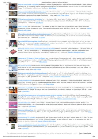 7/22/23, 10:26 AM Advanced View Arduino Projects List - Use Arduino for Projects
https://duino4projects.com/advanced-view-arduino-projects-list/?page31074=3 46/58
719. Reducing Arduino Power Consumption Story When it comes to portable electronics, one of the most important features is how to maximize
the battery life. The ATmega328P, used on popular boards like the SparkFun RedBoard, Arduino Uno, and Pro Mini are actually quite power
hungry. The RedBoard and Arduino Uno,…... Listed under: Other Projects
720. Arduino on Internal Oscillator Crystal as Clock Source Story I have been working out ways to make a minimal Arduino to fit in the smallest
space possible, and limit the power consumption of the microcontroller. (You can go through this project for more info about reducing power
consumption at: Reducing Arduino Power Consumption).…... Listed under: Clock – Timer Projects
721. RPi Serial Console Automation Using Arduino Story A Continuation of One Button Restart of a Stalled Raspberry Pi In a recent article, I
showed how an Arduino Pro Micro can be utilized to send characters to the serial console of the Raspberry Pi Zero W. The Pro Micro was
chosen because…... Listed under: Other Projects
722. Darby’s not dead Story In the future there is a bar where all the dead punk rockers hang out. They are each given a MiFare classic card
programmed with their name and 666 credits. This is the device the bartender uses to keep track of their tab. This…... Listed under: Internet –
Ethernet – LAN Projects
723. 2 Players Competition/Quiz Buzzer Box System Using Arduino Story A bit of background. My brother came to me with an odd box that a
friend of his asked someone to make so that they can determine the fastest contestant to push a button. The box consisted of some LEDs,
two buttons, and two…... Listed under: LED Projects
724. Congnitive GSM Autonomous Water Meter Story Imagine you could administer remotely your water utility service in real time, turning on or
off your water services according to your usage patterns or needs, and not just letting the water flow in all the time, you could prevent taps
for leaking a…... Listed under: Metering – Instrument Projects
725. Back-Saver: Backpack-carrying follower robot powered by Wunderbar Hardware components: SparkFun RedBoard × 1 DC Stepper Motor 28-
BY-J-48 × 1 MB 1010 LV-Max-Sonar EZ1 × 1 WunderBar × 1 Story A Sparkfun Red-Board utilizes a LV-Max Sonar component to judge
distances between the user and the robot, powering the DC stepper motor to…... Listed under: Robotics – Automation Projects
726. How to use the TFT display 2.2″ QVGA with Arduino Story The main purpose of this project is to build a system based on chip ATMEGA328P,
Arduino compatible, and interface it with a 2.2" QVGA TFT display using the library ILI9341. As an alternative to the self-build system you can
use an Arduino Pro 3.3…... Listed under: Other Projects
727. Easy Serial on the ATtiny Introduction The Atmel tinyAVR MCU's are great little chips for projects but can prove difficult to debug. Some
ATtiny chips do not have direct support for hardware based serial and therefore the Serial object is unavailable in your code, however, it is
easy to add…... Listed under: Other Projects
728. CyDuino : An Arduino Dev Board with Lots of Goodies Story We (most of us) really like Arduino because it's possible to make cheap clones,
lots of libraries, examples, forum support and community out there. Outside Arduino world, I like Cypress PSoC for some of its cool features
like Graphical IDE, APIs, great features and…... Listed under: Sensor – Transducer – Detector Projects
729. Trinket Firmware Exorcism Story Warning: Digispark uses Attiny85 PIN#1 as I/O - remove RESET button functionality Notes FOR ADVANCED
USERS ONLY The Trinket 5V and the Digispark share the same hardware design, right down to the LED being on PB1. Personally, I prefer the
Trinket hardware over the Digispark,…... Listed under: Other Projects
730. A Semaphore for your Office Desk Story This is a small semaphore you can put on your desk. You can use it to tell whatever you want to the
people around it. For example, because you need some concentration and you'd like your colleagues not to disturb you. Or to tell…... Listed
under: Other Projects
731. Hot Yet? This faucet water monitor will prevent plunging your hands into cold water Hot Yet? Attiny85 Faucet Water Temperature Sensor
Testing Real life testing in the kitchen sink! Note the tri-color LED. Blue is cold and fades into Green which then flips to increasing Red at 85F.
Notes This project is an Attiny85 Arduino circuit and uses…... Listed under: Metering – Instrument Project Ideas
732. Chachka (Trinket clone) Chachka is born! Chachka is an Adafruit Trinket CLONE built from the ATtiny85 microcontroller. Because it is a
current Adafruit product, it has a training guide and its own support forum and lots of sample code. All of this means that like an Uno clone,
the…... Listed under: LED Projects
733. Waterproof 10 Minute Timer Story I went for a shower one day, was getting late for office. Running tight on time, but I didn't want to come
out of hot shower in cold morning. Without any clock in my bathroom I was saying to myself "Lets enjoy the shower…... Listed under: Clock –
Timer Projects
734. Build the Internet for your friend Background A few years ago, a co-worker turned me on to this TV program called "The IT Crowd". The show
revolves around a two-person IT team and their "Relationship Manager", Jen, who inadvertently landed the job by including some basic PC
skills on her resume.…... Listed under: Internet – Ethernet – LAN Projects
735. Arduino : Lead Acid Battery Capacity Tester (Updated) Story Yosh ! At last, finished working on this project. I have been working on this project
for a while, then got bored and left the remaining work ( mostly firmware ) for a couple of months, ah ! the longest project I ever did…... Listed
under: LED Projects
736. ATTiny Joule Thief NeoPixel Introduction I've been fascinated with joule thief circuits since I made my first one. It's amazing what all you can power from a
single AA or AAA battery. The only problem is you can't do much beyond light up an LED because the current isn't…... Listed under: LED Projects
This website uses cookies to improve your experience. We'll assume you're ok with this, but you can opt-out if you wish. Check Privacy Policy
ACCEPT
 