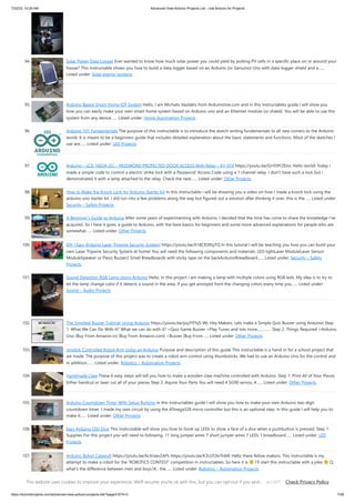 7/22/23, 10:26 AM Advanced View Arduino Projects List - Use Arduino for Projects
https://duino4projects.com/advanced-view-arduino-projects-list/?page31074=3 7/58
94. Solar Power Data Logger Ever wanted to know how much solar power you could yield by putting PV cells in a specific place on or around your
house? This Instructable shows you how to build a data logger based on an Arduino (or Genuino) Uno with data-logger-shield and a…...
Listed under: Solar energy projects
95. Arduino Based Smart Home IOT System Hello, I am Michalis Vasilakis from Ardumotive.com and in this Instructables guide I will show you
how you can easily make your own smart home system based on Arduino uno and an Ethernet module (or shield). You will be able to use this
system from any device…... Listed under: Home Automation Projects
96. Arduino 101 Fundamentals The purpose of this instructable is to introduce the sketch writing fundamentals to all new comers to the Arduino
world. It is meant to be a beginners guide that includes detailed explanation about the basic statements and functions. Most of the sketches I
use are…... Listed under: LED Projects
97. Arduino – LCD 1602A I2C – PASSWORD PROTECTED DOOR ACCESS With Relay – KY-019 https://youtu.be/GnYi9Y2EIoc Hello world! Today i
made a simple code to control a electric strike lock with a Password/ Access Code using a 1 channel relay. I don't have such a lock but i
demonstrated it with a lamp attached to the relay. Check the next…... Listed under: Other Projects
98. How to Make the Knock Lock for Arduino Starter Kit In this instructable i will be showing you a video on how I made a knock lock using the
arduino uno starter kit. I did run into a few problems along the way but figured out a solution after thinking it over. this is the…... Listed under:
Security – Safety Projects
99. A Beginner’s Guide to Arduino After some years of experimenting with Arduino, I decided that the time has come to share the knowledge I've
acquired. So I here it goes, a guide to Arduino, with the bare basics for beginners and some more advanced explanations for people who are
somewhat…... Listed under: Other Projects
100. DIY | Easy Arduino Laser Tripwire Security System! https://youtu.be/X18CfOKtyTQ In this tutorial I will be teaching you how you can build your
own Laser Tripwire Security System at home! You will need the following components and materials: LED lightLaser ModuleLaser Sensor
ModuleSpeaker or Piezo Buzzer2 Small Breadboards with sticky tape on the backArduinoBreadboard…... Listed under: Security – Safety
Projects
101. Sound Detection RGB Lamp Using Arduino Hello, In this project I am making a lamp with multiple colors using RGB leds. My idea is to try to
let the lamp change color if it detects a sound in the area. If you get annoyed from the changing colors every time you…... Listed under:
Sound – Audio Projects
102. The Simplest Buzzer Tutorial; Using Arduino https://youtu.be/pq3YFhjS-Wc Hey Makers, Lets make a Simple Quiz Buzzer using Arduino! Step
1: ​
What We Can Do With It? What we can do with it? >Quiz Game Buzzer >Play Tunes and lots more…………. Step 2: Things Required >Arduino
Uno (Buy From Amazon.in) (Buy From Amazon.com) >Buzzer (Buy From…... Listed under: Other Projects
103. Joystick Controlled Robot Arm Using an Arduino Purpose and description of this guide This instructable is a hand-in for a school project that
we made. The purpose of this project was to create a robot arm control using thumbsticks. We had to use an Arduino Uno for the control and
in addition,…... Listed under: Robotics – Automation Projects
104. Handmade Claw These 6 easy steps will tell you how to make a wooden claw machine controlled with Arduino. Step 1: Print All of Your Pieces
Either handcut or laser cut all of your pieces Step 2: Aquire Your Parts You will need 4 SG90 servos, 4…... Listed under: Other Projects
105. Arduino Countdown Timer With Setup Buttons In this Instructables guide I will show you how to make your own Arduino two digit
countdown timer. I made my own circuit by using the ATmega328 micro controller but this is an optional step. In this guide I will help you to
make it…... Listed under: Other Projects
106. Easy Arduino LED Dice This instrcutable will show you how to hook up LEDs to show a face of a dice when a pushbutton is pressed. Step 1:
Supplies For this project you will need to following: 11 long jumper wires 7 short jumper wires 7 LEDs 1 breadboard…... Listed under: LED
Projects
107. Arduino Robot Catapult https://youtu.be/6cXrxevZAPs https://youtu.be/K3U2OlnTnME Hello there fellow makers, This instructable is my
attempt to make a robot for the 'ROBOTICS CONTEST' competition in instructables. So here it is I'll start this instructable with a joke Q:
what's the difference between men and boys?A : the…... Listed under: Robotics – Automation Projects
This website uses cookies to improve your experience. We'll assume you're ok with this, but you can opt-out if you wish. Check Privacy Policy
ACCEPT
 