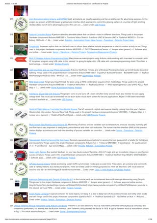8/22/23, 11:50 AM Advanced View Arduino Projects List - Use Arduino for Projects
https://duino4projects.com/advanced-view-arduino-projects-list/?page31074=3 21/58
317. Light Animations Using Arduino and MATLAB Light animations are visually appealing and hence widely used for advertising purposes. In this
project, we present a MATLAB-based graphical user interface (GUI) approach to control the glowing pattern of a number of light-emitting
diodes (LEDs). Use of GUI is advantageous since the user can…... Listed under: LED Projects
318. Gesture-Controlled Robot A gesture-detecting wearable sleeve that can direct a robot in different directions. Things used in this project
Hardware components Arduino MKR1000 × 1 Arduino Motor Shield × 1 Arduino UNO & Genuino UNO × 1 Adafruit BNO055 × 1 Li-Ion
Battery 1000mAh × 1 AA…... Listed under: Robotics – Automation Project Ideas, Sensor – Transducer – Detector Project Ideas
319. Snowbuddy Snowman replica that can chat with user to inform them whether outside temperature is safe for outdoor activity or not. Things
used in this project Hardware components Arduino MKR1000 × 1 DHT22 Temperature Sensor × 1 Jumper wires (generic) × 1 Software apps
and online…... Listed under: Sensor – Transducer – Detector Projects, Temperature Measurement Projects
320. BLUE_P: Wireless Arduino Programming Shield Many times we make projects using Arduino, while working with it we need to connect it with
PC to upload program using USB cable. In this tutorial, I’m going to replace this USB cable with a wireless programming shield. This shield is
build using a…... Listed under: Wireless Projects
321. Light your Bike, and use your Phone to Control It Arduino, NeoPixels, Firmata, and a Windows Phone (picked one up for $30 bucks) to control
lighting. Things used in this project Hardware components Arduino MKR1000 × 1 SparkFun Bluetooth Modem - BlueSMiRF Silver × 1 Adafruit
NeoPixel Digital RGB LED Strip - White 30 LED…... Listed under: LED Projects, Projects
322. RFID Door Unlock Forgot your keys? Unlock the door using an RFID combination sequence from hidden tags. Things used in this project
Hardware components Arduino MKR1000 × 1 Adafruit Metro Mini × 1 Adafruit Lockitron × 1 RFID reader (generic) I used a RFID-RC522 from
ebay × 1…... Listed under: Home Automation Projects, Projects
323. Interfacing a Laser LED with Arduino This project turns on and turns off a laser LED after every second. It can also monitor its own supply
voltage level. The circuit can be extended for use as an audio-visual alarm system for security applications. Keyes KY-008 laser transmitter
module is available at…... Listed under: LED Projects
324. Stylish IoT Neck Warmer Controlled from Mobile Browser The IoT version of a stylish neck warmer directly coming from this year’s Fashion
Weeks rolled into London, Paris and New York. Things used in this project Hardware components Arduino MKR1000 × 1 Alligator Clips × 1
Jumper wires (generic) × 1 Adafruit NeoPixel Digital…... Listed under: LED Projects, Projects
325. Multi-Sensor Data Plotting using Arduino IDE Monitoring of various process variables such as temperature, pressure, viscosity, humidity, pH
and flow-rate is very important in steel plants, petrochemical and other such industries. The human-machine interface (HMI) at the operator
station displays a continuous and real-time trending of process variables on a monitor…... Listed under: Sensor – Transducer – Detector
Projects
326. Teleoperated Robot for Sensing the Toxic Gases Remotely operated ground vehicle for sensing the toxic gases which is helpful for firefighters
and researchers. Things used in this project Hardware components Arduino Yun × 1 Arduino MKR1000 × 1 Seeed Grove - Air quality sensor
v1.3 × 1 Seeed Grove - Gas Sensor(MQ2)…... Listed under: Projects, Robotics – Automation Projects
327. Green Light: Fashion Ever wanted feedback on your new haute couture? Sprinkle a little IoT magic and get immediate critique on your fashion
success or failure. Things used in this project Hardware components Arduino MKR1000 × 1 Adafruit NeoPixel Ring: WS2812 5050 RGB LED ×
1 Software apps…... Listed under: LED Projects, Projects
328. GPS Clock using Arduino Global positioning system (GPS) synchronised clocks give accurate time. These clocks are universal and commonly
used at railway stations, bus stands and airports. These are widely used for military purposes too. Here we describe a GPS clock based on
Arduino Uno R3—an AVR ATmega328-based microcontroller…... Listed under: Clock – Timer Projects, GPS Based Projects
329. Interrupts Debouncing with Zerynth (Python for IoT) In this tutorial, we'll see the advanced feature of interrupt debouncing using Zerynth.
Things used in this project Hardware components Arduino MKR1000 × 1 Jumper wires (generic) × 1 Software apps and online services
Zerynth Studio Story [embed]https://youtu.be/iX2AlezDPVE[/embed] https://www.youtube.com/watch?v=iX2AlezDPVE&feature=youtu.be In
this tutorial, we'll use PWM…... Listed under: Projects, Tutorials
330. Smart Plastic Container A special container for store objects, iot-ready. It is able to keep track of stocks stored inside and notify when stocks
are low! Things used in this project Hardware components SparkFun hx711 × 1 Adafruit Standard LCD - 16x2 White on Blue × 1 Arduino…...
Listed under: Projects, Sensor – Transducer – Detector Projects
331. Optical Theremin Musical Instrument Using Arduino Uno Board Theremin is an early electronic musical instrument controlled without physical contact by the
thereminist (performer). It is named after the Russian inventor, Léon Theremin, who patented the device in 1928. A typical theremin musical instrument is shown
in Fig. 1. This article explains how you…... Listed under: Game – Entertainment Projects
 