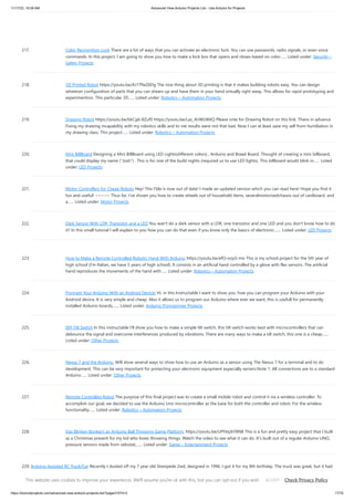 11/17/23, 10:09 AM Advanced View Arduino Projects List - Use Arduino for Projects
https://duino4projects.com/advanced-view-arduino-projects-list/?page31074=3 17/70
217. Color Recognition Lock There are a lot of ways that you can activate an electronic lock. You can use passwords, radio signals, or even voice
commands. In this project, I am going to show you how to make a lock box that opens and closes based on color…... Listed under: Security –
Safety Projects
218. 3D Printed Robot https://youtu.be/AJ1TfieZ6Dg The nice thing about 3D printing is that it makes building robots easy. You can design
whatever configuration of parts that you can dream up and have them in your hand virtually right away. This allows for rapid prototyping and
experimention. This particular 3D…... Listed under: Robotics – Automation Projects
219. Drawing Robot https://youtu.be/bkCg6-8Zuf0 https://youtu.be/Laz_4UWLW6Q Please vote for Drawing Robot on this link. Thanx in advance
Fixing my drawing incapability with my robotics skills and to me results were not that bad. Now I can at least save my self from humiliation in
my drawing class. This project…... Listed under: Robotics – Automation Projects
220. Mini BillBoard Designing a Mini BillBoard using LED Lights(different colors) , Arduino and Bread Board. Thought of creating a mini billboard,
that could display my name ("Josh") . This is for one of the build nights (required us to use LED lights). This billboard would blink in…... Listed
under: LED Projects
221. Motor Controllers for Cheap Robots Hey! This I'ble is now out of date! I made an updated version which you can read here! Hope you find it
fun and useful! ~~~~~ Thus far, I've shown you how to create wheels out of household items, severalmotorizedchassis out of cardboard, and
a…... Listed under: Motor Projects
222. Dark Sensor With LDR, Transistor and a LED You wan't do a dark sensor with a LDR, one transistor and one LED and you don't know how to do
it? In this small tutorial I will explain to you how you can do that even if you know only the basics of electronic.…... Listed under: LED Projects
223. How to Make a Remote Controlled Robotic Hand With Arduino https://youtu.be/efO-ooyS-mo This is my school project for the 5th year of
high school (I'm Italian, we have 5 years of high school). It consists in an artificial hand controlled by a glove with flex sensors. The artificial
hand reproduces the movements of the hand with…... Listed under: Robotics – Automation Projects
224. Program Your Arduino With an Android Device! Hi, in this Instructable I want to show you, how you can program your Arduino with your
Android device. It is very simple and cheap. Also it allows us to program our Arduino where ever we want, this is usefull for permanently
installed Arduino boards,…... Listed under: Arduino Programmer Projects
225. DIY Tilt Switch In this instructable I'll show you how to make a simple tilt switch, this tilt switch works best with microcontrollers that can
debounce the signal and overcome interferences produced by vibrations. There are many ways to make a tilt switch, this one is a cheap…...
Listed under: Other Projects
226. Nexus 7 and the Arduino. Will show several ways to show how to use an Arduino as a sensor using The Nexus 7 for a terminal and to do
development. This can be very important for protecting your electronic equipment especially servers.Note 1: All connections are to a standard
Arduino…... Listed under: Other Projects
227. Remote Controlled Robot The purpose of this final project was to create a small mobile robot and control it via a wireless controller. To
accomplish our goal, we decided to use the Arduino Uno microcontroller as the base for both the controller and robot. For the wireless
functionality…... Listed under: Robotics – Automation Projects
228. Das Blinken Bonken! an Arduino Ball Throwing Game Platform. https://youtu.be/UPtVqJkY8N8 This is a fun and pretty easy project that I built
as a Christmas present for my kid who loves throwing things. Watch the video to see what it can do. It's built out of a regular Arduino UNO,
pressure sensors made from velostat,…... Listed under: Game – Entertainment Projects
229. Arduino Assisted RC Truck/Car Recently I dusted off my 7 year old Stampede 2wd, designed in 1996. I got it for my 8th birthday. The truck was great, but it had
a few caveats. For example, if the truck ran out of range, battery was low, or the transmitter batteries…... Listed under: Car Projects
This website uses cookies to improve your experience. We'll assume you're ok with this, but you can opt-out if you wish. Check Privacy Policy
ACCEPT
 