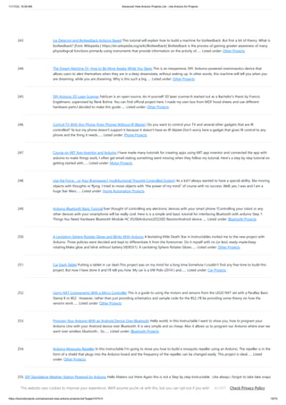 11/17/23, 10:09 AM Advanced View Arduino Projects List - Use Arduino for Projects
https://duino4projects.com/advanced-view-arduino-projects-list/?page31074=3 19/70
243. Lie Detector and Biofeedback Arduino Based This tutorial will explain how to build a machine for biofeedback. But first a bit of theory. What is
biofeedback? [Font: Wikipedia | https://en.wikipedia.org/wiki/Biofeedback] Biofeedback is the process of gaining greater awareness of many
physiological functions primarily using instruments that provide information on the activity of…... Listed under: Other Projects
244. The Dream Machine Or, How to Be More Awake While You Sleep This is an inexpensive, DIY, Arduino-powered oneironautics device that
allows users to alert themselves when they are in a deep dreamstate, without waking up. In other words, this machine will tell you when you
are dreaming, while you are dreaming. Why is this such a big…... Listed under: Other Projects
245. DIY Arduino 3D Laser Scanner FabScan is an open-source, do-it-yourself 3D laser scanner.It started out as a Bachelor's thesis by Francis
Engelmann, supervised by René Bohne. You can find official project here. I made my own box from MDF hood sheets and use different
hardware parts.I decided to make this guide…... Listed under: Other Projects
246. Control TV With Any Phone (Even Phones Without IR Blaster) Do you want to control your TV and several other gadgets that are IR
controlled? Ya but my phone doesn't support it because it doesn't have an IR blaster.Don't worry here a gadget that gives IR control to any
phone and the thing it needs…... Listed under: Phone Projects
247. Course on MIT App Inventor and Arduino I have made many tutorials for creating apps using MIT app inventor and connected the app with
arduino to make things work, I often get email stating something went missing when they follow my tutorial, Here's a step by step tutorial on
getting started with…... Listed under: Motor Projects
248. Use the Force… or Your Brainwaves? (multifuctional Thought Controlled System) As a kid I always wanted to have a special ability, like moving
objects with thoughts or flying. I tried to move objects with “the power of my mind” of course with no success. Well, yes, I was and I am a
huge Star Wars…... Listed under: Home Automation Projects
249. Arduino Bluetooth Basic Tutorial Ever thought of controlling any electronic devices with your smart phone ?Controlling your robot or any
other devices with your smartphone will be really cool. Here is is a simple and basic tutorial for interfacing Bluetooth with arduino Step 1:
Things You Need Hardware Bluetooth Module HC 05/06ArduinoLED220Ω ResistorAndroid device…... Listed under: Bluetooth Projects
250. A Levitating Sphere Rotates Glows and Blinks With Arduino A levitating little Death Star in Instructables invited me to the new project with
Arduino. Three policies were decided and kept to differentiate it from the forerunner. Do it myself with no (or less) ready-made.Keep
rotating.Make glow and blink without battery.VIDEO(1): A Levitating Sphere Rotates Glows…... Listed under: Other Projects
251. Car Dash Tablet Putting a tablet in car dash.This project was on my mind for a long time.Somehow I couldn’t find any free time to build this
project. But now I have done it and I’ll tell you how. My car is a VW Polo (2014 ) and…... Listed under: Car Projects
252. Using NXT Components With a Micro Controller This is a guide to using the motors and sensors from the LEGO NXT set with a Parallax Basic
Stamp II or BS2. However, rather than just providing schematics and sample code for the BS2, I'll be providing some theory on how the
sensors work…... Listed under: Other Projects
253. Program Your Arduino With an Android Device Over Bluetooth Hello world, in this Instructable I want to show you, how to program your
Arduino Uno with your Android device over Bluetooth. It is very simple and so cheap. Also it allows us to program our Arduino where ever we
want over wireless bluetooth... So…... Listed under: Bluetooth Projects
254. Arduino Mosquito Repeller In this instructable I'm going to show you how to build a mosquito repeller using an Arduino. The repeller is in the
form of a shield that plugs into the Arduino board and the frequency of the repeller can be changed easily. This project is ideal…... Listed
under: Other Projects
255. DIY Standalone Weather Station Powered by Arduino Hello Makers out there Again this is not a Step by step Instructable . Like always i forgot to take take snaps
since the inception of this project.The idea of Building a community weather station using Open hardware Kicked a long back. We people from…... Listed under:
Sensor – Transducer – Detector Projects
This website uses cookies to improve your experience. We'll assume you're ok with this, but you can opt-out if you wish. Check Privacy Policy
ACCEPT
 