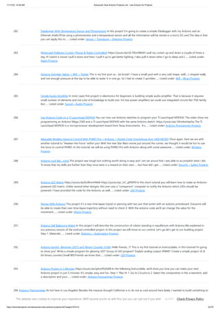 11/17/23, 10:09 AM Advanced View Arduino Projects List - Use Arduino for Projects
https://duino4projects.com/advanced-view-arduino-projects-list/?page31074=3 22/70
282. Datalogger With Temperature Sensor and Photoresistor In this project I’m going to create a simple Datalogger with my Arduino and an
Ethernet shield.I’ll be using a photoresistor and a temperature sensor and all the information will be stored in a micro SD card.The idea is that
you can apply this to…... Listed under: Sensor – Transducer – Detector Projects
283. Motorized Pulldown Curtain (Phone & Radio Controlled) https://youtu.be/v0-TlGm9BxM I pull my curtain up and down a couple of times a
day. If I watch a movie I pull it down and then, I pull it up to get better lighting. I also pull it down when I go to sleep and I…... Listed under:
Radio Projects
284. Arduino Sprinkler Valves + Wifi + Twitter This is my first post so... be brutal ! I have a small yard with a very odd shape, well... L-shaped really
and not enough pressure at the tap to be able to water it in one go. So I had to create 3 sprinkler…... Listed under: Wifi - WLan Projects
285. Simple Audio Amplifier In most cases first project in electronics for beginners is building simple audio amplifier. That is because it requires
small number of elements and not a lot of knowledge to build one. For low power amplifiers we could use integrated circuits like TDA family.
But…... Listed under: Sound – Audio Projects
286. Use Arduino Code on a TI Launchpad MSP430 You can now use Arduino sketches to program your TI Launchpad MSP430. The video show me
programming an Arduino Mega 2560 and a TI Launchpad MSP430 with the same Arduino sketch. https://youtu.be/-KKmkwHapSw The TI
Launchpad MSP430 is a microprocessor development board from Texas Instruments. It's…... Listed under: Arduino Programmer Projects
287. Wearable Wireless Gesture Control With PHIRO Pro + Arduino + Pocket Code Smartphone App (JEDI MODE) Once again, here we are with
another tutorial to "Awaken the Force" within you! With the new Star Wars movie just around the corner, we thought it would be fun to use
the force to control PHIRO. In this tutorial, we will be using PHIRO Pro with Arduino along with some awesome…... Listed under: Wireless
Projects
288. Arduino Lock Bar…sorta This project was tough but nothing worth doing is easy and i am ver proud that i was able to accomplish what i did.
To know that my skills are further than they once were is a reward on their own.......but how did i get…... Listed under: Security – Safety Projects
289. Arduino LED Matrix https://youtu.be/Eu9ExmHkkIk https://youtu.be/_srC_gPAEP0 In this short tutorial you will learn how to make an Arduino-
powered LED matrix. Unlike several other designs, this one uses a "companion" computer to notify the Arduino which LEDs should be
powered. I have provided the code for the Arduino, as well…... Listed under: LED Projects
290. Panner With Arduino This project it’s a new time-lapse tripod or panning with two axis that works with an arduino protoboard. Everyone will
be able to create their own time-lapse trajectory without need to check it. With the arduino code we’ll can change the value for the
movement…... Listed under: Motor Projects
291. Arduino Self Balancing Robot In this project I will describe the construction of robots standing in equilibrium with Arduino.We explained in
our previous version of the android controlled project. In this project we will move to our control. Let's go let's get to our building project.
Step 1: Materials:…... Listed under: Robotics – Automation Projects
292. Arduino Insight -Beginner LED’S and (Binary Counter 16 Bit) Hello friends...!!! This is my first tutorial on Instructables, in this tutorial I'm going
to show you* Write a simple program for glowing LED* Group of LED program* Explain analog output (PWM)* Create a simple project of (4
bit binary counter).Small BIO:Friends we know that…... Listed under: LED Projects
293. Arduino Project in 5 Minutes https://youtu.be/qdnoPGi0sR8 In the following Instructable, we'll show you how you can make your next
Arduino project in just 5 minutes. It's simple, easy and fun. Step 1: Plan It! 1. Go to Circuito.io 2. Select the components in the screenshot, add
a description and your…... Listed under: Arduino Programmer Projects
294. Arduino Thermometer Its hot here in Los Angeles! Besides the massive drought California is in, Its not as cool around here lately. I wanted to build something to
see just how hot it really was, and here it is! Read this instructable and Ill teach how you…... Listed under: LCD Projects
This website uses cookies to improve your experience. We'll assume you're ok with this, but you can opt-out if you wish. Check Privacy Policy
ACCEPT
 