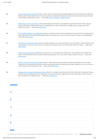 11/17/23, 10:09 AM Advanced View Arduino Projects List - Use Arduino for Projects
https://duino4projects.com/advanced-view-arduino-projects-list/?page31074=3 69/70
894. Visitor counter project using Arduino People or Visitor counters are pretty famous embedded application that was widely used in places like
theaters, malls, Transport stations and so. High end counters uses sophisticated hardware to do the process of counting. Today we are about
to see building of simple Visitor counter…... Listed under: Sensor – Transducer – Detector Projects
895. Reflex test for your brain using Arduino Arduino based games and consoles are quite popular around the web. And this article is going to
bring out the Design, working and code part of a simple Reflex test / trainer using Arduino Uno. Reflex tests are usually carried out to
determine how quick…... Listed under: Other Projects
896. Stunning RGB light effects using Arduino Nano None of us could deny the fact that we would love with to play with LED’s and lighting stuffs. I
love to play with LED’s and create attractive lighting effects. This project was a result of such attempt where i created a stunning RGB light…...
Listed under: Other Projects
897. Fun DIY project – piano using Arduino Here is yet another application you can put your Arduino to use. This will be an interesting DIY to make
even though you are not very much into music. Though you cannot expect music out of this but still it will be a fun project…... Listed under:
Other Projects
898. Keyless piano using Arduino uno Keyless piano using Arduino is sort of sequel to the DIY fun piano i have published in this website. In this
project i have eliminated the need of buttons involved to play the piano. Here i have used IR in place of buttons. Let’s get…... Listed under:
Other Projects
899. Project X – Smart home control using Arduino Project X – Smart home control using Arduino is all about automating your home smartly.
Imagine your home responding to external condition by altering itself and that’s exactly what this project enables your home to do. Also this
product features manual control just in case…... Listed under: Other Projects
900. Electronic Spinet – Musical instrument using Arduino Spinet it is a vintage musical instrument which has similar looks of a keyboard. It always
get better when Technology touches the vintage stuffs. So we decided to build a simple Electronic Spinet using Arduino without using any
keys. This project use of ultrasonic sensor…... Listed under: Other Projects
Previous
1
2
3
4
5
Next
This website uses cookies to improve your experience. We'll assume you're ok with this, but you can opt-out if you wish. Check Privacy Policy
ACCEPT
 
