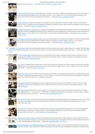 4/1/24, 9:17 AM Advanced View Arduino Projects List - Use Arduino for Projects
https://duino4projects.com/advanced-view-arduino-projects-list/?page31074=3 36/58
that pivoted around a central…... Listed under: Sensor – Transducer – Detector Projects
554. “The Note is Right” Pitch Tuning Game The objective of this project is to provide a multiplayer “pitch tuning” game in which the computer can
determine the frequency of players’ input notes. [gallery columns="2" size="medium" ids="31217,31218"] The system guides two users
through various states in which they are each given the chance…... Listed under: Game – Entertainment Projects
555. Digital Multimeter The purpose of this project was to design a functioning digital meter to measure voltage, current, and resistance to a
known accuracy. The project involved the integration of hardware and software to take an input measurement signal from a pair of high and
low leads…... Listed under: Metering – Instrument Projects
556. Four Channel Temperature Controller For our final project, we designed a 4-channel temperature controller using PID control. The system was
designed to monitor and regulate the temperature of four individual channels by applying 120V to heating elements using on/off switching.
[gallery columns="2" size="medium" ids="31204,31205"] This switching was indirectly manipulated…... Listed under: Sensor – Transducer –
Detector Projects
557. Anti-Collision (Wall Hugging) Robot Our project consists of a vehicle designed to avoid collisions with objects and walls. The vehicle achieves
this through the use of an onboard sensor to determine when such an object was close by. [gallery columns="2" size="medium"
ids="31197,31198"] After recognizing an object within a certain…... Listed under: Robotics – Automation Projects
558. Pushbutton → Push Notification How many mundane devices upgrade to IoT because they let you monitor a single data point or a variable? That little nudge
over the communication precipice allows you to charge 500% more. Now, if you are as handy as a Hackaday reader, you can throw…... Listed under: Wifi - WLan
Projects
559. The Picture Drawing Robot The desired outcome of our final project was to create an autonomous robot that was programmed to move
through a series of figures, then stop. Due to time constraints we limited the robot to “ drawing ” two figures, a five pointed star as well…...
Listed under: Robotics – Automation Projects
560. Alarm System The objective of our project was to create an alarm system that could detect an intruder using an IR motion sensor. We used a
keypad so the user could enter their password to arm and disarm the system. [gallery columns="2" size="medium" ids="31154,31155"] We
also included…... Listed under: Clock – Timer Projects
561. Home Energy Monitor The purpose of the Home Energy Monitor Final Project is to give people a better idea how much electrical power they
consume in a residential system. [gallery columns="2" size="medium" ids="31149,31148"] The method used for this application will utilize a
clip on noninvasive current sensor on…... Listed under: LCD Projects
562. RGB LED Strip Clock For the final project we made an analog style clock with an Arduino microcontroller. To do this we used three major
components: an RGB LED Strip, a DeadOn RTC, and a custom user interface. The LED strip is used to set the display around the…... Listed
under: LED Projects
563. ReFlex Reaction Game We decided to construct a game for our final project for Microcomputer Architecture. The game, which we named
Reflex [gallery columns="2" size="large" ids="31137,31138"] is a simple player versus player reaction game in which the winner is rewarded
with a drink of their choice, poured into…... Listed under: Game – Entertainment Projects
564. RGB LED Grid This project involved creating a red, blue, green (RGB) light emitting diode (LED) matrix that displayed the colors of the rainbow.
The colors of the rainbow were chosen to show the full color spectrum that the LEDs are capable of, while still giving distinct variation…...
Listed under: LED Projects
565. Smart Aquarium The goal of our project is to display the status of a previously implemented smart aquarium. The previously implemented
system includes an external power supply, Arduino Uno, Ethernet Shield, ULN2803 driver, 4 120V AC relays, and 4 controlled 120V AC
receptacles, and a servo motor…... Listed under: Game – Entertainment Projects
566. 8 Best Arduino Starter Kit for Beginners Best Arduino Starter Kit Arduino Starter Kit from Arduino Elegoo Uno Project Super Starter Kit with
Tutorial for Arduino Vilros Arduino Uno 3 Ultimate Starter Kit SunFounder Project Super Starter Kit for Arduino Osoyoo Ultimate Starter Kit for
Arduino with Mega2560 and UNO R3 Board…... Listed under: Development Board – Kits Projects
567. Oct Home Automation using ESP8266 & Blynk App – IoT A home automation system is an automating the bulk of electronic and electrical
tasks within a home. It uses a combination of hardware and software to enable control and management over appliances and devices within
 
