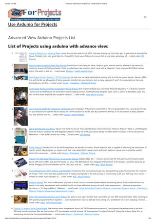 3/21/23, 9:14 AM Advanced View Arduino Projects List - Use Arduino for Projects
https://duino4projects.com/advanced-view-arduino-projects-list/?page31074=4 1/62
Advanced View Arduino Projects List
List of Projects using arduino with advance view:
1. Using an Arduino as a Latching Relay I wrote this one hot week in July 2010. I've been leaving my front door ajar, to get some air through the
house. Probably not a very good idea. So I thought I'd hook up an Arduino to ensure that no one takes advantage of…... Listed under: LED
Projects
2. Arduino-based Graphical Heart Rate Monitor Introduction: Like many out there, I enjoy a good exercise session, whether it be indoors or
outdoors. As part of that I purchased a Polar branded heart rate monitor, which came with a "Wearlink" chest strap and RS300Xsd receiver
watch. The watch is able to…... Listed under: Medical – Health based Projects
3. High-Power Control: Arduino + TIP120 Transistor Up until now, we have talked about working with a lot of low-power devices. Sensors, LEDs,
ICs, and the like are all capable of being powered directly from your Arduino, but as many awesome 5 and 3.3v components as there are,
eventually you will find…... Listed under: Sensor – Transducer – Detector Projects
4. SunAir Solar Power Controller for Raspberry Pi and Arduino Ever wanted to build your own Solar Powered Raspberry Pi or Arduino system?
SunAir and SunAirPlus are 3rd Generation Solar Charging and Sun Tracking Boards designed by Dr. John C. Shovic at SwitchDoc Labs. You
can use this board to power your projects and add…... Listed under: Solar energy projects
5. Using Arduino and Pd for musical live performance Connecting an Arduino microcontroller to Pd is no big problem: You can just put Firmata
on your Arduino and use the Pduino library for communication on the Pd side. But sometimes Firmata is not the answer to every problem:
You may want to turn on…... Listed under: Sound – Audio Projects
6. Lab 8: Shift Register and Binary Topics: First Build The Circuit The Code Hardware Theory Overview-"Rollover Rollover" What is a Shift Register
How the Arduino Controls the Shift Register Software Theory The shiftOut Function Binary Numbers Other Functions in the Code Exercise
References 1. First Build It would be a really…... Listed under: LED Projects
7. Knock Detector Introduction For the third assignment, we decided to make a 'knock-detector' that is capable of informing the user/owner of
specific events. We designed our system such that it can detect both casual knocks and knock patterns. Casual knocks could be used to
inform the owner/user…... Listed under: Sensor – Transducer – Detector Projects
8. Arduino Yun SBC adds Wifi and Linux to Leonardo features [Updated Sep 30] — Arduino announced the first open source Arduino hacker
board with built-in WiFi, and also the first to run Linux. The $69 Arduino Yun integrates the functions of an Arduino Leonardo, featuring an
Atmel ATmega32U4 microcontroller and 14 GPIO pins, with an…... Listed under: Wifi - WLan Projects
9. Internet Datalogging With Arduino and XBee WiFi Introduction Are you looking to get your data gathering project hooked into the “Internet-
of-Things”? Then check out data.sparkfun.com! It makes posting data to the web as easy as constructing a URL and POSTing it to a server. I
wanted to create a quick project to…... Listed under: Wifi - WLan Projects
10. Weather Monitor This Instructable shows you how to build a micro-controller based weather monitoring device. Built on the Arduino Uno
board it can easily be extended and modified should you have additional sensors at hand. Main requirements: - Measure temperature
(accuracy +/- 0,5 degree Kelvin) - Measure…... Listed under: Home Automation Projects, Metering – Instrument Projects, Sensor – Transducer –
Detector Projects, Temperature Measurement Projects
11. Clear polycarbonate enclosures using Arduino So about a year ago I decided that I wanted to get into AVR microcontrollers. After ordering an
AVR pocket programmer from Sparkfun , I soon realized that it was too delicate to be sitting on a workbench full of wire clippings. I knew I…...
Listed under: Ideas, Other Project Ideas
12. Tutorial 15: Arduino Serial Thermometer The Arduino reads temperature from a MCP9700 temperature sensor IC and displays the temperature in the Arduino
IDE serial monitor window. Also see the Arduino LCD thermometer tutorial (tutorial 14). Prerequisites Complete Tutorial 9: Using the Arduino Serial Port before
attempting this tutorial. Components Besides…... Listed under: Sensor – Transducer – Detector Projects
Use Arduino for Projects
 