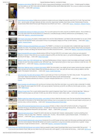 3/21/23, 9:15 AM Advanced View Arduino Projects List - Use Arduino for Projects
https://duino4projects.com/advanced-view-arduino-projects-list/?page31074=4 35/62
509. Boozeduino using arduino Now with more LED. Arduino mega powered breathalyzer using the MQ-3 sensor. A relative gauge for judging
how intoxicated you are. NOT TO BE USED AS MEANS OF BREATHALYZING NEVER DRINK AND DRIVE. This is more of a device to encourage
one to drink…... Listed under: LED Projects
510. Analog Sensors using arduino Analog sensors produce an analog (continuous) voltage that typically varies from 0 to 5 volts. They have three
wires – ground, power, and signal (typically red, black, and white, respectively). Examples shown below include: Potentiometers Proximity
Accelerometers Ribbon Bend Pressure Light Temperature Sound Multi-touch Touch…... Listed under: Sensor – Transducer – Detector Projects
511. LoL Shield Audio Spectrum VU Meter using arduino This is an audio spectrum VU meter using the LoL Shield for Arduino . The LoL Shield is a
14 x 9 LED matrix which fits onto the Arduino as a shield and is controlled through an efficient method known as Charlieplexing . It was…...
Listed under: Metering – Instrument Project Ideas
512. Flash trigger using arduino his project is mainly based in this one from Glaciar Wanderer. I just liked his idea and worked it on my own. (I think
this guy and me would be friends, as the projects he has in his photography category are things I’ve been wanting…... Listed under: Video –
Camera – Imaging Projects
513. TROBOT: A Miniature Articulated Robot using arduino The TROBOT is a miniature six-axis articulated robot, modeled after large industrial &
assembly line robots. The prototype versions were developed to be interfaced with ABB's Robot Studio software. Robot Studio was designed
to program, simulate, and debug real industrial robots in an offline virtual environment.…... Listed under: Robotics – Automation Project Ideas
514. Jetson/Tutorials/GPIO using arduino Quickly testing a GPIO pin To set pin GPIO_PH1 as an output: sudo su (Enter your user password.
Defaults to "ubuntu") # See which pins are currently configured as GPIO, and what their state is. cat /sys/kernel/debug/gpio # Validate that
the entry for the Tegra…... Listed under: Other Project Ideas
515. Arduino + LEDs + fan = POV “APPLAUSE” sign I saw these POV(Persistence of Vision) devices on other Instructables and thought I would like
to make one and I have always wanted my own "APPLAUSE" sign. Next improvement will be to make it go on whenever I enter the room.
Maybe have it…... Listed under: Robotics – Automation Project Ideas
516. Magic Music Table No menus, no buttons using arduino NOTE: This instructable is now slightly old and a better machine has been made with
lower cost parts and much better software that automatically allows you to "pair" new cards with new tracks as they are added to the iPod
playlist. iPod playback track selection…... Listed under: Sound – Audio Project Ideas
517. Using the tymkrs “Turn Me” with an Arduino Here is a quick write up on how to use the tymkrs “Turn Me” rotary encoder. This supports the
“push down” feature of the tymkrs kit. Fritzing Rotary Encoder Part: Rotary Encoder with Knob bth.fzpz
Fritzing Project: RotaryEncoderDemo.fzz Arduino (1.5) project: RotaryEncoderDemo.ino 1 2 3 4 5 6 7 8…... Listed under: Sound – Audio
Projects
518. Boost Converter Intro with Arduino Let’s say that you’re trying to drive a few Nixie clock tubes, or you want to make a strobe light. A variable
high voltage DC power supply from 50-200+ volts may be required. Transformers are terrific, but difficult to find the right one and a…... Listed
under: PWM Projects
519. Arduino Circular Cylon! This is a quick arduino project that is great for beginners. Enjoy! There is a video on the last step! Step 1: What you
Need To build this project you will need: 10 LEDs, any color will do. Some wire, I used a ribbon cable…... Listed under: LED Projects
520. Reading pulses from meters with pulse outputs.. using arduino A note on what this document covers The main thing that's being added here
to the wealth of information on the internet about pulse counting is how to count pulses from more than two pulse outputs sources (up to 12
sources) using a continuos sampling…... Listed under: Temperature Measurement Project Ideas
521. Car No. 06 Programmed Automatic Driving Car using arduino Hi! Kaeru no Ojisan is back with Car No.06. Car No.06 is a Programmed
Automatic Driving Car with following procedure; - Simulate the Car Trajectory based on the Target Passing Points. - Drive automatically as
simulated using Reflective Photosensor and Gyro Sensor . - Adjust…... Listed under: Car Projects
522. Interactive skull using arduino I bought this skull to decorate my computer desk. However, analyzing better, I could do something more
interesting. I hope you enjoy. Step 1: Materials - A plastic skull - 8 screws; - Microcontroller (I used an Arduino board); - A Protoboard - A
nunchuck…... Listed under: Game – Entertainment Project Ideas
523. Light and obstacle detecting bot using arduino Introduction For our ECSP project we have made a bot that senses and follows light and at the
same time avoids obstacles. Rationale We wanted some hands on experience in using microcontrollers and electronics in general . Using a
combination of light and distance sensors…... Listed under: Robotics – Automation Project Ideas
524. 8 LED Chaser with 74HC595 8 Bit Shift Register using arduino Have you wanted to make a sweet Cylon/Knight Rider (Larson) Scanner effect? But you don’t want
to use up all of your Arduino IO pins? Well, you can make a nice 8 LED Scanner with a shift register IC. In this tutorial we’ll be using…... Listed under: LED Projects
 