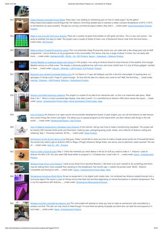 5/2/23, 9:51 AM Advanced View Arduino Projects List - Use Arduino for Projects
https://duino4projects.com/advanced-view-arduino-projects-list/?page31074=4 57/61
853. Cheap Arduino Controled Yogurt Maker These days I was reading an interesting post on how to make yogurt "by the gallon"
(http://www.instructables.com/id/Yogurt-By-The-Gallon/). One thing needed was to maintain a rather constant temperature of 43ºC (110°F),
so the bacteria can grow properly. Though you can buy commercial yogurt makers, they aren't…... Listed under: Home Automation Projects,
Projects
854. Make A Low Cost LED Grid Using Arduino There are a number of great Instructables on LED grids out there. This is a low cost version - not
quite as polished, but easy to make. This project uses a couple of sheets of foam core, a fluorescent fixture cover from the local home…...
Listed under: LED Projects
855. Make an Attiny13 based IR proximity sensor This is an extremely cheap IR proximity sensor you can make with a few cheap parts and an AVR
programmer. I use an Arduino as my programmer in this Instructable. This sensor only has a range of about 3 inches. You can easily add
more…... Listed under: Interfacing(USB – RS232 – I2c -ISP) Projects, Sensor – Transducer – Detector Projects
856. Google Weather on graphical display with Arduino In this project, I am using an Arduino board to show forecast of the weather from Google
Weather service on a VGA screen. The display is obviously graphical one, with icons and some colorful text. It is one of those gadgets I wanted
to have…... Listed under: Internet – Ethernet – LAN Projects, LCD Projects, Projects
857. Bluetooth plus Infrared Controlled Robotic Arm Hi. I’m Darren a 17 year old hobbyist, and this is the first Instructable I’m posting here, so I
apologize if it kinda sucks! I hope it's good enough... So how did the idea of a robotic arm come to me? Well, the first thing…... Listed under:
Internet – Ethernet – LAN Projects, Robotics – Automation Projects
858. Arduino controlled Interactive wallpiece This project is a subset of my idea of an interactive wall.. so this is an interactive wall-piece.. What
does it do ? Mine is a touch activated light display. How does it work? It is controlled by an Arduino UNO which senses the inputs…... Listed
under: Game – Entertainment Project Ideas, Home Automation Project Ideas, Ideas
859. Intro to Arduino An Arduino is an open-source microcontroller development board. In plain English, you can use the Arduino to read sensors
and control things like motors and lights. This allows you to upload programs to this board which can then interact with things in the real
world.…... Listed under: Development Board – Kits Projects
860. How To Make A Transforming Chandelier Using Arduino In this tutorial I will go over how to make a transforming chandelier. This project will
be heavily CAD oriented (Solid works and Illustrator), made by laser cutting/engraving acrylic sheets, and a little bit of Arduino coding and
soldering. Step 1: Choosing materials. All the…... Listed under: Other Projects
861. Sentriduino! Its the all new Sentry turret Hey guys, Today I would like to show you how to make a simple sentry turret out of household Items!
You would only need to get an Arduino UNO or Mega, a Ping))) Ultrasonic Range finder, two servos, and an electronic water squinter! The rest
of…... Listed under: How To – DIY – Projects
862. How to make a Ghost Knocker Step 1: Check the materials you need. Below is the list of stuff you need to make it: 1. Arduino I used an
Arduino Pro Mini 3.3V. You also need USB-Serial tether to program it. 2. A battery box I used a AA x 4…... Listed under: Game – Entertainment
Projects
863. Wireless Finger Drum using Arduino I came across these Force Sensitive Resistors. I like them a lot and I wanted to do something with them,
may be making them more usesable than standing on the breadboard. Few months ago, I created the pocket-sized RevIO - Arduino
Compatible and having fun with…... Listed under: Game – Entertainment Project Ideas, Ideas
864. Temperature-Sensitive Infinity Mirror As per an assignment in my digital multi-media class, I’ve combined two Arduino-related tutorials into a
functional object! The result is a pair of infinity mirrors that flash red and blue depending on minute fluctuations in ambient temperature. This
is my first experience with Arduino,…... Listed under: Temperature Measurement Projects
865. Wireless nunchuk controlled animatronic doll This instructable will attempt to show you how to make an animatronic doll controlled by a
wireless nunchuk. This doll can only move its head though. I'm sure there are plenty of people out there who can take this and expand on it
and make…... Listed under: Game – Entertainment Projects
 
