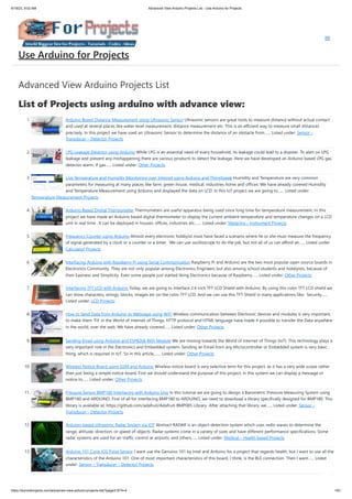 6/19/23, 9:02 AM Advanced View Arduino Projects List - Use Arduino for Projects
https://duino4projects.com/advanced-view-arduino-projects-list/?page31074=4 1/61
Advanced View Arduino Projects List
List of Projects using arduino with advance view:
1. Arduino Based Distance Measurement using Ultrasonic Sensor Ultrasonic sensors are great tools to measure distance without actual contact
and used at several places like water level measurement, distance measurement etc. This is an efficient way to measure small distances
precisely. In this project we have used an Ultrasonic Sensor to determine the distance of an obstacle from…... Listed under: Sensor –
Transducer – Detector Projects
2. LPG Leakage Detector using Arduino While LPG is an essential need of every household, its leakage could lead to a disaster. To alert on LPG
leakage and prevent any mishappening there are various products to detect the leakage. Here we have developed an Arduino based LPG gas
detector alarm. If gas…... Listed under: Other Projects
3. Live Temperature and Humidity Monitoring over Internet using Arduino and ThingSpeak Humidity and Temperature are very common
parameters for measuring at many places like farm, green house, medical, industries home and offices. We have already covered Humidity
and Temperature Measurement using Arduino and displayed the data on LCD. In this IoT project we are going to…... Listed under:
Temperature Measurement Projects
4. Arduino Based Digital Thermometer Thermometers are useful apparatus being used since long time for temperature measurement. In this
project we have made an Arduino based digital thermometer to display the current ambient temperature and temperature changes on a LCD
unit in real time . It can be deployed in houses, offices, industries etc.…... Listed under: Metering – Instrument Projects
5. Frequency Counter using Arduino Almost every electronic hobbyist must have faced a scenario where he or she must measure the frequency
of signal generated by a clock or a counter or a timer. We can use oscilloscope to do the job, but not all of us can afford an…... Listed under:
Calculator Projects
6. Interfacing Arduino with Raspberry Pi using Serial Communication Raspberry Pi and Arduino are the two most popular open source boards in
Electronics Community. They are not only popular among Electronics Engineers but also among school students and hobbyists, because of
their Easiness and Simplicity. Even some people just started liking Electronics because of Raspberry…... Listed under: Other Projects
7. Interfacing TFT LCD with Arduino Today, we are going to Interface 2.4 inch TFT LCD Shield with Arduino. By using this color TFT LCD shield we
can show characters, strings, blocks, images etc on the color TFT LCD. And we can use this TFT Shield in many applications like: Security…...
Listed under: LCD Projects
8. How to Send Data from Arduino to Webpage using WiFi Wireless communication between Electronic devices and modules is very important,
to make them ‘Fit’ in the World of Internet of Things. HTTP protocol and HTML language have made it possible to transfer the Data anywhere
in the world, over the web. We have already covered…... Listed under: Other Projects
9. Sending Email using Arduino and ESP8266 WiFi Module We are moving towards the World of Internet of Things (IoT). This technology plays a
very important role in the Electronics and Embedded system. Sending an Email from any Microcontroller or Embedded system is very basic
thing, which is required in IoT. So in this article,…... Listed under: Other Projects
10. Wireless Notice Board using GSM and Arduino Wireless notice board is very selective term for this project, as it has a very wide scope rather
than just being a simple notice board. First we should understand the purpose of this project, in this system we can display a message or
notice to…... Listed under: Other Projects
11. Pressure Sensor BMP180 Interfacing with Arduino Uno In this tutorial we are going to design a Barometric Pressure Measuring System using
BMP180 and ARDUINO. First of all for interfacing BMP180 to ARDUINO, we need to download a library specifically designed for BMP180. This
library is available at: https://github.com/adafruit/Adafruit-BMP085-Library After attaching that library, we…... Listed under: Sensor –
Transducer – Detector Projects
12. Arduino-based Ultrasonic Radar System via IOT Abstract RADAR is an object-detection system which uses radio waves to determine the
range, altitude, direction, or speed of objects. Radar systems come in a variety of sizes and have different performance specifications. Some
radar systems are used for air-traffic control at airports, and others…... Listed under: Medical – Health based Projects
13. Arduino 101 Curie iOS Pulse Sensor I want use the Genuino 101 by Intel and Arduino for a project that regards health, but I want to use all the
characteristics of the Arduino 101. One of most important characteristics of this board, I think, is the BLE connection. Then I want…... Listed
under: Sensor – Transducer – Detector Projects
Use Arduino for Projects
 