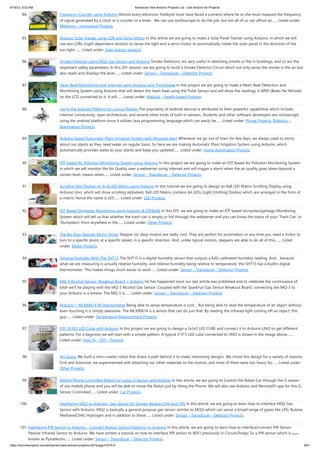6/19/23, 9:02 AM Advanced View Arduino Projects List - Use Arduino for Projects
https://duino4projects.com/advanced-view-arduino-projects-list/?page31074=4 6/61
84. Frequency Counter using Arduino Almost every electronic hobbyist must have faced a scenario where he or she must measure the frequency
of signal generated by a clock or a counter or a timer. We can use oscilloscope to do the job, but not all of us can afford an…... Listed under:
Metering – Instrument Projects
85. Arduino Solar Tracker using LDR and Servo Motor In this article we are going to make a Solar Panel Tracker using Arduino, in which we will
use two LDRs (Light dependent resistor) to sense the light and a servo motor to automatically rotate the solar panel in the direction of the
sun light.…... Listed under: Solar energy projects
86. Smoke Detector using MQ2 Gas Sensor and Arduino Smoke Detectors are very useful in detecting smoke or fire in buildings, and so are the
important safety parameters. In this DIY session, we are going to build a Smoke Detector Circuit which not only sense the smoke in the air but
also reads and displays the level…... Listed under: Sensor – Transducer – Detector Projects
87. Heart Beat Monitoring over Internet using Arduino and ThingSpeak In this project we are going to make a Heart Beat Detection and
Monitoring System using Arduino that will detect the heart beat using the Pulse Sensor and will show the readings in BPM (Beats Per Minute)
on the LCD connected to it. It will…... Listed under: Medical – Health based Projects
88. Using the Android Platform to control Robots The popularity of android devices is attributed to their powerful capabilities which include
internet connectivity, open architecture, and several other kinds of built-in sensors. Students and other software developers are increasingly
using the android platform since it utilizes Java programming language which can easily be…... Listed under: Phone Projects, Robotics –
Automation Projects
89. Arduino based Automatic Plant Irrigation System with Message Alert Whenever we go out of town for few days, we always used to worry
about our plants as they need water on regular basis. So here we are making Automatic Plant Irrigation System using Arduino, which
automatically provides water to your plants and keep you updated…... Listed under: Home Automation Projects
90. IOT based Air Pollution Monitoring System using Arduino In this project we are going to make an IOT Based Air Pollution Monitoring System
in which we will monitor the Air Quality over a webserver using internet and will trigger a alarm when the air quality goes down beyond a
certain level, means when…... Listed under: Sensor – Transducer – Detector Projects
91. Scrolling Text Display on 8×8 LED Matrix using Arduino In this tutorial we are going to design an 8x8 LED Matrix Scrolling Display using
Arduino Uno, which will show scrolling alphabets. 8x8 LED Matrix contains 64 LEDs (Light Emitting Diodes) which are arranged in the form of
a matrix, hence the name is LED…... Listed under: LED Projects
92. IOT Based Dumpster Monitoring using Arduino & ESP8266 In this DIY, we are going to make an IOT based dumpster/garbage Monitoring
System which will tell us that whether the trash can is empty or full through the webserver and you can know the status of your ‘Trash Can’ or
'Dumpsters' from anywhere in the…... Listed under: Other Projects
93. The Big Easy Stepper Motor Driver Stepper (or step) motors are really cool. They are perfect for automation or any time you need a motor to
turn to a specific point, at a specific speed, in a specific direction. And, unlike typical motors, steppers are able to do all of this,…... Listed
under: Motor Projects
94. Sensing Humidity With The SHT15 The SHT15 is a digital humidity sensor that outputs a fully calibrated humidity reading. And… because
what we are measuring is actually relative humidity, and relative humidity being relative to temperature, the SHT15 has a builtin digital
thermometer. This makes things much easier to work…... Listed under: Sensor – Transducer – Detector Projects
95. MQ-3 Alcohol Sensor, Breakout Board + Arduino lot has happened since our last article was published and to celebrate the continuance of
bildr we’ll be playing with the MQ-3 Alcohol Gas Sensor. Coupled with the SparkFun Gas Sensor Breakout Board, connecting the MQ-3 to
your Arduino is a breeze. The MQ-3 is…... Listed under: Sensor – Transducer – Detector Projects
96. Arduino + MLX90614 IR Thermometer Being able to sense temperature is cool… But being able to read the temperature of an object without
even touching it is simply awesome. The MLX90614 is a sensor that can do just that. By reading the infrared light coming off an object, this
guy…... Listed under: Temperature Measurement Projects
97. DIY 3X3X3 LED Cube with Arduino In this project we are going to design a 3x3x3 LED CUBE and connect it to Arduino UNO to get different
patterns. For a beginner we will start with a simple pattern. A typical 3*3*3 LED cube connected to UNO is shown in the image above,…...
Listed under: How To – DIY – Projects
98. Art-duino We built a mini-crawler robot that draws a path behind it to make interesting designs. We chose this design for a variety of reasons.
First and foremost, we experimented with attaching our other materials to the motors, and most of them were too heavy for…... Listed under:
Other Projects
99. Mobile Phone Controlled Robot Car using G-Sensor and Arduino In this article, we are going to Control the Robot Car through the G sensor
of our mobile phone and you will be able to move the Robot just by tilting the Phone. We will also use Arduino and RemoteXY app for this G-
Sensor Controlled…... Listed under: Car Projects
100. Interfacing MQ2 to Arduino- Gas Sensor for Smoke-Butane-CH4 and LPG In this article, we are going to learn how to interface MQ2 Gas
Sensor with Arduino. MQ2 is basically a general purpose gas sensor (similar to MQ5) which can sense a broad range of gases like LPG, Butane,
Methane(CH4), Hydrogen and in addition to these…... Listed under: Sensor – Transducer – Detector Projects
101. Interfacing PIR Sensor to Arduino – Connect Motion Sensor/Detector to Arduino In this article, we are going to learn how to interface/connect PIR Sensor or
Passive Infrared Sensor to Arduino. We have written a tutorial on how to interface PIR sensor to 8051 previously in CircuitsToday! So a PIR sensor which is also
known as Pyroelectric…... Listed under: Sensor – Transducer – Detector Projects
 
