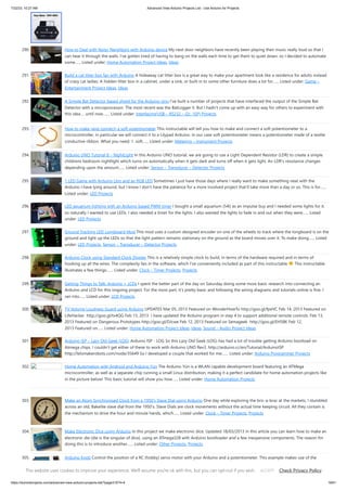 7/22/23, 10:27 AM Advanced View Arduino Projects List - Use Arduino for Projects
https://duino4projects.com/advanced-view-arduino-projects-list/?page31074=4 19/61
290. How to Deal with Noisy Neighbors with Arduino device My next door neighbors have recently been playing their music really loud so that I
can hear it through the walls. I've gotten tired of having to bang on the walls each time to get them to quiet down, so I decided to automate
some…... Listed under: Home Automation Project Ideas, Ideas
291. Build a cat litter box fan with Arduino A hideaway cat litter box is a great way to make your apartment look like a residence for adults instead
of crazy cat ladies. A hidden litter box in a cabinet, under a sink, or built in to some other furniture does a lot for…... Listed under: Game –
Entertainment Project Ideas, Ideas
292. A Simple Bat Detector based shield for the Arduino Uno I've built a number of projects that have interfaced the output of the Simple Bat
Detector with a microprocessor. The most recent was the BatLogger II. But I hadn't come up with an easy way for others to experiment with
this idea ... until now.…... Listed under: Interfacing(USB – RS232 – I2c -ISP) Projects
293. How to make (and connect) a soft potentiometer This instructable will tell you how to make and connect a soft potentiometer to a
microcontroller, in particular we will connect it to a Lilypad Arduino. In our case soft potentiometer means a potentiometer made of a textile
conductive ribbon. What you need: 1. soft…... Listed under: Metering – Instrument Projects
294. Arduino UNO Tutorial 8 – NightLight In this Arduino UNO tutorial, we are going to use a Light Dependent Resistor (LDR) to create a simple
childrens bedroom nightlight which turns on automatically when it gets dark and turns off when it gets light. An LDR's resistance changes
depending upon the amount…... Listed under: Sensor – Transducer – Detector Projects
295. 1 LED Game with Arduino Uno and an RGB LED Sometimes I just have those days where I really want to make something neat with the
Arduino I have lying around, but I know I don't have the patience for a more involved project that'll take more than a day or so. This is for…...
Listed under: LED Projects
296. LED aquarium lighting with an Arduino based PWM timer I bought a small aquarium (54l) as an impulse buy and I needed some lights for it,
so naturally I wanted to use LEDs. I also needed a timer for the lights. I also wanted the lights to fade in and out when they were…... Listed
under: LED Projects
297. Ground Tracking LED Longboard Mod This mod uses a custom designed encoder on one of the wheels to track where the longboard is on the
ground and light up the LEDs so that the light pattern remains stationary on the ground as the board moves over it. To make doing…... Listed
under: LED Projects, Sensor – Transducer – Detector Projects
298. Arduino Clock using Standard Clock Display This is a relatively simple clock to build, in terms of the hardware required and in terms of
hooking up all the wires. The complexity lies in the software, which I've conveniently included as part of this instructable This instructable
illustrates a few things:…... Listed under: Clock – Timer Projects, Projects
299. Getting Things to Talk: Arduino + LCDs I spent the better part of the day on Saturday doing some more basic research into connecting an
Arduino and LCD for this ongoing project. For the most part, it’s pretty basic and following the wiring diagrams and tutorials online is fine. I
ran into…... Listed under: LCD Projects
300. TV Volume Loudness Guard using Arduino UPDATES Mar 05, 2013 Featured on WonderHowTo http://goo.gl/fpeVC Feb 14, 2013 Featured on
LifeHacker http://goo.gl/tx4QG Feb 13, 2013 I have updated the Arduino program in step 4 to support additional remote controls. Feb 13,
2013 Featured on Dangerous Prototypes http://goo.gl/DJcwe Feb 12, 2013 Featured on Semageek http://goo.gl/EH58K Feb 12,
2013 Featured on…... Listed under: Home Automation Project Ideas, Ideas, Sound – Audio Project Ideas
301. Arduino ISP – Lazy Old Geek (LOG) Arduino ISP - LOG So this Lazy Old Geek (LOG) has had a lot of trouble getting Arduino bootload on
Atmega chips. I couldn’t get either of these to work with Arduino UNO Rev3. http://arduino.cc/en/Tutorial/ArduinoISP
http://letsmakerobots.com/node/35649 So I developed a couple that worked for me:…... Listed under: Arduino Programmer Projects
302. Home Automation with Android and Arduino Yún The Arduino Yún is a WLAN capable development board featuring an ATMega
microcontroller, as well as a separate chip running a small Linux distribution, making it a perfect candidate for home automation projects like
in the picture below! This basic tutorial will show you how…... Listed under: Home Automation Projects
303. Make an Atom Synchronised Clock from a 1950’s Slave Dial using Arduino One day while exploring the bric-a-brac at the markets, I stumbled
across an old, Bakelite slave dial from the 1950's. Slave Dials are clock movements without the actual time keeping circuit. All they contain is
the mechanism to drive the hour and minute hands, which…... Listed under: Clock – Timer Projects, Projects
304. Make Electronic Dice using Arduino In this project we make electronic dice. Updated 18/03/2013 In this article you can learn how to make an
electronic die (die is the singular of dice), using an ATmega328 with Arduino bootloader and a few inexpensive components. The reason for
doing this is to introduce another…... Listed under: Other Projects, Projects
305. Arduino Knob Control the position of a RC (hobby) servo motor with your Arduino and a potentiometer. This example makes use of the
Arduino servo library. Hardware Required Arduino Board (1) Servo Motor (1) Potentiometer hook-up wire Circuit Servo motors have three
This website uses cookies to improve your experience. We'll assume you're ok with this, but you can opt-out if you wish. Check Privacy Policy
ACCEPT
 