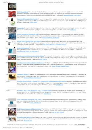 7/22/23, 10:27 AM Advanced View Arduino Projects List - Use Arduino for Projects
https://duino4projects.com/advanced-view-arduino-projects-list/?page31074=4 21/61
321. Si4707 Hookup Guide Introduction Weather-band radio is an awesome public service provided in the US, Canada, and Bermuda. With
hundreds of transmitting stations dotting the country, weather radio acts as the “voice of NOAA” (National Oceanic and Atmospheric
Administration). In addition to spouting out weather forecasts, weather radio…... Listed under: Development Board – Kits Projects
322. Arduino UNO Tutorial 6 – Rotary Encoder We have written a tutorial for Rotary Encoders using a Microchip microcontroller but now would be
a good time to make an Arduino UNO version. With a rotary encoder we have two square wave outputs (A and B) which are 90 degrees out
of phase…... Listed under: Other Projects
323. Arduino LEDs Description In this tutorial you will set up and turn on a single LED. Note that this code can actually be executed with just the
Arduino and no other components as in Figure 5. If you notice, next to pin 13 is a tiny LED…... Listed under: LED Projects
324. Arduino Leonardo AVR Development Board Arduino Leonardo AVR Development Board is a microcontroller board based on the Atmel
ATmega32u4. It offers 20 digital IOs (of which 7 can be used as PWM outputs and 12 as analog inputs), a 16MHz crystal oscillator, a micro
USB connection, a power jack, an…... Listed under: Development Board – Kits Projects
325. Android Phone Controlled Robot using Arduino The Android phone that stays in your hand most of the time is useful in many other
applications apart from Whatsapp, Facebook; appliances; monitor your health parameters. How it would be if it can control a Robot, which
can assist in your daily work. With…... Listed under: Phone Projects, Robotics – Automation Projects
326. Sending MIDI Messages Introduction If you completed any of the buzzer projects, you will know by now that there is much fun to be had in
making the Arduino create noises. The only issue you might have had is with the quality of the sound. Since MIDI is…... Listed under:
Interfacing(USB – RS232 – I2c -ISP) Projects
327. Servo powered peristaltic pump controlled by Arduino This instructable shows you how to make a pump using a servo motor and an Arduino
Uno to transfer small amounts of liquids. The pump is a peristaltic pump which consists mainly of a motor, flexible tubing and a circular pump
casing. Two rollers attached…... Listed under: Motor Projects
328. Use A Simple Cheap Webcam To Make DIY Microscope This Project Is A Part Of The Afrimakers Event http://www.afrimakers.org/ Introduction
We used a simple cheap webcam to make a microscope. In short, a small hack to the optics of a standard webcam with an adjustable focus-
lens, allows to create video data, with a magnification…... Listed under: Video – Camera – Imaging Projects
329. Temperature Sensor v2.0 Overview This board allows you to use a thermistor to measure the temperature of something. It is designed to be
used to measure things in the range of 100C - 300C, but with the proper calibration and resistors, it can be adapted to any temperature…...
Listed under: Temperature Measurement Projects
330. PhysComp: Mid-term Project – Instagram TUI – prototyping the interactive elements using Arduino The physical interface will consist of a 3×3
grid of push buttons that will correspond to a 3×3 grid of images in the Processing program. Instead of a creating a 2D array of variables to
correspond to the buttons’ postions in the grid, each location…... Listed under: Other Projects
331. Brushless DC (BLDC) motor with Arduino – Part 2. Circuit and Software In this post I will describe the hardware and the software part of a
project involving the use of BLDC (Brushless DC) motor salvaged from a broken XBox 360. This is a second installment in the series of posts
related to Arduino and brushless DC…... Listed under: Motor Projects
332. Digital to Analogue Converter (DAC) DAC Theory A digital to analogue converter takes a series of digital inputs (a string of 1s and 0s, in our
case there will be 8 of them like 10011001) and converts it into an analogue output. You see DACs in every digital audio device (MP3
players,…... Listed under: Sound – Audio Projects
333. The DIY Arduino Telescope GOTO control project Why make your own Arduino control system? After completing my homemade telescope
mount it was powered by a Meade DS motor kit. This system was extremely slow, underpowered and unreliable. It was also impossible for me
to change the programming or maintain the system. I…... Listed under: How To – DIY – Projects
334. Remote Controlled Switching Vision The aim of our project is to be able to control a electrical switching process using a remote. The idea is to
come up with an alternative to the conventional electric switch boards, using a wireless control mechanism, in an economic way. In other…...
Listed under: Wireless Projects
335. Make An Motor Shield For Arduino We are not the first to make an Motor Shield for Arduino. But could be that we are the first that make a Motor Shield with a
minimum of flexibility. We are studing a WiFi robot with camera controlled by Arduino. The robot will be…... Listed under: Motor Projects
This website uses cookies to improve your experience. We'll assume you're ok with this, but you can opt-out if you wish. Check Privacy Policy
ACCEPT
 