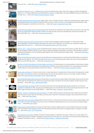 7/22/23, 10:27 AM Advanced View Arduino Projects List - Use Arduino for Projects
https://duino4projects.com/advanced-view-arduino-projects-list/?page31074=4 56/61
it your your own…... Listed under: Sound – Audio Projects
841. Programming Arduino in C++11 — ROM dumping In this tool-assisted education video I show how to program an Arduino Atmega2560
board in C++11 to dump a ROM chip, such as a 386sx BIOS or a Famicom cartridge ROM. I also make a ZMODEM sender and a LED blinker in
this video. Sorry…... Listed under: Arduino Programmer Projects, Projects
842. Smallsword Choreography Shirt usnig arduino Stage combat is the art of theatrical violence. Rather than resembling fencing, stage combat is
choreographed like dance for aesthetic and theatrical effect as well as for safety. Over years of choreographing and teaching others stage
combat choreography, I realized that one of the most…... Listed under: Game – Entertainment Project Ideas
843. Arduino Automatic Watering System For Plants Sprinkler Last month, Elecrow have left from the original office and moved to a new office. We
will miss our original office where we worked so hard for more than two years, we will miss everything here, the desks, the windows, and
those potted plants, that…... Listed under: Home Automation Projects
844. The iButton garage-door opener using an Arduino I've made an iButton garagedoor opener and logger. On a Dutch (kind of) eBay
(www.marktplaats.nl) I found some iButtons and readers very cheap. I had no idea what to do with them, but I bought them anyway. My
garage opens with a push on a…... Listed under: Home Automation Projects, LCD Projects, Projects
845. RFM12B – Part 1 – Hardware Overview To see how RFM12B wireless compares to other similar wireless options (e.g Xbee, XRF etc..) check out
this well compiled comparison overview by Stuart Poulton: http://blog.homelabs.org.uk/wireless-connectivity/. Overview Made by Hope RF,
re-branded by RFsolutions in the UK. Sometimes called 'Alpha RF' Low cost RF transceiver (from Rapid, Farnell,…... Listed under: Radio Project
Ideas, Wireless Projects
846. Arduino Throttle Body Syncronization Shield A common Motorcycle maintenance task is to synchronize the throttle bodies on the engine to
smooth out any rough idle. This is done by monitoring the vacuum on each throttle body and using the idle screw to make the adjustment.
While this sounds rather advanced,…... Listed under: Car Projects, Projects
847. Ardusumo: an Open Source Platform for Fighting Robots using Arduino The idea Ardusumo is a universal platform to build robots on wheels
that can move around avoiding obstacles using infrared sensors and follow routes marked with dark lines on a white background. We have
created Ardusumo to bring young students to the world of robotics:…... Listed under: Projects, Robotics – Automation Projects
848. A laser barrier with Arduino In this post we will see how to make a laser barrier to integrate with an Arduino board. The applications of a light
barrier (laser and infrared) are numerous, especially whenever we want that the passage of a person or of an object through a threshold…...
Listed under: Home Automation Project Ideas, Security – Safety Project Ideas
849. BUILD YOUR OWN LASER HARP using Arduino The laser harp is a musical instrument made of light. A fan of beams shoots up from the floor
into the night sky. The performer can create music by placing their hands in the beams. Not only does “breaking” the beam produce notes,
but sliding…... Listed under: Game – Entertainment Projects
850. Touch Control Panel using Arduino Small 4-wire resistive touchscreens are now amazingly cheap: they are produced in such enormous
quantities for mobile phones, PDAs, and particularly handheld games such as the Nintendo DS that they can be bought brand new for under
US$10. Larger touchscreens are also rapidly falling in…... Listed under: Sensor – Transducer – Detector Projects
851. Arduino + 2 Servos + Thumbstick (joystick) using arduino In my other 2 Arduino tutorials I have help new users to play tones and making 2
servos move with a mouse. This time I will help you move the same 2 servos with a thumbstick. And again I have surf the internet to see If
there…... Listed under: Motor Projects
852. Stepper Motor drive from Arduino Stepper Motor drive from Arduino In this tutorial we will show you how to connect a bipolar stepper motor
to an Arduino Uno board. The stepper motor we are using is the Sparkfun Stepper Motor but you can use any other 4-wire bipolar stepper
motor.…... Listed under: Motor Projects
853. Analog In with an Arduino Overview In this lab, you'll learn how to connect a variable resistor to a microcontroller and read it as an analog
input. You'll be able to read changing conditions from the physical world and convert them to changing variables in a program. (:toc Table
of…... Listed under: How To – DIY – Project Ideas
854. UVic Quadcopter using arduino Hardware Controller The Arduino platform is selected for this project, mainly due to its open software and
hardware nature which has resulted in availability of extensive technical information. As a result there are many tutorials and example project
available for this platform. A list of…... Listed under: Car Projects, Robotics – Automation Project Ideas
855. How to: Use Arduino to Generate Glitchy Audio VGA Visuals This post is a guide for people that are interested in my previous posts about
dual monitor VGA hacking (see 1, 2 and 3). You will need: • A laptop or a computer with a VGA output • A breadboard (optional) and some
This website uses cookies to improve your experience. We'll assume you're ok with this, but you can opt-out if you wish. Check Privacy Policy
ACCEPT
 