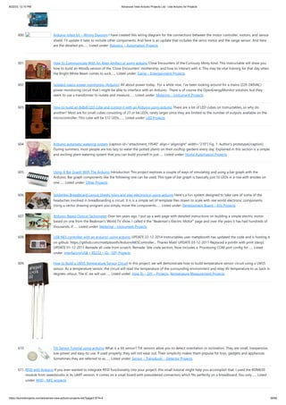 8/22/23, 12:10 PM Advanced View Arduino Projects List - Use Arduino for Projects
https://duino4projects.com/advanced-view-arduino-projects-list/?page31074=4 39/60
600. Arduino robot kit – Wiring Diagram I have created this wiring diagram for the connections between the motor controller, motors, and sensor
shield. I’ll update it later to include other components. And here is an update that includes the servo motor and the range sensor. And here
are the detailed pin…... Listed under: Robotics – Automation Projects
601. How To Communicate With An Alien Artifact or using arduino Close Encounters of the Curiously Minty Kind. This Instructable will show you
how to build an Altoids version of the 'Close Encounters' mothership, and how to interact with it. This may be vital training for that day when
the Bright White Beam comes to suck…... Listed under: Game – Entertainment Projects
602. Isolated mains power monitoring (Arduino) All about power today.. For a while now, I’ve been looking around for a mains (220-240VAC)
power monitoring circuit that I might be able to interface with an Arduino. There is of course the OpenEnergyMonitor solution, but they
seem to use a transformer to isolate and measure…... Listed under: Metering – Instrument Projects
603. How to build an 8x8x8 LED cube and control it with an Arduino using arduino There are a lot of LED cubes on Instructables, so why do
another? Most are for small cubes consisting of 27 or 64 LEDs, rarely larger since they are limited to the number of outputs available on the
microcontroller. This cube will be 512 LEDs,…... Listed under: LED Projects
604. Arduino automatic watering system [caption id="attachment_19540" align="alignright" width="210"] Fig. 1: Author’s prototype[/caption]
During summers, most people are too lazy to water the potted plants on their rooftop gardens every day. Explained in this section is a simple
and exciting plant watering system that you can build yourself in just…... Listed under: Home Automation Projects
605. Using A Bar Graph With The Arduino Introduction This project explores a couple of ways of simulating and using a bar graph with the
Arduino. Bar graph components like the following one can be used, This type of bar graph is basically just 10 LEDs in a row with anodes on
one…... Listed under: Other Projects
606. Solderless Breadboard Layout Sheets (plug and play electronics) using arduino Here's a fun system designed to take care of some of the
headaches involved in breadboarding a circuit. It is is a simple set of template files drawn to scale with real world electronic components.
Using a vector drawing program you simply move the components…... Listed under: Development Board – Kits Projects
607. Arduino-Based Optical Tachometer Over ten years ago, I put up a web page with detailed instructions on building a simple electric motor
based on one from the Beakman's World TV show. I called it the "Beakman's Electric Motor" page and over the years it has had hundreds of
thousands, if…... Listed under: Metering – Instrument Projects
608. USB NES controller with an arduino! using arduino UPDATE 22-12-2014 Instructables user mattpbooth has updated the code and is hosting it
on github: https://github.com/mattpbooth/ArduinoNESController... Thanks Matt! UPDATE 03-12-2011 Replaced a println with print (derp).
UPDATE 01-12-2011 Remade all code from scratch. Remade 'ible code section; Now includes a 'Processing COM port config for…... Listed
under: Interfacing(USB – RS232 – I2c -ISP) Projects
609. How to Build a LM35 Temperature Sensor Circuit In this project, we will demonstrate how to build temperature sensor circuit using a LM35
sensor. As a temperature sensor, the circuit will read the temperature of the surrounding environment and relay thi temperature to us back in
degrees celsius. The IC we will use…... Listed under: How To – DIY – Projects, Temperature Measurement Projects
610. Tilt Sensor Tutorial using arduino What is a tilt sensor? Tilt sensors allow you to detect orientation or inclination. They are small, inexpensive,
low-power and easy-to-use. If used properly, they will not wear out. Their simplicity makes them popular for toys, gadgets and appliances.
Sometimes they are referred to as…... Listed under: Sensor – Transducer – Detector Projects
611. RFID with Arduino If you ever wanted to integrate RFID functionality into your project, this small tutorial might help you accomplish that. I used the RDM630
module from seeedstudio in its UART version. It comes on a small board with presoldered connectors which fits perfectly on a breadboard. You only…... Listed
under: RFID - NFC projects
 