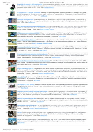 8/22/23, 12:10 PM Advanced View Arduino Projects List - Use Arduino for Projects
https://duino4projects.com/advanced-view-arduino-projects-list/?page31074=4 4/60
46. Extract DNA at Home with a 3D Printed Centrifuge Biotechnology is powerful, but only for those with the tools to experiment with and utilize
it. The DIYbio movement seeks to put the tools and techniques used in well-funded laboratories around the world into the hands of ordinary
people who have an interest but not…... Listed under: Other Project Ideas
47. A Simple Arduino LCD Min/Max Thermometer As a simple first Arduino experiment I interfaced a two line LCD (a Displaytech 162B) and an
LM35DZ to make a simple Min/Max thermometer. Step 1 - Interfacing the Temperature Sensor This is really very simple. The LM35DZ has
three pins, +5V, ground and a…... Listed under: LCD Projects
48. Digital Door Lock using Arduino As thefts are increasing day by day security is becoming a major concern nowadays. In this project we will
make a digital door lock system with keypad using Arduino Uno. It will open your door only when the right password is entered and it will
start…... Listed under: Other Projects
49. Home Automation using Arduino and ESP8266 Module In this project we are going to make a home automation system using ESP8266 WiFi
module and Arduino Uno. Using this we will be able to control lights, electric fan and other home appliances through a web browser using
your PC or mobile. These AC…... Listed under: Home Automation Projects
50. IoT Data Logger using Arduino and ESP8266 Today we are going to make an IoT WiFi data logger using Arduino, ESP8266 WiFi module and
DHT22 temperature humidity sensor. Arduino is reading temperature and humidity sensed by DHT22 and sending it to an internet server
using the ESP8266 WiFi module. Here we are using ThingSpeak as…... Listed under: Other Projects
51. Arduino Weather Station Web Server In this tutorial we are going to make a weather station that will tell us temperature, humidity and heat
index of a particular location. It will show these values in a web browser. You can monitor these data by entering the IP address in a mobile,
computer or…... Listed under: Sensor – Transducer – Detector Projects
52. Temperature Controlled Fan using Arduino Here we are going to make a temperature controlled DC fan. DHT22 sensor is used to sense the
room temperature and then we adjust speed of a DC fan/motor accordingly using PWM (Pulse Width Modulation). Arduino Uno is the heart
of this project and a L293D…... Listed under: Other Projects
53. Simple Android Bluetooth Application with Arduino Example This article will detail how to make a simple bluetooth application using Android
Studio and demo it using an Arduino to toggle an LED and send data back-and-forth. No prior knowledge of Android development is
needed, however it will help to know some basics of…... Listed under: Arduino Android
54. Arduino DC-DC Boost Converter Design Circuit with Control Loop This post will cover how to use an Arduino Uno to easily control a 10W+
boost converter. A discrete boost converter can be built by using just a few parts, namely an inductor, capacitor, diode, and a FET. Please see
the Wikipedia page for how…... Listed under: Other Projects
55. Arduino Line Tracking Robot Car This line tracking robot car was built base on the prototype mentioned in the previous knowledge item. You
can find the details for the prototype: http://www.rs-online.com/designspark/electronics/eng/knowledge-item/arduino-line-tracking-robot-
car-prototype Bills of Materials: PCB Geared Motor OSRAM Opto Semiconductors Photodiode (RS stock number: 654-8902) Nichia LED (RS
stock number: 713-3996)…... Listed under: Robotics – Automation Projects
56. Johnny 6 is Alive! Designing a custom plate for the Arduino Robot, adding jumbo LEDs and displaying readings from an ultrasonic distance
sensor to the LCD. My previous post on the Arduino Robot described how I took the Runaway Robot sketch and modified it work with the
PING ultrasonic…... Listed under: LED Projects
57. The Evolution of a Light Theremin I started out a little over two years ago on work experience, before going on to become a trainee engineer,
having decided that I would like to pursue a career in electronic engineering. At work I get to do a wide variety of things, such…... Listed
under: Other Projects
58. Developing your own Flowcode 7 controlled weather station This project details a Flowcode and E-blocks based weather station capable of
reading local temperature and humidity with 2 remote thermo-hygrometer sensors. The local board also incorporates a real time clock. This
article has been contributed by Flowcode user John Crow. Flowcode can be downloaded…... Listed under: Other Projects
59. Designing and building a coffee table For a number of years, my colleague Andrew has had an old IBM mainframe CPU kept in storage,
waiting to be transformed into something new. Hailing from a long-lost era of computing (the system in which this module was used was the
4381, first announced…... Listed under: Other Projects
60. How to build an Arduino Robocar Part 1 I've been meaning to put some content on here for a while and recently I got around to getting an
Uno and motor shield. Given I also have access to a 3d printer and have a shedload of microswitches, semis and other goodies knocking
around…... Listed under: Robotics – Automation Project Ideas
61. Old Sole Old Sole interrupts normal youthful days to force young people to interact with their environment in a different way. If the young
shoe-wearer takes significantly more steps than the elderly individual with the walker, the shoes light up and vibrate uncomfortably,
reminding the young person…... Listed under: Other Projects
62. Flip Flip Intro There is something kind of magical about swimming when you are a child. Do you remember growing up and watching your
shadow as you swam in the pool, trying to mimic a perfect dolphin kick and imagining you were a mermaid rather than…... Listed under:
Other Projects
 