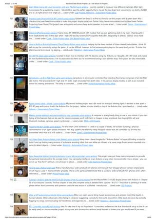 8/22/23, 12:10 PM Advanced View Arduino Projects List - Use Arduino for Projects
https://duino4projects.com/advanced-view-arduino-projects-list/?page31074=4 46/60
700. Light Meter Using I2C Level Converter, LCD, and TSL2561using arduino I recently needed to measure how different materials affect light
transmission for a gardening project. I decided this was the perfect opportunity to try out the new logic level converter to run both a 5v LCD
and a 3.3v light sensor on a single i2c…... Listed under: LCD Projects, Metering – Instrument Project Ideas
701. Arduino Laser Show with Full XY Control using arduino Update! See Step 32 to find out how to use this project with a green laser! Also -
checkout the LaserTweet Instructable to make this project display data from Twitter: http://www.instructables.com/id/LaserTweet-Twitter-
Projecting-Laser-Show/ This project uses an Arduino and some cheap audio speakers to create a real…... Listed under: Game – Entertainment
Project Ideas
702. Arduino GPS Clock usign arduino I had a Holux M-1000B Bluetooth GPS module that was just gathering dust in my room. I had bought it
from DealExtreme back in the days when I had GPS-less (but external GPS capable) Nokia E51. Upgrading to a Nokia E52 has since made
this…... Listed under: Clock – Timer Project Ideas, GPS Based Project Ideas
703. How to Build an Arduino Powered Chess Playing Robot using arduino Judging by the sheer number of chess related Instructables, I think it's
safe to say the community enjoys the game. It can be difficult, however, to find someone who plays on the same level you do. To solve this
dilemma, and to increase my playing…... Listed under: Robotics – Automation Project Ideas
704. DS1307 I²C Clock using arduino I wanted to learn how to interface with I²C devices using my Arduino, so I bought a DS1307 clock and crystal
kit from Earthshine Electronics. I've no association to them, but I'd recommend having a look at their shop. Their prices are very reasonable,
unlike…... Listed under: Clock – Timer Project Ideas
705. Lampduino – an 8×8 RGB Floor Lamp using arduino Lampduino is a computer-controlled free-standing floor lamp, comprised of an 8x8 RGB
LED matrix. The lamp stands 45" high and 18" wide. Light emanates from both sides. It has various display modes, as well as an included
editor for creating animations. The lamp is controlled…... Listed under: Home Automation Project Ideas
706. Room roving robot – phase 1 using arduino My second holiday project was a bit more fun than just blinking lights. I decided to tear apart a
$10 RC jeep and control it with the Arduino. For this project, I added a motor shield on top of the Arduino that I purchased at…... Listed under:
Robotics – Automation Project Ideas
707. Make a simple platform and give mobility to your computer using arduino A computer is a very handy thing to use in your robots. If you start
listing all the features that can be used for robotic purposes you'll find that it is cheaper to buy a netbook than buying LCD, wifi and
bluetooth modules, cameras, speech synthesizer…... Listed under: RTOS – OS Projects
708. Hacking Hex Bug Spider using arduino For the Smart Cities exhibition in Leeds in a couple of weeks, we’ve been building a physical
representation of an agent based simulation. Hex Bug Spiders are relatively cheap hexapod robots that are controlled via an infra-red
transmitter which has an A or B code so…... Listed under: Game – Entertainment Project Ideas
709. (w/ Video) Basic Arduino Robot, Light Seeker! using arduino Many times I have Googled for "Arduino Robot" in hopes of finding a robot to
build. I end up finding many versions of a obstacle avoiding robot that uses either an infrared or a sonar range finder sensor mounted on a
servo to detect objects…... Listed under: Robotics – Automation Project Ideas
710. Easy, Reversible Motor Control for Arduino (or any Microcontroller) using arduino This project uses just three main components to provide
forward and reverse control for a single motor. You can easily interface it to an Arduino or any other microcontroller. It's so simple - you can
wire it up "free-form" without a circuit board in about…... Listed under: CNC Machines Project Ideas
711. How To Use a Nokia Color LCD! Nokia manufactures a wide variety of cell phones and many of their cheaper phones contain simple LCD's
which may be used in microcontroller projects. There is one particular LCD model that is used in a wide variety of their phones and is often
referred to…... Listed under: Phone Project Ideas
712. Tutorial – Arduino and the MAX7219 LED Display Driver IC using arduino Use the Maxim MAX7219 LED display driver with Arduino in Chapter
56 of our Arduino Tutorials. The first chapter is here, the complete series is detailed here. Update – 4/1/15 – This article is pending a re-write,
please refrain from comments and questions until the new version is published. Introduction…... Listed under: LED Projects
713. Ollie- a DIY autonomous robotic blimp using arduino Ollie is an open source blimp-based autonomous and ambient robot that dwells in
human habitats. Ollie is observant, often flying in a manner suggesting curiosity for the world around him. Ollie reacts to voices by excitedly
flapping his wings, communicating his friendliness and eagerness to…... Listed under: Robotics – Automation Project Ideas
714. PS1 Controller Joysticks with Arduino Idea: To take one of my old Playstation 1 controllers and extract the dual thumbstick setup so that it can
be easily used in a microcontroller project (in my case: with the Arduino) without extra libraries or drivers that you would need if you want…...
 