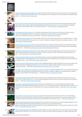 8/22/23, 12:10 PM Advanced View Arduino Projects List - Use Arduino for Projects
https://duino4projects.com/advanced-view-arduino-projects-list/?page31074=4 57/60
866. Connect the arduino and make the speaker play To make your Arduino to play a melody you need thes accessories. One 5 ohm speaker One
Arduino uno board One Push buttom One 10 kohm resistor 8 leds And a lot of core wires Step 1: Connect the arduino and make the speaker
play This…... Listed under: Sound – Audio Projects
867. Team 1 Final Project Report & Video: Arduino Video Game System using arduino Introduction We built a video game system that can play
either Snakes or Pong. We saw a project called “Arduino Pong” and wanted to recreate it with our own twist. Description Parts Needed:
Arduino Uno Video Game Shield 2 LEDs 2 non-latching push buttons 2…... Listed under: Game – Entertainment Projects
868. Arduino Morse Code Flaher using arduino I am a big fan of programming but I like to keep it down to 555 timer but when it comes to
complex functions like flashing a LED in a certain pattern programming is necessary.One day while surfing through the I
came across something known as Morse code.I decided…... Listed under: Arduino Programmer Projects
869. How To Make A Arduino Robotic Arm In this instructable I will show you how to make a simple robotic arm controlled by 4 servos , 2 analog
joysticks, and an Arduino UNO. It is very similar to my "2 Servos + Thumbstick" instructable. This tutorial is in particular to help out…... Listed
under: Robotics – Automation Projects
870. Rear Wheel Tachometer using arduino One of the goals of Movable Party is to provide an interactive experience for audiences/participants.
Since power will be generated from a hub motor attached to the rear wheel of each bike (see this post), the speed of the rear wheel directly
translates to the…... Listed under: CNC Machines Project Ideas, Temperature Measurement Projects
871. The Versatile Arduino Robot using arduino This is my first arduino robot, and I am quite happy with the outcome. What I came up with is a
robot that with modifications can do just about anything in the realm of small arduino robots. The electronics are very simple. You only
need…... Listed under: Robotics – Automation Project Ideas
872. Time-Lapse Camera Controller using Arduino Simple digital cameras can produce remarkably good quality photos and are now cheap
enough that it doesn't hurt the wallet too much to buy one with the intention of modifying it for use in a project. You may even already have
an old digital camera…... Listed under: Video – Camera – Imaging Projects
873. A useful and simple IO Shield for Arduino In order to “visually” highlight the behavior of Arduino programs you must connect a device to the
I/O pins, which gives you tangible signals. Normally, if you want to check if a program changes a level of an output pin, answering a
command or executing…... Listed under: Development Board – Kits Projects, How To – DIY – Projects
874. StorageBot – voice controlled robotic parts finder using arduino Introduction I created the StorageBot to help solve a problem experienced by
most Makers. After many years of accumulating thousands of parts stored in storage bins, I began to go crazy looking for parts scattered
between so many of these bins. The hardest parts to…... Listed under: Robotics – Automation Project Ideas
875. Automated LED stairs using arduino After seeing the lovely LED stairs at interactivefurniture.de, I decided to make my own, open-source
version. Here is a video of them in action. I am not an expert videographer and cannot do the stairs full justice, but they came out exactly as I
wanted.…... Listed under: Home Automation Project Ideas
876. Laser cut gear clock with ChronoDot using Arduino This summer, my hackerspace LVL1 (in Louisville, Ky) got an awesome laser cutter
http://fslaser.com/40w-deluxe-hobby-laser-engraver-and-cutter. LVL1 is an awesome community of creative folks that like to build stuff. You
can always check out what we are up to at http://www.lvl1.org. If you like instructables and making…... Listed under: Clock – Timer Projects,
Projects
877. Using an Arduino to Control or Test an SPI electronic device There are many electronic devices that use the SPI bus, or Serial Peripheral
Interface bus, for communications (e.g. various sensors, LCD displays, digital potentiometers, D/A and A/D converters, wireless transmitters
and receivers, audio volume controls). The devices receive data serially from a microcontroller using a…... Listed under: Battery Projects
878. Solar Powered LED/Ultracapacitor Arduino Regulated Light This instructable primarily shows how to control the charging voltage from a solar
panel to an energy storage device (capacitors in this case). I showed how to construct the light previously
http://www.instructables.com/id/Human-Powered-Light-from-my-book-Doable-Renewab/ Step 1: This solar panel can produce up to 18 volts,
but my…... Listed under: LED Projects, Projects
879. Arduino – based camera trigger unit I developed the camera trigger unit in order to synchronize various events and actions during free-flight
experiments with hawkmoths in the wind tunnel described in a previous post. More specifically, the goal was to trigger multiple high-speed
 