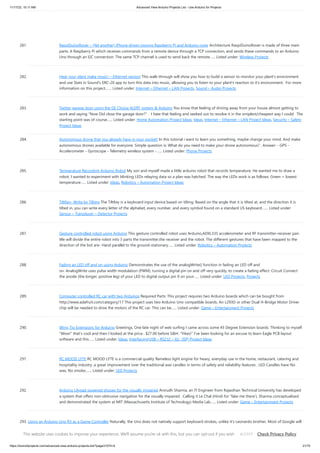 11/17/23, 10:11 AM Advanced View Arduino Projects List - Use Arduino for Projects
https://duino4projects.com/advanced-view-arduino-projects-list/?page31074=4 21/70
281. RaspiDuinoRover – (Yet another) iPhone driven moving Raspberry Pi and Arduino rover Architecture RaspiDuinoRover is made of three main
parts: A Raspberry Pi which receives commands from a remote device through a TCP connection, and sends these commands to an Arduino
Uno through an I2C connection. The same TCP channel is used to send back the remote…... Listed under: Wireless Projects
282. Hear your plant make music! – Ethernet version This walk-through will show you how to build a sensor to monitor your plant's environment
and use Stats in Sound's ERC-20 app to turn this data into music, allowing you to listen to your plant's reaction to it's environment. For more
information on this project,…... Listed under: Internet – Ethernet – LAN Projects, Sound – Audio Projects
283. Twitter garage door using the GE Choice ALERT system & Arduino You know that feeling of driving away from your house almost getting to
work and saying "Now Did close the garage door?" . I hate that feeling and seeked out to resolve it in the smiplest/cheapest way I could. The
starting point was of course…... Listed under: Home Automation Project Ideas, Ideas, Internet – Ethernet – LAN Project Ideas, Security – Safety
Project Ideas
284. Autonomous drone that you already have in your pocket! In this tutorial i want to learn you something, maybe change your mind. And make
autonomous drones available for everyone. Simple question is: What do you need to make your drone autonomous? . Answer: - GPS -
Accelerometer - Gyroscope - Telemetry wireless system -…... Listed under: Phone Projects
285. Temperature Recording Arduino Robot My son and myself made a little arduino robot that records temperature. He wanted me to draw a
robot, I wanted to experiment with blinking LEDs relaying data so a plan was hatched. The way the LEDs work is as follows: Green = lowest
temperature…... Listed under: Ideas, Robotics – Automation Project Ideas
286. TiltKey- Write by Tilting The TiltKey is a keyboard input device based on tilting. Based on the angle that it is tilted at, and the direction it is
tilted in, you can write every letter of the alphabet, every number, and every symbol found on a standard US keyboard.…... Listed under:
Sensor – Transducer – Detector Projects
287. Gesture controlled robot using Arduino This gesture controlled robot uses Arduino,ADXL335 accelerometer and RF transmitter-receiver pair.
We will divide the entire robot into 3 parts the transmitter,the receiver and the robot. The different gestures that have been mapped to the
direction of the bot are- Hand parallel to the ground-stationary…... Listed under: Robotics – Automation Projects
288. Fading an LED off and on using Arduino Demonstrates the use of the analogWrite() function in fading an LED off and
on. AnalogWrite uses pulse width modulation (PWM), turning a digital pin on and off very quickly, to create a fading effect. Circuit Connect
the anode (the longer, positive leg) of your LED to digital output pin 9 on your…... Listed under: LED Projects, Projects
289. Computer controlled RC car with two Arduinos Required Parts: This project requires two Arduino boards which can be bought from
http://www.adafruit.com/category/17 This project uses two Arduino Uno compatible boards. An L293D or other Dual H-Bridge Motor Driver
chip will be needed to drive the motors of the RC car. This can be…... Listed under: Game – Entertainment Projects
290. Wing Tip Extensions for Arduino Greetings, One late night of web surfing I came across some 45 Degree Extension boards. Thinking to myself
“Wow!” that’s cool and then I looked at the price…$27.00 before S&H. “Yikes!” I’ve been looking for an excuse to learn Eagle PCB layout
software and this…... Listed under: Ideas, Interfacing(USB – RS232 – I2c -ISP) Project Ideas
291. RC MOOD LYTE RC MOOD LYTE is a commercial quality flameless light engine for heavy, everyday use in the home, restaurant, catering and
hospitality industry ,a great improvement over the traditional wax candles in terms of safety and reliability features . LED Candles have No
wax, No smoke,…... Listed under: LED Projects
292. Arduino Lilypad powered shooes for the visually impaired Anirudh Sharma, an IT Engineer from Rajasthan Technical University has developed
a system that offers non-obtrusive navigation for the visually impaired . Calling it Le Chal (Hindi for ‘Take me there’), Sharma conceptualized
and demonstrated the system at MIT (Massachusetts Institute of Technology) Media Lab…... Listed under: Game – Entertainment Projects
293. Using an Arduino Uno R3 as a Game Controller Naturally, the Uno does not natively support keyboard strokes, unlike it's Leonardo brother. Most of Google will
tell you you need to do some firmware workarounds and ATMEGA reprogramming just to get it working and the entire ordeal is a mess. If you're like me,…...
Listed under: Game – Entertainment Projects
This website uses cookies to improve your experience. We'll assume you're ok with this, but you can opt-out if you wish. Check Privacy Policy
ACCEPT
 