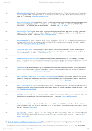 11/17/23, 10:11 AM Advanced View Arduino Projects List - Use Arduino for Projects
https://duino4projects.com/advanced-view-arduino-projects-list/?page31074=4 37/70
489. Arduino Sous-Vide Cooker Sous-vide cooking allows you to precisely control the temperature of cooked food (how "doneness" is measured)
by immersing it in a carefully controlled water bath. It's possible, but seriously difficult, to do this just with a thermometer and a pot on the
stove... but if…... Listed under: Temperature Measurement Projects
490. Basic Projects using chipKIT Uno32 Happy Tuesday, everyone! I tend to get excited about products that enable beginners to be really creative,
and today’s product highlight is one I think is worth getting excited about! [video width="380" height="285" id="_63Mq6QMxxM&"
type="youtube"] A few things that I really like about the shield:…... Listed under: How To – DIY – Projects
491. Arduino Laser Tag – Duino Tag Duino tagger- General introduction Duino tag is a laser tag system based around the arduino. Finally a laser
tag system that can be tweaked modded and hacked until you have the perfect laser tag system for office ordnance, woodland wars and
suburban skirmishes. Laser tag…... Listed under: Game – Entertainment Projects
492. Wii Nunchuck Adapter This tutorial is for all those people who have an Arduino and want to use there Wii nunchuck as an input device, but
don't really feel like cutting open the cord and ruining the nunchuck FOREVER!!!!!!!!well you've come to the right place! Step 1: Supplies…...
Listed under: Interfacing(USB – RS232 – I2c -ISP) Projects
493. Flamethrowing Jack-O’-Lantern A flamethrowing jack-o'-lantern keeps the trick-or-treaters a safe distance from your house and is a fine
addition to any anti-Halloween arsenal. At the first sign of any sugar-obsessed imp, simply press the trigger button and wirelessly shoot a
one-second burst of flames out of the…... Listed under: Other Projects
494. Make a swimming Robo-Snake Using Arduino Sneel is the name of my snake / eel swimming robot. This is documentation of hardware,
software and mechanical design of Sneel_003. urethane flex tubing, microcontrollers, Zigbee wireless radio, hose clamps, wires, servo motors,
titanium servo brackets, silicon, marine grease, epoxy, pond pump Sneel is…... Listed under: Robotics – Automation Projects
495. The EyeWriter 2.0 The EyeWriter is a low-cost eye-tracking apparatus + custom software that allows graffiti writers and artists with paralysis
resulting from Amyotrophic Lateral Sclerosis to draw using only their eyes. The original design, as shown here, featured a pair of glasses as
the basis for the…... Listed under: Development Board – Kits Projects
496. N: how to make a multi-layered acrylic and LED sculpture with variable lighting levels Here you can find out how to make you very own n as
made for the exhibition www.laplandscape.co.uk curated by art/design group Lapland.More images can be seen at flickr This exhibition runs
from Wednesday 26 November - Friday 12 December 2008 inclusive, and had a…... Listed under: LED Projects
497. Arduino-Controlled Robotic Drum For years I have been telling anyone who listens that I was going to build a robotic drum. Most people kind
of shrugged indifferently. Even as I built it, most people kind of glanced over at it and conveyed doubtfulness. It seemed like no one…... Listed
under: Robotics – Automation Projects
498. SITWAY You are never to old to learn and try new things. I think one of the best days in my life was the day I discovered the Instructables web
site. It opened up a whole new world to me. This is my third instructable .…... Listed under: Robotics – Automation Projects
499. Power Laces- the Auto lacing shoe Also, check out Power Laces: Version 2.0 Why wait until 2015? Inspired by 'Back to The Future II', this
project is less 'Practical' than 'Proof of Concept', but hopefully it'll tide you over until Nike comes out with something more polished. This was
also the…... Listed under: Other Projects
500. Sigh Collector Sigh v. i. [imp. & p. p. {Sighed}; p. pr. & vb. n. {Sighing}.] 1. To inhale a larger quantity of air than usual, and immediately expel it;
to make a deep single audible respiration, especially as the result or involuntary expression of fatigue, exhaustion,…... Listed under: Other
Projects, Phone Projects
501. On The Fly – Prototype II Final Report: Home Automation Framework Introduction: The Home Automation Framework project is a web application that can
remotely control the electronic devices in one’s home using a web interface on a smartphone, tablet or desktop computer. The project facilitates ease of access
and remote control of electronic devices for those…... Listed under: Home Automation Projects
This website uses cookies to improve your experience. We'll assume you're ok with this, but you can opt-out if you wish. Check Privacy Policy
ACCEPT
 