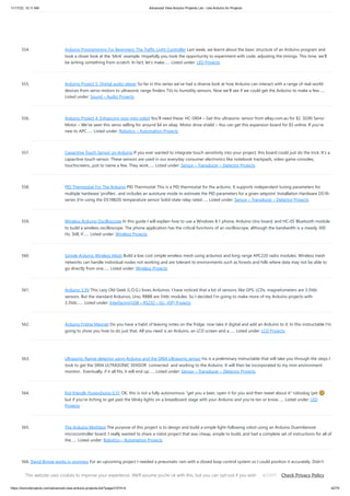 11/17/23, 10:11 AM Advanced View Arduino Projects List - Use Arduino for Projects
https://duino4projects.com/advanced-view-arduino-projects-list/?page31074=4 42/70
554. Arduino Programming For Beginners: The Traffic Light Controller Last week, we learnt about the basic structure of an Arduino program and
took a closer look at the ‘blink’ example. Hopefully you took the opportunity to experiment with code, adjusting the timings. This time, we’ll
be writing something from scratch. In fact, let’s make…... Listed under: LED Projects
555. Arduino Project 5: Digital audio player So far in this series we’ve had a diverse look at how Arduino can interact with a range of real-world
devices from servo motors to ultrasonic range finders TVs to humidity sensors. Now we’ll see if we could get the Arduino to make a few…...
Listed under: Sound – Audio Projects
556. Arduino Project 4: Enhancing your mini robot You’ll need these: HC-SR04 – Get this ultrasonic sensor from eBay.com.au for $2. SG90 Servo
Motor – We’ve seen this servo selling for around $4 on ebay. Motor drive shield – You can get this expansion board for $5 online. If you’re
new to APC…... Listed under: Robotics – Automation Projects
557. Capacitive Touch Sensor on Arduino If you ever wanted to integrate touch sensitivity into your project, this board could just do the trick. It's a
capacitive touch sensor. These sensors are used in our everyday consumer electronics like notebook trackpads, video game consoles,
touchscreens...just to name a few. They work…... Listed under: Sensor – Transducer – Detector Projects
558. PID Thermostat For The Arduino PID Thermostat This is a PID thermostat for the arduino. It supports independent tuning parameters for
multiple hardware 'profiles', and includes an autotune mode to estimate the PID parameters for a given setpoint. Installation Hardware DS18-
series (I'm using the DS18B20) temperature sensor Solid-state relay rated…... Listed under: Sensor – Transducer – Detector Projects
559. Wireless Arduino Oscilloscope In this guide I will explain how to use a Windows 8.1 phone, Arduino Uno board, and HC-05 Bluetooth module
to build a wireless oscilloscope. The phone application has the critical functions of an oscilloscope, although the bandwidth is a measly 300
Hz. Still, if…... Listed under: Wireless Projects
560. Simple Arduino Wireless Mesh Build a low cost simple wireless mesh using arduinos and long range APC220 radio modules. Wireless mesh
networks can handle individual nodes not working and are tolerant to environments such as forests and hills where data may not be able to
go directly from one…... Listed under: Wireless Projects
561. Arduino 3.3V This Lazy Old Geek (L.O.G.) loves Arduinos. I have noticed that a lot of sensors, like GPS, LCDs, magnetometers are 3.3Vdc
sensors. But the standard Arduinos, Uno, RBBB are 5Vdc modules. So I decided I’m going to make more of my Arduino projects with
3.3Vdc…... Listed under: Interfacing(USB – RS232 – I2c -ISP) Projects
562. Arduino Fridge Magnet Do you have a habit of leaving notes on the fridge, now take it digital and add an Arduino to it. In this instructable I'm
going to show you how to do just that. All you need is an Arduino, an LCD screen and a…... Listed under: LCD Projects
563. Ultrasonic Range detector using Arduino and the SR04 Ultrasonic sensor his is a preliminary instructable that will take you through the steps I
took to get the SR04 ULTRASONIC SENSOR connected and working to the Arduino. It will then be incorporated to my mini environment
monitor. Eventually, if it all fits, it will end up…... Listed under: Sensor – Transducer – Detector Projects
564. Kid-friendly PuppyDuino 0.31 OK, this is not a fully autonomous "get you a beer, open it for you and then tweet about it" robodog (yet 😉
but if you're itching to get past the blinky lights on a breadboard stage with your Arduino and you're ten or know…... Listed under: LED
Projects
565. The Arduino Mothbot The purpose of this project is to design and build a simple light-following robot using an Arduino Duemilanove
microcontroller board. I really wanted to share a robot project that was cheap, simple to build, and had a complete set of instructions for all of
the…... Listed under: Robotics – Automation Projects
566. David Bynoe works in progress For an upcoming project I needed a pneumatic ram with a closed loop control system so I could position it accurately. Didn't
have the budget for an off the shelf solution, so I bodged one together with an ardunio, a couple air solenoid valves, and…... Listed under: Other Projects
This website uses cookies to improve your experience. We'll assume you're ok with this, but you can opt-out if you wish. Check Privacy Policy
ACCEPT
 