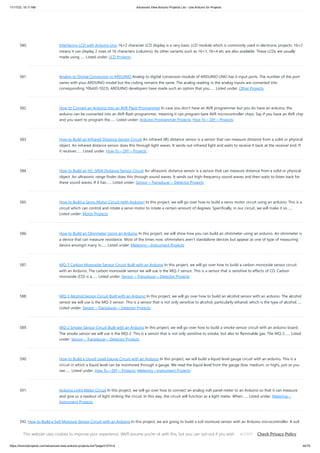 11/17/23, 10:11 AM Advanced View Arduino Projects List - Use Arduino for Projects
https://duino4projects.com/advanced-view-arduino-projects-list/?page31074=4 44/70
580. Interfacing LCD with Arduino Uno 16×2 character LCD display is a very basic LCD module which is commonly used in electronic projects. 16×2
means it can display 2 rows of 16 characters (columns). Its other variants such as 16×1, 16×4 etc are also available. These LCDs are usually
made using…... Listed under: LCD Projects
581. Analog to Digital Conversion in ARDUINO Analog to digital conversion module of ARDUINO UNO has 6 input ports. The number of the port
varies with your ARDUINO model but the coding remains the same. The analog reading in the analog inputs are converted into
corresponding 10bit(0-1023). ARDUINO developers have made such an option that you…... Listed under: Other Projects
582. How to Convert an Arduino into an AVR Flash Programmer In case you don't have an AVR programmer but you do have an arduino, the
arduino can be converted into an AVR flash programmer, meaning it can program bare AVR microcontroller chips. Say if you have an AVR chip
and you want to program the…... Listed under: Arduino Programmer Projects, How To – DIY – Projects
583. How to Build an Infrared Distance Sensor Circuit An infrared (IR) distance sensor is a sensor that can measure distance from a solid or physical
object. An infrared distance sensor does this through light waves. It sends out infrared light and waits to receive it back at the receiver end. If
it receives…... Listed under: How To – DIY – Projects
584. How to Build an HC-SR04 Distance Sensor Circuit An ultrasonic distance sensor is a sensor that can measure distance from a solid or physical
object. An ultrasonic range finder does this through sound waves. It sends out high-frequency sound waves and then waits to listen back for
these sound waves. If it has…... Listed under: Sensor – Transducer – Detector Projects
585. How to Build a Servo Motor Circuit (with Arduino) In this project, we will go over how to build a servo motor circuit using an arduino. This is a
circuit which can control and rotate a servo motor to rotate a certain amount of degrees. Specifically, in our circuit, we will make it so…...
Listed under: Motor Projects
586. How to Build an Ohmmeter Using an Arduino In this project, we will show how you can build an ohmmeter using an arduino. An ohmmeter is
a device that can measure resistance. Most of the times now, ohmmeters aren't standalone devices but appear as one of type of measuring
device amongst many in…... Listed under: Metering – Instrument Projects
587. MQ-7 Carbon Monoxide Sensor Circuit Built with an Arduino In this project, we will go over how to build a carbon monoxide sensor circuit
with an Arduino. The carbon monoxide sensor we will use is the MQ-7 sensor. This is a sensor that is sensitive to effects of CO. Carbon
monoxide (CO) is a…... Listed under: Sensor – Transducer – Detector Projects
588. MQ-3 Alcohol Sensor Circuit Built with an Arduino In this project, we will go over how to build an alcohol sensor with an arduino. The alcohol
sensor we will use is the MQ-3 sensor. This is a sensor that is not only sensitive to alcohol, particularly ethanol, which is the type of alcohol…...
Listed under: Sensor – Transducer – Detector Projects
589. MQ-2 Smoke Sensor Circuit Built with an Arduino In this project, we will go over how to build a smoke sensor circuit with an arduino board.
The smoke sensor we will use is the MQ-2. This is a sensor that is not only sensitive to smoke, but also to flammable gas. The MQ-2…... Listed
under: Sensor – Transducer – Detector Projects
590. How to Build a Liquid Level Gauge Circuit with an Arduino In this project, we will build a liquid level gauge circuit with an arduino. This is a
circuit in which a liquid level can be monitored through a gauge. We read the liquid level from the gauge (low, medium, or high), just as you
see…... Listed under: How To – DIY – Projects, Metering – Instrument Projects
591. Arduino Light Meter Circuit In this project, we will go over how to connect an analog volt panel meter to an Arduino so that it can measure
and give us a readout of light striking the circuit. In this way, the circuit will function as a light meter. When…... Listed under: Metering –
Instrument Projects
592. How to Build a Soil Moisture Sensor Circuit with an Arduino In this project, we are going to build a soil moisture sensor with an Arduino microcontroller. A soil
moisture sensor, also called a hygrometer, measures the amount of moisture, or water, in the soil. Therefore, we can tell whether the soil has enough moisture
or…... Listed under: How To – DIY – Projects, Sensor – Transducer – Detector Projects
This website uses cookies to improve your experience. We'll assume you're ok with this, but you can opt-out if you wish. Check Privacy Policy
ACCEPT
 