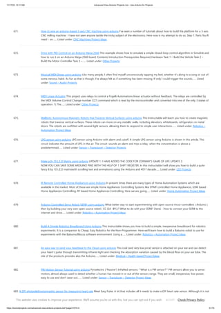 11/17/23, 10:11 AM Advanced View Arduino Projects List - Use Arduino for Projects
https://duino4projects.com/advanced-view-arduino-projects-list/?page31074=4 51/70
671. How to wire an arduino-based 3-axis CNC machine using arduino I've seen a number of tutorials about how to build the platform for a 3-axis
CNC milling machine. I have not seen anyone tackle the tricky subject of the electronics. Here now is my attempt to do so. Step 1: Parts You'll
need: - an…... Listed under: CNC Machines Project Ideas
672. Drive with PID Control on an Arduino Mega 2560 This example shows how to simulate a simple closed-loop control algorithm in Simulink and
how to run it on an Arduino Mega 2560 board. Contents Introduction Prerequisites Required Hardware Task 1 – Build the Vehicle Task 2 –
Build the Motor Controller Task 3 –…... Listed under: Other Projects
673. Musical MIDI Shoes using arduino Like many people, I often find myself unconsciously tapping my feet, whether it's along to a song or out of
some nervous habit. As fun as that is though, I've always felt as if something has been missing. If only I could trigger the sounds…... Listed
under: Sound – Audio Projects
674. MIDI Linear Actuator This project uses relays to control a Firgelli Automations linear actuator without feedback. The relays are controlled by
the MIDI Volume (Control Change number CC7) command which is read by the microcontroller and converted into one of the only 3 states of
operation: 1) The…... Listed under: Other Projects
675. Wallbots: Autonomous Magnetic Robots that Traverse Vertical Surfaces using arduino This Instructable will teach you how to create magnetic
robots that traverse vertical surfaces. These robots can move on any metallic walls, including elevators, whiteboards, refrigerators or metal
doors. The robots are outfitted with several light sensors, allowing them to respond to simple user interactions.…... Listed under: Robotics –
Automation Project Ideas
676. LPG sensor using arduino LPG sensor using Arduino with alarm and cutoff. A simple LPG sensor using Arduino is shown in this article. This
circuit indicates the amount of LPG in the air. The circuit sounds an alarm and trips a relay when the concentration is above a
predetermined…... Listed under: Sensor – Transducer – Detector Projects
677. Make a 8×10 L.E.D Matrix using arduino UPDATE 1: I HAVE ADDED THE CODE FOR CONWAY'S GAME OF LIFE UPDATE 2:
NOW YOU CAN SAVE SOME ARDUINO PINS WITH THE HELP OF 1 SHIFT REGISTER. In this instructable I will show you how to build a quite
fancy 8 by 10 L.E.D matrix(with scrolling text and animations) using the Arduino and 4017 decade…... Listed under: LED Projects
678. IR Remote Controlled Home Appliances using Arduino In present times there are many types of Home Automation Systems which are
available in the market. Most of these are simple Home Appliances Controlling Systems like DTMF controlled Home Appliances, GSM based
Home Appliances Controlling, RF based Home Appliances Controlling. Here we are going…... Listed under: Home Automation Project Ideas
679. Arduino Controlled Servo Robot (SERB) using arduino What better way to start experimenting with open source micro-controllers ( Arduino )
then by building your very own open source robot ( CC (SA -BY) )? What to do with your SERB? (here) - How to connect your SERB to the
internet and drive…... Listed under: Robotics – Automation Project Ideas
680. Build A Simple Robotics Breadboard Using Arduino This Instructable shows you how to build a simple, inexpensive breadboard for robotics
experiments. It is a companion to Cheap, Easy Robotics for the Non-Programmer. Here we'll learn how to build a Babuino robot to use for
experiments with the Babuino/Blocos software environment. Using a…... Listed under: Robotics – Automation Project Ideas
681. An easy way to send your heartbeat to the Cloud using arduino This cool (and very low price) sensor is attached on your ear and can detect
your heart’s pulse through transmitting infrared light and checking the absorption variation caused by the blood flow on your ear lobe. The
site of the products provides also the Arduino…... Listed under: Medical – Health based Project Ideas
682. PIR Motion Sensor Tutorial using arduino Pyroelectric ("Passive") InfraRed sensors: '''What is a PIR sensor?''' PIR sensors allow you to sense
motion, almost always used to detect whether a human has moved in or out of the sensors range. They are small, inexpensive, low-power,
easy to use and don't wear out.…... Listed under: Sensor – Transducer – Detector Project Ideas
683. A DIY photoplethysmographic sensor for measuring heart rate Meet Easy Pulse: A kit that includes all it needs to make a DIY heart rate sensor. Although it is not
built using an Arduino, it is still open and easy to build. From the site: “This project is based on the principle of photoplethysmography…... Listed under: Sensor –
Transducer – Detector Project Ideas
This website uses cookies to improve your experience. We'll assume you're ok with this, but you can opt-out if you wish. Check Privacy Policy
ACCEPT
 