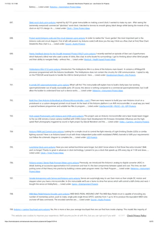 11/17/23, 10:11 AM Advanced View Arduino Projects List - Use Arduino for Projects
https://duino4projects.com/advanced-view-arduino-projects-list/?page31074=4 53/70
Battery…... Listed under: Robotics – Automation Project Ideas
697. Sleek word clock using arduino nspired by drj113's great instructable on making a word clock, I wanted to make my own. After seeing the
(extremely overpriced) commercial "qlocktwo" word clock, I decided to borrow its smooth glossy black design while basing the innards of my
clock on drj113's design. In…... Listed under: Clock – Timer Project Ideas
698. Project work3:Arduino code and the circuit diagram using arduino In order to realise the “music garden”,the most important part is the
Arduino code and circuit diagram. First of all,I will present my Arduino code:(I will show you the way I think as a flow chart at first) Flow Chart:
Details:this flow chart is a…... Listed under: Sound – Audio Projects
699. Haptic Feedback device for the Visually Impaired [Project HALO] using arduino I recently watched an episode of Stan Lee’s Superhumans
which featured a blind man who used a series of clicks, like a bat, to echo locate his surroundings. I got to thinking about other blind people
and their ability to navigate freely – without the…... Listed under: Medical – Health based Project Ideas
700. Hobbyduino Mini V1.0 using arduino Introduction The Hobbyduino Mini is a clone of the Arduino main-board. It contains a ATMega328
processor programmed with the Arduino bootloader. The Hobbyduino does not contain the circuitry for USB communication. I opted to rely
on the FTDI232R serial boards to handle the USB-to-Serial protocol. Here…... Listed under: Development Board – Kits Projects
701. A simple DIY spectrophotometer using raduino What's all this? This instructable will explain how to build a fairly basic but working
spectrophotometer out of easily sourceable parts. Of course, this device is nothing compared to a commercial spectrophotometer, but it will
allow the builder to understand how such a device works.…... Listed under: Metering – Instrument Project Ideas
702. Build Your Own Arduino & Bootload an ATmega Microcontroller – part 1 There are many reasons to build your own Arduino circuit on a
protoboard or a custom-designed printed circuit board. At the heart of the Arduino platform is an AVR microcontroller, in usual way you need
a special hardware programmer and suitable hex files to program…... Listed under: Interfacing(USB – RS232 – I2c -ISP) Projects
703. High-speed Photography with Arduino and CHDK using arduino This project uses an Arduino microcontroller and a laser break-beam trigger
to fire via USB remote a Canon camera modified with CHDK (Canon Hack Development Kit) firmware. Immediate influences are the high-
speed flash photography triggered by sound or light project by Glacial Wanderer and the…... Listed under: Video – Camera – Imaging Projects
704. Arduino PWM Led Control using arduino Looking for a simple circuit to control the light intensity of Light Emitting Diodes (LEDs) or similar
lighting sources? Here is an Arduino based circuit with three independent pulse width modulated (PWM) channels to fulfil your requirements!
Just follow the schematic diagram to complete the…... Listed under: LED Projects
705. Lunchtime Clock using arduino Have you ever wished lunchtime were longer, but didn't know where to find those few extra minutes? Well,
wish no longer! Thanks to great in advances in clock technology, I present to you a clock that speeds up 20% every day at 11:00 and slows…...
Listed under: Clock – Timer Project Ideas
706. Arduino project: Stereo Peak Program Meter using arduino Previously, we introduced the Arduino’s analog-to-digital converter (ADC) in
detail, looking at successive-approximation A-D conversion and how it’s the best compromise between speed and cost. This time, we start
putting some of that theory into practice by building a stereo peak-program meter. Our Peak Program…... Listed under: Metering – Instrument
Project Ideas
707. Simple Animatronics with Servos and Arduino using arduino Servos are surprisingly easy to use. Even more so than simple DC motors and
steppers when you have a microcontroller. In this instructable we'll use a 'duino to drive five servos which will control a doll's limbs and neck. I
bought the servos at HobbyPartz…... Listed under: Game – Entertainment Projects
708. MIDI Bass Pedal Arduino Encoder using arduino MIDI BASS PEDAL ARDUINO UNIT The MIDI Bass Pedal circuit is capable of encoding any
number of momentary action, push to make, single pole single throw (SPST), switches from 1 up to 30 to produce the equivalent MIDI note-
on/note-off data commands. The encoded switches are…... Listed under: Sound – Audio Projects
709. Arduino + Laptop Touchpad using arduino Yes, this is more or less your average touchpad that one can find from inside a laptop. This model, like majority of
touchpads out there operates with PS/2 standard. This means that it can be directly plugged in to a PS/2 connector and with proper…... Listed under: Sensor –
Transducer – Detector Project Ideas
This website uses cookies to improve your experience. We'll assume you're ok with this, but you can opt-out if you wish. Check Privacy Policy
ACCEPT
 