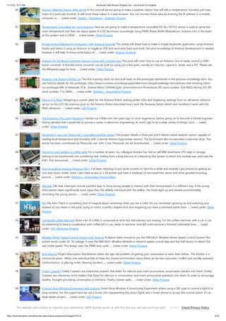 11/17/23, 10:11 AM Advanced View Arduino Projects List - Use Arduino for Projects
https://duino4projects.com/advanced-view-arduino-projects-list/?page31074=4 6/70
80. Arduino Weather Station Web Server In this tutorial we are going to make a weather station that will tell us temperature, humidity and heat
index of a particular location. It will show these values in a web browser. You can monitor these data by entering the IP address in a mobile,
computer or…... Listed under: Sensor – Transducer – Detector Projects
81. Temperature Controlled Fan using Arduino Here we are going to make a temperature controlled DC fan. DHT22 sensor is used to sense the
room temperature and then we adjust speed of a DC fan/motor accordingly using PWM (Pulse Width Modulation). Arduino Uno is the heart
of this project and a L293D…... Listed under: Other Projects
82. Simple Android Bluetooth Application with Arduino Example This article will detail how to make a simple bluetooth application using Android
Studio and demo it using an Arduino to toggle an LED and send data back-and-forth. No prior knowledge of Android development is needed,
however it will help to know some basics of…... Listed under: Arduino Android
83. Arduino DC-DC Boost Converter Design Circuit with Control Loop This post will cover how to use an Arduino Uno to easily control a 10W+
boost converter. A discrete boost converter can be built by using just a few parts, namely an inductor, capacitor, diode, and a FET. Please see
the Wikipedia page for how…... Listed under: Other Projects
84. Arduino Line Tracking Robot Car This line tracking robot car was built base on the prototype mentioned in the previous knowledge item. You
can find the details for the prototype: http://www.rs-online.com/designspark/electronics/eng/knowledge-item/arduino-line-tracking-robot-
car-prototype Bills of Materials: PCB Geared Motor OSRAM Opto Semiconductors Photodiode (RS stock number: 654-8902) Nichia LED (RS
stock number: 713-3996)…... Listed under: Robotics – Automation Projects
85. Johnny 6 is Alive! Designing a custom plate for the Arduino Robot, adding jumbo LEDs and displaying readings from an ultrasonic distance
sensor to the LCD. My previous post on the Arduino Robot described how I took the Runaway Robot sketch and modified it work with the
PING ultrasonic…... Listed under: LED Projects
86. The Evolution of a Light Theremin I started out a little over two years ago on work experience, before going on to become a trainee engineer,
having decided that I would like to pursue a career in electronic engineering. At work I get to do a wide variety of things, such…... Listed
under: Other Projects
87. Developing your own Flowcode 7 controlled weather station This project details a Flowcode and E-blocks based weather station capable of
reading local temperature and humidity with 2 remote thermo-hygrometer sensors. The local board also incorporates a real time clock. This
article has been contributed by Flowcode user John Crow. Flowcode can be downloaded…... Listed under: Other Projects
88. Designing and building a coffee table For a number of years, my colleague Andrew has had an old IBM mainframe CPU kept in storage,
waiting to be transformed into something new. Hailing from a long-lost era of computing (the system in which this module was used was the
4381, first announced…... Listed under: Other Projects
89. How to build an Arduino Robocar Part 1 I've been meaning to put some content on here for a while and recently I got around to getting an
Uno and motor shield. Given I also have access to a 3d printer and have a shedload of microswitches, semis and other goodies knocking
around…... Listed under: Robotics – Automation Project Ideas
90. Old Sole Old Sole interrupts normal youthful days to force young people to interact with their environment in a different way. If the young
shoe-wearer takes significantly more steps than the elderly individual with the walker, the shoes light up and vibrate uncomfortably,
reminding the young person…... Listed under: Other Projects
91. Flip Flip Intro There is something kind of magical about swimming when you are a child. Do you remember growing up and watching your
shadow as you swam in the pool, trying to mimic a perfect dolphin kick and imagining you were a mermaid rather than…... Listed under: Other
Projects
92. Connected coffee Machine Quite a lot of coffee is consumed at work but real statistics are missing. For the coffee machines with a can it can
be interesting to have a visualization with coffee left in can, water in machine, time left until machine is finished, estimated time…... Listed
under: CNC Machines Projects
93. Wireless Motor Speed Control System with Arduino ICStation team introduce you the NRF24L01 Wireless Motor Speed Control System.This
system works under DC 5V voltage. It uses the NRF24L01 Wireless Module to transmit speed control data and the Hall Sensor to detect the
real rotate speed. This design uses the PWM duty cycle…... Listed under: Motor Projects
94. Dish Shamer Project Description DishShamer solves the age-old problem of getting your roommates to wash their dishes. The kitchen is a
communal space. When one individual fails to keep this shared environment clean, there can be two outcomes: conflict and socially awkward
confrontations, or placing unfair cleaning burdens…... Listed under: Other Projects
95. Chatty Coasters Chatty Coasters are interactive coasters that listen for silences and insert provocative conversation starters into them. Chatty
Coasters are interactive drink holders that listen for silences in conversation and insert provocative questions into them. In order to encourage
healthy, thought-provoking conversation in kitchens, Chatty Coaster waits…... Listed under: Other Projects
96. A Smart Shop Window Experiment with Arduino Smart Shop Window A SmartLiving Experiment where using a QR code to control a light in a
shop window. For this experiment we use a Grove LED (representing the shop's light) and a Smart phone to access the control switch. It’s an
ideal starter project…... Listed under: LED Projects
97. Track and Control Your Car Remotely Actually, many of us may suffer or afraid from being his car stolen. In this project, I will try to help you to protect your cars
and even control them remotely. Basically, you have to leave a mobile phone in your car and when the…... Listed under: Car Projects
This website uses cookies to improve your experience. We'll assume you're ok with this, but you can opt-out if you wish. Check Privacy Policy
ACCEPT
 