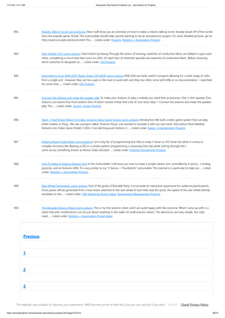 11/17/23, 10:11 AM Advanced View Arduino Projects List - Use Arduino for Projects
https://duino4projects.com/advanced-view-arduino-projects-list/?page31074=4 68/70
892. Robotic Talking Turret using Arduino Here I will show you an overview on how to make a robotic talking turret, loosely based off of the turrets
from the popular game, Portal. This instructable should help anyone wanting to do an animatronics project. For more detailed pictures, go to:
http://razorconcepts.net/turret.html This…... Listed under: Projects, Robotics – Automation Projects
893. New Textiles 2012 using arduino Twist Switch by ttseng Through the action of twisting, swatches of conductive fabric are folded in upon each
other, completing a circuit that then turns on LEDs. On each face of stretched spandex are swatches of conductive fabric. Before choosing
which swatches to designate as…... Listed under: LED Projects
894. Demystifying 4 pin RGB LEDS (Radio Shack 276-0028) using arduino RGB LEDs are fairly useful in projects allowing for a wide range of color
from a single unit. However they can be a pain in the neck to work with and they too often come with little or no documentation. I searched
for some time…... Listed under: LED Projects
895. Connect the arduino and make the speaker play To make your Arduino to play a melody you need thes accessories. One 5 ohm speaker One
Arduino uno board One Push buttom One 10 kohm resistor 8 leds And a lot of core wires Step 1: Connect the arduino and make the speaker
play This…... Listed under: Sound – Audio Projects
896. Team 1 Final Project Report & Video: Arduino Video Game System using arduino Introduction We built a video game system that can play
either Snakes or Pong. We saw a project called “Arduino Pong” and wanted to recreate it with our own twist. Description Parts Needed:
Arduino Uno Video Game Shield 2 LEDs 2 non-latching push buttons 2…... Listed under: Game – Entertainment Projects
897. Arduino Morse Code Flaher using arduino I am a big fan of programming but I like to keep it down to 555 timer but when it comes to
complex functions like flashing a LED in a certain pattern programming is necessary.One day while surfing through the I
came across something known as Morse code.I decided…... Listed under: Arduino Programmer Projects
898. How To Make A Arduino Robotic Arm In this instructable I will show you how to make a simple robotic arm controlled by 4 servos , 2 analog
joysticks, and an Arduino UNO. It is very similar to my "2 Servos + Thumbstick" instructable. This tutorial is in particular to help out…... Listed
under: Robotics – Automation Projects
899. Rear Wheel Tachometer using arduino One of the goals of Movable Party is to provide an interactive experience for audiences/participants.
Since power will be generated from a hub motor attached to the rear wheel of each bike (see this post), the speed of the rear wheel directly
translates to the…... Listed under: CNC Machines Project Ideas, Temperature Measurement Projects
900. The Versatile Arduino Robot using arduino This is my first arduino robot, and I am quite happy with the outcome. What I came up with is a
robot that with modifications can do just about anything in the realm of small arduino robots. The electronics are very simple. You only
need…... Listed under: Robotics – Automation Project Ideas
Previous
1
2
3
4
This website uses cookies to improve your experience. We'll assume you're ok with this, but you can opt-out if you wish. Check Privacy Policy
ACCEPT
 