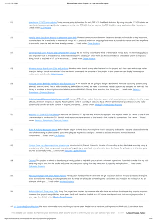 11/17/23, 10:11 AM Advanced View Arduino Projects List - Use Arduino for Projects
https://duino4projects.com/advanced-view-arduino-projects-list/?page31074=4 9/70
125. Interfacing TFT LCD with Arduino Today, we are going to Interface 2.4 inch TFT LCD Shield with Arduino. By using this color TFT LCD shield we
can show characters, strings, blocks, images etc on the color TFT LCD. And we can use this TFT Shield in many applications like: Security…...
Listed under: LCD Projects
126. How to Send Data from Arduino to Webpage using WiFi Wireless communication between Electronic devices and modules is very important,
to make them ‘Fit’ in the World of Internet of Things. HTTP protocol and HTML language have made it possible to transfer the Data anywhere
in the world, over the web. We have already covered…... Listed under: Other Projects
127. Sending Email using Arduino and ESP8266 WiFi Module We are moving towards the World of Internet of Things (IoT). This technology plays a
very important role in the Electronics and Embedded system. Sending an Email from any Microcontroller or Embedded system is very basic
thing, which is required in IoT. So in this article,…... Listed under: Other Projects
128. Wireless Notice Board using GSM and Arduino Wireless notice board is very selective term for this project, as it has a very wide scope rather
than just being a simple notice board. First we should understand the purpose of this project, in this system we can display a message or
notice to…... Listed under: Other Projects
129. Pressure Sensor BMP180 Interfacing with Arduino Uno In this tutorial we are going to design a Barometric Pressure Measuring System using
BMP180 and ARDUINO. First of all for interfacing BMP180 to ARDUINO, we need to download a library specifically designed for BMP180. This
library is available at: https://github.com/adafruit/Adafruit-BMP085-Library After attaching that library, we…... Listed under: Sensor –
Transducer – Detector Projects
130. Arduino-based Ultrasonic Radar System via IOT Abstract RADAR is an object-detection system which uses radio waves to determine the range,
altitude, direction, or speed of objects. Radar systems come in a variety of sizes and have different performance specifications. Some radar
systems are used for air-traffic control at airports, and others…... Listed under: Medical – Health based Projects
131. Arduino 101 Curie iOS Pulse Sensor I want use the Genuino 101 by Intel and Arduino for a project that regards health, but I want to use all the
characteristics of the Arduino 101. One of most important characteristics of this board, I think, is the BLE connection. Then I want…... Listed
under: Sensor – Transducer – Detector Projects
132. Build A Arduino Bluetooth Vehicle Before I even began to think about how my final chassis was going to look like I became obsessed with the
idea of eliminating all of the useless space that plagued my previous designs. I wanted to reduced the car to its most essential
components.…... Listed under: Car Projects
133. Control Door Lock Remotely Using Smartphone Introduction Hi, friends. I came to this idea of controlling a door latch/lock remotely using a
smartphone when I saw many people many times forget to carry latch/lock keys when they leave the house for a short trip, or the door gets
latched accidentally while…... Listed under: Security – Safety Projects
134. Quizmo This project is related to developing a handy gadget to help kids practice basic arithmetic operations. I decided to make it as my kids
were very lazy to look into the books and come back very soon saying that they have done it (specially multiplication…... Listed under:
Calculator Projects
135. Plan your Holiday with Smart Power Planner Introduction Holiday times! It's the time we get a vacation to have fun and be relaxed. Everyone
loves to make their holiday, an unforgettable one. But there will always be somethings that can bother you and spoil the holiday fun. As an
example, while you…... Listed under: Wireless Projects
136. Arduino HackHD Time-Lapse Dolly Story This project was inspired by someone else who made an Arduino time-lapse dolly (suprise surprise).
However that project was published some years back and I have lost the link to it. Of course time-lapse is not that exciting anymore but 5
years ago it…... Listed under: Clock – Timer Projects
137. IoT Controlled Snow Machine The most homemade snow machine you've ever seen. Made from a hairdryer, polystyrene and MKR1000. Controllable from
anywhere in the world* Things used in this project Hardware components Arduino MKR1000 × 1 USB-A to Micro-USB Cable × 1 Apple USB Powe Adapter × 1
Jumper…... Listed under: Other Projects, Projects
This website uses cookies to improve your experience. We'll assume you're ok with this, but you can opt-out if you wish. Check Privacy Policy
ACCEPT
 