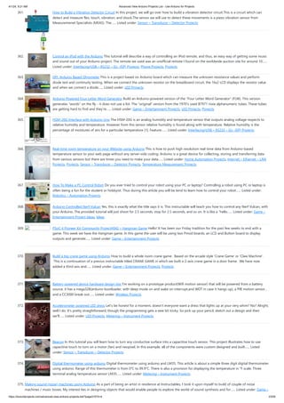 4/1/24, 9:21 AM Advanced View Arduino Projects List - Use Arduino for Projects
https://duino4projects.com/advanced-view-arduino-projects-list/?page31074=4 23/59
361. How to Build a Vibration Detector Circuit In this project, we will go over how to build a vibration detector circuit.This is a circuit which can
detect and measure flex, touch, vibration, and shock.The sensor we will use to detect these movements is a piezo vibration sensor from
Measuremenet Specialists (MEAS). The…... Listed under: Sensor – Transducer – Detector Projects
362. Control an iPod with the Arduino This tutorial will describe a way of controlling an iPod remote, and thus, an easy way of getting some music
and sound out of your Arduino project. The remote we used was an unofficial remote I found on the worldwide auction site for around 10…...
Listed under: Interfacing(USB – RS232 – I2c -ISP) Projects, Phone Projects, Projects
363. DIY: Arduino Based Ohmmeter This is a project based on Arduino board which can measure the unknown resistance values and perform
diode test and continuity testing. When we connect the unknown resistor on the breadboard circuit, the 16x2 LCD displays the resistor value
and when we connect a diode…... Listed under: LED Projects
364. Arduino Powered Four Letter Word Generator Build an Arduino-powered version of the "Four Letter Word Generator" (FLW). This version
generates "words" on the fly - it does not use a list. The "original" version from the 1970's used B7971 nixie alphanumeric tubes. These tubes
are getting hard to find and they're…... Listed under: Game – Entertainment Projects, LED Projects, Projects
365. HSM-20G Interface with Arduino Uno The HSM-20G is an analog humidity and temperature sensor that outputs analog voltage respects to
relative humidity and temperature. However from this sensor relative humidity is found along with temperature. Relative humidity is the
percentage of moistures of airs for a particular temperature [1]. Feature:…... Listed under: Interfacing(USB – RS232 – I2c -ISP) Projects
366. Real-time room temperature on your Website using Arduino This is how to push high resolution real-time data from Arduino-based
temperature sensor to your web page without any server-side coding. Arduino is a great device for collecting, storing and transferring data
from various sensors but there are times you need to make your data…... Listed under: Home Automation Projects, Internet – Ethernet – LAN
Projects, Projects, Sensor – Transducer – Detector Projects, Temperature Measurement Projects
367. How To Make a PC Control Robot Do you ever tried to control your robot using your PC or laptop? Controlling a robot using PC or laptop is
often being a fun for the student or hobbyist. Thus during this article you will be tend to learn how to control your robot…... Listed under:
Robotics – Automation Projects
368. Arduino Controlled Nerf Vulcan Yes, this is exactly what the title says it is. This instructable will teach you how to control any Nerf Vulcan, with
your Arduino. The provided tutorial will just shoot for 2.5 seconds, stop for 2.5 seconds, and so on. It is like a "hello…... Listed under: Game –
Entertainment Project Ideas, Ideas
369. PSoC 4 Pioneer Kit Community Project#042 – Hangman Game Hello! It has been our Friday tradition for the past few weeks to end with a
game. This week we have the Hangman game. In this game the user will be using two Pmod boards, an LCD and Button board to display
outputs and generate…... Listed under: Game – Entertainment Projects
370. Build a big crane game using Arduino How to build a whole room crane game. Based on the arcade style 'Crane Game' or 'Claw Machine'.
This is a continuation of a previus instructable titled CRANE GAME in which we built a 2-axis crane game in a door frame. We have now
added a third axis and…... Listed under: Game – Entertainment Projects, Projects
371. Battery powered device hardware design tips I'm working on a prototype product(Wifi motion sensor) that will be powered from a battery
source, it has a mega328(arduino bootloader, with sleep mode on and wake on interrupt,and WDT in case it hangs up), a PIR motion sensor ,
and a CC3000 break out…... Listed under: Wireless Projects
372. Accelerometer powered LED dress Let's be honest for a moment, doesn't everyone want a dress that lights up at your very whim? No? Alright,
well I do. It's pretty straightforward, though the programming gets a wee bit tricky. So pick up your pencil, sketch out a design and then
we'll…... Listed under: LED Projects, Metering – Instrument Projects
373. Beacon In this tutorial you will learn how to turn any conductive surface into a capacitive touch sensor. This project illustrates how to use
capacitive touch to turn on a motor (fan) and neopixel. In this example, all of the components were custom designed and built…... Listed
under: Sensor – Transducer – Detector Projects
374. Digital thermometer using arduino Digital thermometer using arduino and LM35. This article is about a simple three digit digital thermometer
using arduino. Range of this thermometer is from 0°C to 99.9°C. There is also a provision for displaying the temperature in °F scale. Three
terminal analog temperature sensor LM35…... Listed under: Metering – Instrument Projects
375. Making sound (noise) machines using Arduino As a part of being an artist in residence at Instructables, I took it upon myself to build of couple of noise
machines / music boxes. My interest lies in designing objects that would enable people to explore the world of sound synthesis and for…... Listed under: Game –
 