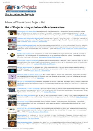 3/21/23, 9:19 AM Advanced View Arduino Projects List - Use Arduino for Projects
https://duino4projects.com/advanced-view-arduino-projects-list/?page31074=5 1/53
Advanced View Arduino Projects List
List of Projects using arduino with advance view:
1. Controlling your trains with an Arduino A quick introduction to the Arduino Arduino is an open-source electronics prototyping platform
based on flexible, easy-to-use hardware and software. It's intended for artists, designers, hobbyists, and anyone interested in creating
interactive objects or environments. Arduino can sense the environment by receiving input from a…... Listed under: How To – DIY – Projects
2. Throwduino Basic – Light-Sensing Flashing Throwie Throwies are great. They have a minimal parts count - 2 or 3 depending on whether you
use a magnet - and produce a great effect. They are very cheap and easy but not highly efficient: 1) They are on all the time, so on…... Listed
under: LED Projects, Sensor – Transducer – Detector Projects
3. Arduino Online Thermometer Project I have been researching a project which will help me with my understanding of electronics, networking,
and programming. I decided to build an online thermometer which could be used in applications that need temperature monitoring. I
currently work in a lab environment where I test, troubleshoot,…... Listed under: Medical – Health based Projects, Temperature Measurement
Projects
4. Pachube Client using Arduino This example shows you how to answer a HTTP request using an Ethernet shield. Specifically, it connects to
pachube.com, a free datalogging site. The example requires that you set up a pachube.com account, as well as a pachube feed (for more
information on setting up…... Listed under: Ideas, Internet – Ethernet – LAN Project Ideas
5. Graphing values in Arduino, the EASY Way! Sometimes when you're testing a sensor or debugging a value in an Arduino project, you want to
see something other than numbers flying by in the Serial Monitor. However, you want to get the sensor working quickly, and you don't want
to take the time…... Listed under: Interfacing(USB – RS232 – I2c -ISP) Projects
6. RGB Color Sensor on Arduino The next board I want to show you is the ADJD-S371 Color Light Sensor Evaluation Board from sparkfun. It
emits light and analyses the reflected color spectrum. The board can be controlled via I2C. The sleep and xclk pins were not used in this
example.…... Listed under: Sensor – Transducer – Detector Projects
7. Paperduino 2.0 with Circuit Scribe – Paper Arduino What if making an Arduino, or wiring up an Arduino was as easy as printing one out? In
this tutorial we printed our own Arduino Pro Mini board using a pen plotter and the Electroninks Circuit Scribe (a rollerball pen with highly
conductive ink). Within…... Listed under: LED Projects
8. Daft Punk LED Matrix Breakout Board I was always impressed by the Daft Punk Coffee Table. Being able to light up a bunch of LEDs and flash
them in patterns has so many applications. It was one of the reasons why I bought an Arduino seeing how it could control a…... Listed under:
LED Projects
9. LEARN! ARDUINO – A HANDS-ON APPROACH INTRODUCTION This manual will show you how to use each of the components in the kit, and
give you software Sketch examples for each one. Then you can combine some components to make examples of Automatic Systems such as a
lighting controller. You're probably…... Listed under: How To – DIY – Projects
10. Alarm Clock Overkill Using Arduino I don't get up at the same time every day, so I thought it'd be nice to have an alarm clock that would drag
me out of bed at different times on different days. That was the initial idea: things got out of hand, of…... Listed under: Clock – Timer Projects
11. The Clamshell Stompbox This is a DIY variable resistor I created as an interface for live performance-- like a stomp box. I designed it as a
project my audio students could build with materials we already have in the classroom. The result is a variable resistor that can…... Listed
under: LED Projects
12. Arduino and CueCat barcode scanner I've had a cuecat barcode scanner sitting around for over 10 years. Basically it connects to a PS2 port
(apparently there is a USB version) like a keyboard and spits out a barcode when scanned. Nice!. The annoying thing is that it is "encrypted".
What…... Listed under: Sensor – Transducer – Detector Projects
13. Domotic Arduino In this introduction I will show you a overview of this project whit Arduino Uno. The purpose of this instructable is move a
electric roller shutter by Arduino Uno. The prototype that I made is my first electronic project with Arduino and I hope this…... Listed under:
Development Board – Kits Projects, Projects
14. Cylon Pumpkin Using Arduino This has been done before. There are several good ways to do it: most use either a 555 timer chip and decimal
counter chip, or an Arduino. Stefan and I used an Arduino (Boarduino, technically) which limited our scanner to 14 LEDs. No problem ---…...
Use Arduino for Projects
 