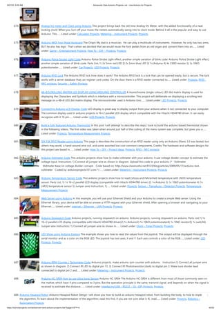 3/21/23, 9:20 AM Advanced View Arduino Projects List - Use Arduino for Projects
https://duino4projects.com/advanced-view-arduino-projects-list/?page31074=5 45/53
674. Analog VU meter and Clock using Arduino This project brings back the old time Analog VU Meter, with the added functionality of a neat
looking clock! When you turn off your music the meters automatically swing into to clock mode. Behind it all is the popular and easy to use
Arduino. This…... Listed under: Calculator Projects, Metering – Instrument Projects, Projects
675. Arduino MIDI Foot Pedal Keyboard The Origin My dad is a musician. He can play a multitude of instruments. However, he only has two arms,
BUT he also has legs! That's when we decided that we would reuse the foot pedals from an old organ and convert them into an…... Listed
under: Game – Entertainment Projects, How To – DIY – Projects, Projects
676. Arduino Police Strobe Light Code Arduino Police Strobe Light effect, another simple variation of blink code. Arduino Police Strobe Light effect,
another simple variation of blink code. Parts List; 1) 2x 5mm red LED 2) 2x 5mm blue LED 3) 1x Arduino 4) 4x 330Ω resistor 5) 1x 10kΩ
potentiometer…... Listed under: Car Projects, LED Projects, Projects
677. Arduino RFID Lock The Arduino RFID lock How does it work? The Arduino RFID lock is a lock that can be opened easily, but is secure. The lock
works with a server database that can register card codes. On the door there is a RFID reader connected to…... Listed under: Projects, RFID -
NFC projects, Security – Safety Projects
678. 48×8 SCROLLING MATRIX LED DISPLAY USING ARDUINO CONTROLLER A monochrome (single colour) LED dot matrix display is used for
displaying the Characters and Symbols which is interface with a microcontroller. This project will deliberate on displaying a scrolling text
message on a 48×8 LED dot matrix display. The microcontroller used is Arduino Uno…... Listed under: LED Projects, Projects
679. Connecting Arduino LCD Display Code LCD display is great way to display output from your arduino when it not connected to your computer.
The common display used in arduino projects is 16×2 parallel LCD display which compatible with the Hitachi HD44780 driver. It can easily
recognize with it 16 pin…... Listed under: LCD Projects, Projects
680. Build a fully featured Arduino Thermostat In this post I will attempt to describe the steps I took to build the arduino based thermostat shown
in the following videos. The first video was taken when around just half of the coding of the menu system was complete, but gives you a…...
Listed under: Projects, Temperature Measurement Projects
681. DIY FSK RFID Reader using Arduino This page is describes the construction of an RFID reader using only an Arduino (Nano 3.0 was tested, but
others may work), a hand-wound wire coil, and some assorted low cost common components. Credits The hardware and software designs for
this project are based in…... Listed under: How To – DIY – Project Ideas, Projects, RFID - NFC projects
682. Arduino Voltmeter Code This arduino projects show how to make voltmeter with your arduino. It use voltage divider concept to estimate the
voltage input. Instruction; 1) Connect all jumper wire as shown in diagram. Upload this code to your arduino /* Voltmeter
Voltmeter base on voltage divider concept. Code based on: http://www.clarenceho.net:8123/blog/articles/2009/05/17/arduino-test-
voltmeter Coded by: arduinoprojects101.com */…... Listed under: Metering – Instrument Projects, Projects
683. Arduino Temperature Sensor Code This arduino projects show how to read Celsius and Fahrenheit temperature with LM35 temperature
sensor. Parts List; 1) 1x 16×2 parallel LCD display (compatible with Hitachi HD44780 driver) 2) 1x Arduino 3) 1x 10kΩ potentiometer 4) 1x
LM35 temperature sensor 5) Jumper wire Instruction; 1)…... Listed under: Projects, Sensor – Transducer – Detector Projects, Temperature
Measurement Projects
684. Web Server using Arduino In this example, you will use your Ethernet Shield and your Arduino to create a simple Web server. Using the
Ethernet library, your device will be able to answer a HTTP request with your Ethernet shield. After opening a browser and navigating to your
Ethernet…... Listed under: Internet – Ethernet – LAN Projects, Projects
685. Arduino Stopwatch Code Arduino projects, running stopwatch on arduino. Arduino projects, running stopwatch on arduino. Parts List;1) 1x
16×2 parallel LCD display (compatible with Hitachi HD44780 driver)2) 1x Arduino3) 1x 10kΩ potentiometer4) 1x 10kΩ resistor5) 1x switch6)
Jumper wire Instruction; 1) Connect all jumper wire as shown in…... Listed under: Clock – Timer Projects, Projects
686. LED Show using Arduino Esplora This example shows you how to read the values from the joystick. The output will be displayed through the
serial monitor and as a color on the RGB LED. The joystick has two axes, X and Y. Each axis controls a color of the RGB…... Listed under: LED
Projects, Projects
687. Arduino RPM Counter / Tachometer Code Arduino projects, make arduino rpm counter with arduino. Instruction;1) Connect all jumper wire
as shown in diagram. 2) Connect IR LED to digital pin 13. 3) Connect IR Phototransistor (dark) to digital pin 2. Make sure shorter lead
connected to digital pin 2 and…... Listed under: Metering – Instrument Projects, Projects
688. Arduino HC-SR04 How to use Ultra Sonic Sensor Arduino HC-SR04 The Arduino HC-SR04 is different from most of those commonly seen on
the market, which have 4 pins compared to 3 pins. But the operation principle is the same, transmit signal, and depends on when the signal is
received to estimate the distance.…... Listed under: Interfacing(USB – RS232 – I2c -ISP) Projects, Projects
689. Arduino Hexapod Robot Arduino Hexapod Robot Design I will show you how to build an arduino hexapod robot, from building the body, to how to implement
the algorithm. To learn about the implementation of the algorithm, read this first, if you are not sure what is IK, read…... Listed under: Projects, Robotics –
Automation Projects
 