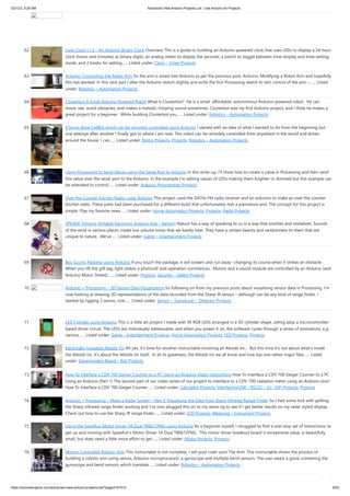 3/21/23, 9:20 AM Advanced View Arduino Projects List - Use Arduino for Projects
https://duino4projects.com/advanced-view-arduino-projects-list/?page31074=5 5/53
62. Cwik Clock v1.0 – An Arduino Binary Clock Overview This is a guide to building an Arduino-powered clock that uses LEDs to display a 24-hour
clock (hours and minutes) as binary digits, an analog meter to display the seconds, a switch to toggle between time-display and time-setting
mode, and 2 knobs for setting…... Listed under: Clock – Timer Projects
63. Arduino: Controlling the Robot Arm So the arm is wired into Arduino as per the previous post, Arduino: Modifying a Robot Arm and hopefully
this has worked. In this next part I alter the Arduino sketch slightly and write the first Processing sketch to test control of the arm –…... Listed
under: Robotics – Automation Projects
64. Clusterbot A Small Arduino Powered Robot What is Clusterbot? He is a small, affordable, autonomous Arduino-powered robot. He can
move, see, avoid obstacles, and makes a melodic chirping sound sometimes. Clusterbot was my first Arduino project, and I think he makes a
great project for a beginner. While building Clusterbot you…... Listed under: Robotics – Automation Projects
65. 4 Servo drive CellBot which can be remotely controlled using Arduino I started with an idea of what I wanted to do from the beginning but
one attempt after another I finally got to where I am now. This robot can be remotely controlled from anywhere in the world and driven
around the house. I can…... Listed under: Motor Projects, Projects, Robotics – Automation Projects
66. Using Processing to Send Values using the Serial Port to Arduino In this write-up, I’ll show how to create a value in Processing and then send
this value over the serial port to the Arduino. In the example I’m setting values of LEDs making them brighter or dimmed but this example can
be extended to control…... Listed under: Arduino Programmer Projects
67. Over the Counter Kitchen Radio using Arduino This project used the Si470x FM radio receiver and an ardurino to make an over the counter
kitchen radio. These parts had been purchased for a different build that unfortunately met a premature end. The concept for this project is
simple. Play my favorite news…... Listed under: Home Automation Projects, Projects, Radio Projects
68. SPEAKR (Singing Portable Electronic Arduino Kite – Remix!) Nature has a way of speaking to us in a way that soothes and revitalizes. Sounds
of the wind in various places create low volume tones that we barely hear. They have a certain beauty and randomness to them that are
unique to nature. We've…... Listed under: Game – Entertainment Projects
69. Box Scurity Package using Arduino If you touch the package, it will scream and run away--changing its course when it strikes an obstacle.
When you lift the gift tag, light strikes a photocell and operation commences. Motors and a sound module are controlled by an Arduino (and
Arduino Motor Shield).…... Listed under: Projects, Security – Safety Projects
70. Arduino + Processing – 3D Sensor Data Visualisation So following on from my previous posts about visualising sensor data in Processing, I’m
now looking at drawing 3D representations of the data recorded from the Sharp IR sensor – although can be any kind of range finder. I
started by rigging 2 servos, one…... Listed under: Sensor – Transducer – Detector Projects
71. LED Cylinder using Arduino This is a little art project I made with 95 RGB LEDs arranged in a 3D cylinder shape, sitting atop a microcontroller-
based driver circuit. The LEDs are individually addressable, and when you power it on, the software cycles through a series of animations, e.g.
various…... Listed under: Game – Entertainment Projects, Home Automation Projects, LED Projects, Projects
72. Electrically Insulated Altoids Tin Ah yes, it's time for another Instructable involving an Altoids tin... But this time it's not about what's inside
the Altoids tin, it's about the Altoids tin itself. In all its greatness, the Altoids tin we all know and love has one rather major flaw…... Listed
under: Development Board – Kits Projects
73. How To Interface a CDV 700 Geiger Counter to a PC Using an Arduino Video instrucitons How To Interface a CDV 700 Geiger Counter to a PC
Using an Arduino (Part 1) The second part of our video series of our project to interface to a CDV-700 radiation meter using an Arduino Uno!
How To Interface a CDV 700 Geiger Counter…... Listed under: Calculator Projects, Interfacing(USB – RS232 – I2c -ISP) Projects, Projects
74. Arduino + Processing – Make a Radar Screen – Part 3: Visualising the Data from Sharp Infrared Range Finder So I had some luck with getting
the Sharp Infrared range finder working and I’ve now plugged this on to my servo rig to see if I get better results on my radar styled display.
Check out how to use the Sharp IR range finder…... Listed under: LCD Projects, Metering – Instrument Projects
75. Using the Sparkfun Motor Driver 1A Dual TB6612FNG using Arduino As a beginner myself, I struggled to find a one-stop set of instructions to
get up and running with Sparkfun's Motor Driver 1A Dual TB6612FNG. This motor driver breakout board is exceptional value, is beautifully
small, but does need a little more effort to get…... Listed under: Motor Projects, Projects
76. Motion Controlled Robotic Arm This instructable is not complete, I will post code soon The Arm: This instructable shows the process of
building a robotic arm using servos, Arduino microprocessor, a gyroscope and multiple bend sensors. The user wears a glove containing the
gyroscope and bend sensors which translate…... Listed under: Robotics – Automation Projects
 