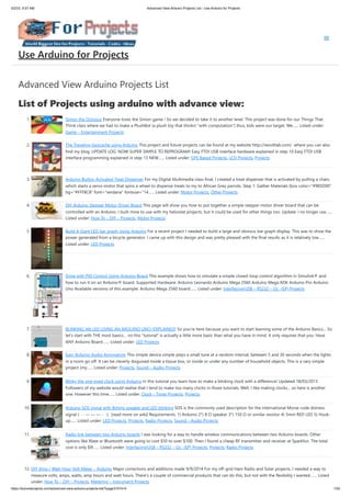 5/2/23, 9:57 AM Advanced View Arduino Projects List - Use Arduino for Projects
https://duino4projects.com/advanced-view-arduino-projects-list/?page31074=5 1/53
Advanced View Arduino Projects List
List of Projects using arduino with advance view:
1. Simon the Octopus Everyone loves the Simon game ! So we decided to take it to another level. This project was done for our Things That
Think class where we had to make a PlushBot (a plush toy that thinks! "with computation") thus, kids were our target. We…... Listed under:
Game – Entertainment Projects
2. The Traveling Geocache using Arduino This project and future projects can be found at my website http://revoltlab.com/ where you can also
find my blog. UPDATE LOG: NOW SUPER SIMPLE TO REPROGRAM! Easy FTDI USB interface hardware explained in step 10 Easy FTDI USB
interface programming explained in step 13 NEW…... Listed under: GPS Based Projects, LCD Projects, Projects
3. Arduino Button Activated Treat Dispenser For my Digital Multimedia class final, I created a treat dispenser that is activated by pulling a chain,
which starts a servo motor that spins a wheel to dispense treats to my to African Grey parrots. Step 1: Gather Materials [box color="#985D00"
bg="#FFF8CB" font="verdana" fontsize="14…... Listed under: Motor Projects, Other Projects
4. DIY Arduino Stepper Motor Driver Board This page will show you how to put together a simple stepper motor driver board that can be
controlled with an Arduino. I built mine to use with my heliostat projects, but it could be used for other things too. Update: I no longer use…...
Listed under: How To – DIY – Projects, Motor Projects
5. Build A Giant LED bar graph Using Arduino For a recent project I needed to build a large and obvious bar graph display. This was to show the
power generated from a bicycle generator. I came up with this design and was pretty pleased with the final results as it is relatively low…...
Listed under: LED Projects
6. Drive with PID Control Using Arduino Board This example shows how to simulate a simple closed-loop control algorithm in Simulink® and
how to run it on an Arduino® board. Supported Hardware: Arduino Leonardo Arduino Mega 2560 Arduino Mega ADK Arduino Pro Arduino
Uno Available versions of this example: Arduino Mega 2560 board:…... Listed under: Interfacing(USB – RS232 – I2c -ISP) Projects
7. BLINKING AN LED USING AN ARDUINO UNO (EXPLAINED) So you’re here because you want to start learning some of the Arduino Basics… So
let’s start with THE most basics… no this "tutorial" is actually a little more basic than what you have in mind. It only requires that you: Have
ANY Arduino Board.…... Listed under: LED Projects
8. Easy Arduino Audio Annoyatron This simple device simple plays a small tune at a random interval, between 5 and 30 seconds when the lights
in a room go off. It can be cleverly disguised inside a tissue box, or inside or under any number of household objects. This is a vary simple
project (my…... Listed under: Projects, Sound – Audio Projects
9. Blinky the one-eyed clock using Arduino In this tutorial you learn how to make a blinking clock with a difference! Updated 18/03/2013
Followers of my website would realise that I tend to make too many clocks in those tutorials. Well, I like making clocks… so here is another
one. However this time…... Listed under: Clock – Timer Projects, Projects
10. Arduino SOS signal with 8ohms speaker and LED blinking SOS is the commonly used description for the international Morse code distress
signal (· · · — — — · · ·). [read more on wiki] Requirements: 1) Arduino 2*) 8 Ω speaker 3*) 150 Ω or similar resistor 4) 5mm RED LED 5) Hook-
up…... Listed under: LED Projects, Projects, Radio Projects, Sound – Audio Projects
11. Radio link between two Arduino boards I was looking for a way to handle wireless communications between two Arduino boards. Other
options like Xbee or Bluetooth were going to cost $50 to over $100. Then I found a cheap RF transmitter and receiver at Sparkfun. The total
cost is only $9!…... Listed under: Interfacing(USB – RS232 – I2c -ISP) Projects, Projects, Radio Projects
12. DIY Amp / Watt Hour Volt Meter – Arduino Major corrections and additions made 9/9/2014 For my off-grid Ham Radio and Solar projects, I needed a way to
measure volts, amps, watts, amp hours and watt hours. There's a couple of commercial products that can do this, but not with the flexibility I wanted.…... Listed
under: How To – DIY – Projects, Metering – Instrument Projects
Use Arduino for Projects
 