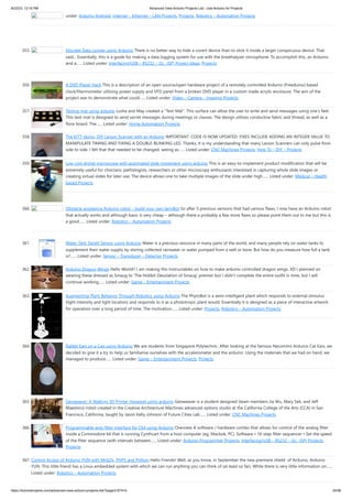 8/22/23, 12:16 PM Advanced View Arduino Projects List - Use Arduino for Projects
https://duino4projects.com/advanced-view-arduino-projects-list/?page31074=5 24/56
under: Arduino Android, Internet – Ethernet – LAN Projects, Projects, Robotics – Automation Projects
355. Discreet Data Logger using Arduino There is no better way to hide a covert device than to stick it inside a larger conspicuous device. That
said... Essentially, this is a guide for making a data logging system for use with the breathalyzer microphone. To accomplish this, an Arduino
and a…... Listed under: Interfacing(USB – RS232 – I2c -ISP) Project Ideas, Projects
356. A DVD Player Hack This is a description of an open source/open hardware project of a remotely controlled Arduino (Freeduino) based
clock/thermometer utilising power supply and VFD panel from a broken DVD player in a custom made acrylic enclosure. The aim of the
project was to demonstrate what could…... Listed under: Video – Camera – Imaging Projects
357. Texting mat using arduino Lusha and May created a "Text-Mat”. This surface can allow the user to write and send messages using one’s feet.
This text-mat is designed to send secret messages during meetings or classes. The design utilizes conductive fabric and thread, as well as a
flora-board. The…... Listed under: Home Automation Projects
358. The KITT-duino, DIY Larson Scanner with an Arduino IMPORTANT: CODE IS NOW UPDATED. FIXES INCLUDE ADDING AN INTEGER VALUE TO
MANIPULATE TIMING AND FIXING A DOUBLE-BLINKING LED. Thanks. It is my understanding that many Larson Scanners can only pulse from
side to side. I felt that that needed to be changed, seeing as…... Listed under: CNC Machines Projects, How To – DIY – Projects
359. Low cost digital microscope with automated slide movement using arduino This is an easy-to-implement product modification that will be
extremely useful for clinicians, pathologists, researchers or other microscopy enthusiasts interested in capturing whole slide images or
creating virtual slides for later use. The device allows one to take multiple images of the slide under high…... Listed under: Medical – Health
based Projects
360. Obstacle avoidance Arduino robot – build your own larryBot So after 5 previous versions that had various flaws, I now have an Arduino robot
that actually works and although basic is very cheap – although there a probably a few more flaws so please point them out to me but this is
a good…... Listed under: Robotics – Automation Projects
361. Water Tank Depth Sensor using Arduino Water is a precious resource in many parts of the world, and many people rely on water tanks to
supplement their water supply by storing collected rainwater or water pumped from a well or bore. But how do you measure how full a tank
is?…... Listed under: Sensor – Transducer – Detector Projects
362. Arduino Dragon Wings Hello World!! I am making this Instructables on how to make arduino controlled dragon wings. XD I planned on
wearing these dressed as Smaug to 'The Hobbit Desolation of Smaug' premier but I didn't complete the entire outfit in time, but I will
continue working…... Listed under: Game – Entertainment Projects
363. Augmenting Plant Behavior Through Robotics using Arduino The PhytoBot is a semi-intelligent plant which responds to external stimulus
(light intensity and light location) and responds to it as a phototropic plant would. Essentially it is designed as a piece of interactive artwork
for operation over a long period of time. The motivation…... Listed under: Projects, Robotics – Automation Projects
364. Rabbit Ears on a Cap using Arduino We are students from Singapore Polytechnic. After looking at the famous Necomimi Arduino Cat Ears, we
decided to give it a try to help us familiarise ourselves with the accelerometer and the arduino. Using the materials that we had on hand, we
managed to produce…... Listed under: Game – Entertainment Projects, Projects
365. Geoweaver: A Walking 3D Printer Hexapod using arduino Geoweaver is a student designed (team members Jia Wu, Mary Sek, and Jeff
Maeshiro) robot created in the Creative Architecture Machines advanced options studio at the California College of the Arts (CCA) in San
Francisco, California, taught by Jason Kelly Johnson of Future Cities Lab…... Listed under: CNC Machines Projects
366. Programmable auto filter interface for C64 using Arduino Overview A software / hardware combo that allows for control of the analog filter
inside a Commodore 64 that is running Cynthcart from a host computer (eg, Macbok, PC). Software • 16-step filter sequencer • Set the speed
of the filter sequence (with intervals between…... Listed under: Arduino Programmer Projects, Interfacing(USB – RS232 – I2c -ISP) Projects,
Projects
367. Control Access of Arduino YÚN with MySQL, PHP5 and Python Hello Friends! Well, as you know, in September the new premiere shield of Arduino, Arduino
YUN. This little friend has a Linux embedded system with which we can run anything you can think of (at least so far). While there is very little information on…...
Listed under: Robotics – Automation Projects
 