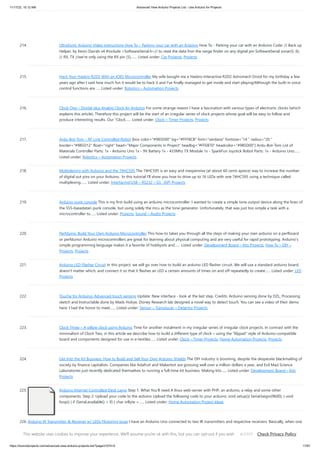 11/17/23, 10:12 AM Advanced View Arduino Projects List - Use Arduino for Projects
https://duino4projects.com/advanced-view-arduino-projects-list/?page31074=5 17/67
214. UltraSonic Arduino Video instructions How To – Parking your car with an Arduino How To - Parking your car with an Arduino Code: // Back up
Helper, by Kevin Darrah v4 #include <SoftwareSerial.h>// to read the data fron the range finder on any digital pin SoftwareSerial sonar(5, 6);
// RX, TX //we're only using the RX pin (5),…... Listed under: Car Projects, Projects
215. Hack Your Hasbro R2D2 With an IOIO Microcontroller My wife bought me a Hasbro Interactive R2D2 Astromech Droid for my birthday a few
years ago after I said how much fun it would be to hack it and I've finally managed to get inside and start playing!Although the built-in voice
control functions are…... Listed under: Robotics – Automation Projects
216. Clock One – Digital plus Analog Clock An Arduino For some strange reason I have a fascination with various types of electronic clocks (which
explains this article). Therefore this project will be the start of an irregular series of clock projects whose goal will be easy to follow and
produce interesting results. Our “Clock…... Listed under: Clock – Timer Projects, Projects
217. Ardu-Bot-Tom – RF Link Controlled Robot [box color="#985D00" bg="#FFF8CB" font="verdana" fontsize="14 " radius="20 "
border="#985D12" float="right" head="Major Components in Project" headbg="#FFEB70" headcolor="#985D00"] Ardu-Bot-Tom List of
Materials Controller Parts: 1x - Arduino Uno 1x - 9V Battery 1x - 433Mhz TX Module 1x - SparkFun Joystick Robot Parts: 1x - Arduino Uno…...
Listed under: Robotics – Automation Projects
218. Multiplexing with Arduino and the 74HC595 The 74HC595 is an easy and inexpensive (at about 60 cents apiece) way to increase the number
of digital out pins on your Arduino. In this tutorial I'll show you how to drive up to 16 LEDs with one 74HC595 using a technique called
multiplexing.…... Listed under: Interfacing(USB – RS232 – I2c -ISP) Projects
219. Arduino punk console This is my first build using an arduino microcontroller. I wanted to create a simple tone output device along the lines of
the 555-basedatari punk console, but using solely the mcu as the tone generator. Unfortunately, that was just too simple a task with a
microcontroller to…... Listed under: Projects, Sound – Audio Projects
220. Perfduino: Build Your Own Arduino Microcontroller This how-to takes you through all the steps of making your own arduino on a perfboard
or perfduino! Arduino microcontrollers are great for learning about physical computing and are very useful for rapid prototyping. Arduino’s
simple programming language makes it a favorite of hobbyists and…... Listed under: Development Board – Kits Projects, How To – DIY –
Projects, Projects
221. Arduino LED Flasher Circuit In this project, we will go over how to build an arduino LED flasher circuit. We will use a standard arduino board,
doesn't matter which, and connect it so that it flashes an LED a certain amounts of times on and off repeatedly to create…... Listed under: LED
Projects
222. Touche for Arduino: Advanced touch sensing Update: New interface - look at the last step. Credits: Arduino sensing done by DZL, Processing
sketch and Instructable done by Mads Hobye. Disney Research lab designed a novel way to detect touch. You can see a video of their demo
here: I had the honor to meet…... Listed under: Sensor – Transducer – Detector Projects
223. Clock Three – A pillow clock using Arduino Time for another instalment in my irregular series of irregular clock projects. In contrast with the
minimalism of Clock Two, in this article we describe how to build a different type of clock – using the “lilypad” style of Arduino-compatible
board and components designed for use in e-textiles…... Listed under: Clock – Timer Projects, Home Automation Projects, Projects
224. Get Into the Kit Business: How to Build and Sell Your Own Arduino Shields The DIY industry is booming, despite the desperate blackmailing of
society by finance capitalists. Companies like Adafruit and Makerbot are grossing well over a million dollars a year, and Evil Mad Science
Laboratories just recently dedicated themselves to running a full-time kit business. Making kits…... Listed under: Development Board – Kits
Projects
225. Arduino Internet Controlled Desk Lamp Step 1: What You'll need A linux web-server with PHP, an arduino, a relay and some other
components. Step 2: Upload your code to the arduino Upload the following code to your arduino: void setup(){ Serial.begin(9600); } void
loop() { if (Serial.available() > 0) { char inByte =…... Listed under: Home Automation Project Ideas
226. Arduino IR Transmitter & Receiver w/ LEDs Flickering Issue I have an Arduino Uno connected to two IR transmitters and respective receivers. Basically, when one
of the receivers detects a beam break, I have a strand of LEDs display a pattern. This all works in principle, but the problem is that when the IR…... Listed under:
LED Projects, Radio Projects
This website uses cookies to improve your experience. We'll assume you're ok with this, but you can opt-out if you wish. Check Privacy Policy
ACCEPT
 