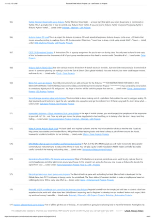 11/17/23, 10:12 AM Advanced View Arduino Projects List - Use Arduino for Projects
https://duino4projects.com/advanced-view-arduino-projects-list/?page31074=5 44/67
565. Twitter Mention Mood Light using Arduino Twitter Mention Mood Light -- a mood light that alerts you when @username is mentioned on
Twitter. This is a simple intro in how to control your Arduino from Twitter. If you are new to Arduino Twitter / Arduino Processing Twitter /
Arduino Python Twitter…... Listed under: Internet – Ethernet – LAN Projects
566. Arduino makes 2D Level This is a project for Arduino to make a 2D Level, aimed at beginners. Arduino draws a circle on an LED Matrix that
moves around according to readings from a 2D Accelerometer. Objectives: * Learn how to draw a circle using simple Math's * Learn…... Listed
under: CNC Machines Projects, LED Projects, Projects
567. CSCE 236 Embedded Systems 1 Instructions This is a group assignment for you to work on during class. You only need to hand in one copy
of this, but make sure that the names of all of your group members are on this sheet to receive credit. Complete all of…... Listed under: Other
Projects
568. Arduino Etch-A-Sketch Clock I've seen various Arduino driven Etch-A-Sketch clocks on the web , but none with instructions (is it some kind of
secret? Is someone planning on making it rich in the Etch-A-Sketch Clock global market?). I've used Arduino, but never used stepper motors,
real time clocks,…... Listed under: Clock – Timer Projects
569. Blinky Fish using an Arduino Assembly instructions for an add-on board for the Arduino. **** FOR INSTRUCTIONS FOR MARCH 2013,
KICKSTARTER PROJECT GO HERE http://www.instructables.com/id/Blinky-Fish-Kickstarter-Project/ ************ It has some LED's and a button.
It connects to digital pins 9-13 and ground. My hope is that this will be useful to people that want to…... Listed under: Game – Entertainment
Projects, LED Projects, Projects
570. Second degree equation solver with Arduino This instuctable is about making sort of a calculator that enables the user by using an analog 12-
digit keyboard and 4 buttons to input the a,b,c variables into a equation and get the solution for it if there is any.(well if u don't know what…...
Listed under: Calculator Projects, LCD Projects, Projects
571. Home Alert: Arduino + Cloud Messaging On A Large Display In the age of mobile phones, you would expect that people would be responsive
to your call 24/7. Or… not. Once my wife gets home, the phone stays buried in her hand bag, or its battery is flat. We don’t have a land line.
Calling…... Listed under: Home Automation Projects, Internet – Ethernet – LAN Projects
572. Make A Simple Arduino Book clock This book clock was inspired by florinc and the impresive selection of clocks like the wise clock3 etc
http://www.instructables.com/member/florinc/ My girlfriend likes reading books and there is always a pile of them around the house,
however to be able to build this for her birthday…... Listed under: Clock – Timer Projects, Projects
573. DNA Melting Part 2: Lock-in Amplifier and Temperature Control In Part 2 of the DNA Melting Lab you will make revisions to allow greater
control of your instrument and to reduce the effects of noise. You will add a pulse-width modulation (PWM) heater controller to enable
careful control of the heating and cooling rates…... Listed under: Temperature Measurement Projects
574. Control Any Circuit With a TV Remote (and an Arduino) Most of the buttons on a remote control are never used. So why not use them to
control appliances and other electronics around your house. In this project, I am going to show you how to use an Arduino to decode the
signal from your…... Listed under: Home Automation Projects, How To – DIY – Projects
575. ElectroFried electronic shock game using Arduino The ElectroFried is a game with a shocking fun level. ElectroFried is developed for the
Global Game Jam 2011 in Antwerp in design center the winkelhaak. The Team Jekkos/ Cinezaster decided to make a simple game based on
colliding electrons. With a nasty side effect, a…... Listed under: Game – Entertainment Projects, Projects
576. Reginald: a UDP surveillance bot; control via the Internet using Arduino Reginald started from the simple, yet bold idea to control a bot from
anywhere in the world with a live video feed. What I wasn't expecting was for Reginald to develop into an involved, feature rich project. With
my work and money, I was able…... Listed under: Internet – Ethernet – LAN Projects, Projects, Robotics – Automation Projects
577. Hacking a Powerglove using Arduino First of all lets get this out of the way... It's so bad This is going to be showing how to hack the Nintendo Powerglove. By
hack I mean tap into the flex sensors and use the buttons and d pad and add anything you want. In…... Listed under: Game – Entertainment Projects, Projects,
Sensor – Transducer – Detector Projects
This website uses cookies to improve your experience. We'll assume you're ok with this, but you can opt-out if you wish. Check Privacy Policy
ACCEPT
 