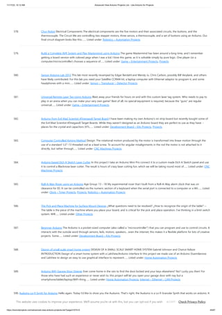 11/17/23, 10:12 AM Advanced View Arduino Projects List - Use Arduino for Projects
https://duino4projects.com/advanced-view-arduino-projects-list/?page31074=5 45/67
578. Chur-Robot Electrical Components The electrical components are the five motors and their associated circuits, the buttons, and the
thermocouple. The Circuit We are controlling two stepper motors, three servos, a thermocouple, and a set of buttons using an Arduino. Our
final circuit diagram looks like this:…... Listed under: Robotics – Automation Projects
579. Build a Complete AVR System and Play Mastermind using Arduino The game Mastermind has been around a long time, and I remember
getting a board version with colored pegs when I was a kid. I love this game, as it is solvable simply by pure logic. One player (or a
computer/microcontroller) chooses a sequence of…... Listed under: Game – Entertainment Projects, Projects
580. Sensor Arduino Lab 2013 This lab most recently revamped by Edgar Berdahl and Wendy Ju. Chris Carlson, possibly Bill Verplank, and others
have likely contributed. For this lab you need your Satellite CCRMA kit, a laptop computer with Ethernet adaptor to program it, and some
headphones with a mini…... Listed under: Sensor – Transducer – Detector Projects
581. Universal Remote Laser Tag Using Arduino Blast away your friends for hours on end with this custom laser tag system. Who needs to pay to
play in an arena when you can make your very own game? Best of all, no special equipment is required, because the "guns" are regular
universal…... Listed under: Game – Entertainment Projects
582. Arduino from Evil Mad Scientist ATmegaxx8 Target Board I have been making my own Arduino's on strip-board but recently bought some of
the Evil Mad Scientist ATmegaxx8 Target Boards. While they weren't designed as an Arduino board they are perfect to use as they have: -
places for the crystal and capacitors (XTL…... Listed under: Development Board – Kits Projects, Projects
583. Computer Controlled Aiming Method Design: The rotational motion produced by the motor is transformed into linear motion through the
use of a standard 1/2"-13 threaded rod as a lead screw. To account for angular misalignments in the rod the motor is not attached to it
directly, but rather through…... Listed under: CNC Machines Projects
584. Arduino based Etch A Sketch Laser Cutter In this project I take an Arduino Mini Pro connect it to a custom made Etch A Sketch panel and use
it to control a Blacknose laser cutter. The result is hours of crazy laser cutting fun, which we will be taking round most of…... Listed under: CNC
Machines Projects
585. Roll-A-Way Rover using an Arduino Age Group: 13 - 18 My experimental rover that I built from a Roll-A-Way alarm clock that was on
clearance for $5. It can be controlled via the numeric section of a keyboard when the serial port is connected to a computer or a Wii…... Listed
under: Clock – Timer Projects, Projects, Robotics – Automation Projects
586. The Pick and Place Machine for Surface Mount Devices ¿What questions need to be resolved? ¿How to recognize the origin of the table? --
The table is the piece of the machine where you place your board, and is critical for the pick and place operation. I've thinking in a limit switch
system. Will…... Listed under: Other Projects
587. Beginner Arduino The Arduino is a pocket-sized computer (also called a "microcontroller") that you can program and use to control circuits. It
interacts with the outside word through sensors, leds, motors, speakers... even the internet; this makes it a flexible platform for lots of creative
projects. Some…... Listed under: Development Board – Kits Projects
588. Design of small scale smart home system DESIGN OF A SMALL SCALE SMART HOME SYSTEM Gabriel Johnson and Chance Kelsoe
INTRODUCTION Design of a smart home system with a LabView/Arduino interface In this project we made use of an Arduino Duemilanove
and LabView to design an easy to use graphical interface to represent…... Listed under: Home Automation Projects
589. Arduino WiFi Garage Door Opener Ever come home in the rain to find the door locked and your keys elsewhere? No? Lucky you then! For
those who have had such an experience or never wish to, this project will let you open your garage door with nay but a
smartphone/tablet/laptop/WiFi-thing…... Listed under: Home Automation Projects, Internet – Ethernet – LAN Projects
590. Auduino Lo-fi Synth for Arduino Hello again. Today I'd like to show you the Auduino. That's right, the Auduino is a Lo-fi Granular Synth that works on arduino. It
uses some analog pins and a digital pin. I had loads of fun making and playing with it so I'd love…... Listed under: Projects, Sound – Audio Projects
This website uses cookies to improve your experience. We'll assume you're ok with this, but you can opt-out if you wish. Check Privacy Policy
ACCEPT
 