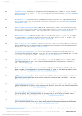11/17/23, 10:12 AM Advanced View Arduino Projects List - Use Arduino for Projects
https://duino4projects.com/advanced-view-arduino-projects-list/?page31074=5 51/67
656. Smart Thermal + Arduino Many times we are faced with a heat containing coffee and don't know if the fluid is at the proper temperature
and it is impossible to know just by looking at the bottle ended up losing time with a coffee that is cold and we…... Listed under: Temperature
Measurement Projects
657. Bacon Alarm Clock – Arduino This is a project I came up with that was inspired by my love for bacon! This is an alarm clock that is designed to
wake you up with the smell of bacon. With the help of an arduino the alarm clock will already have…... Listed under: Clock – Timer Projects,
Home Automation Projects
658. Arduino-Controlled Chemical Foam Spewing Pumpkin If the thought of dozens of tricker-or-treaters in gross-out costumes knocking down
your door makes you want to spew, have we got the pumpkin for you! Every time the Arduino-Controlled Chemical Foam Spewing Pumpkin
encounters a trick-or-treater at your doorstep, it spews burning chemical foam…... Listed under: Game – Entertainment Project Ideas
659. Arduino controlled webcam panner This is an instructable to show how to mount a webcam on a servo in a meccano frame and controlling it
via an Arduino board. For a while now I was looking to do something more than blinking LEDs with my Arduino. This idea came…... Listed
under: Internet – Ethernet – LAN Projects, Projects, Video – Camera – Imaging Projects
660. Robotic Arm Trifecta (Science Olympiad) In the fall of 2012, we set out to construct a robotic arm for the Science Olympiad competition that
would be capable of performing the required set of tasks efficiently and to perfection. This instructable will attempt to guide you through the
thought processes used…... Listed under: Robotics – Automation Projects
661. Interactive Magic Mirror with Candy Dispenser For Halloween 2012 I created an interactive Magic Mirror. The Magic Mirror has a sonar
(PING)))) sensor that detects when kids are are close. Then the mirror says a few random phrases and automatically drops candy to the bucket.
I repurposed my Automatic Candy Dispenser from…... Listed under: Game – Entertainment Project Ideas
662. Arduino FIO Tutorial Overview The Arduino Fio is a microcontroller board based on the ATmega328P (datasheet) runs at 3.3V and 8 MHz. It
has 14 digital input/output pins (of which 6 can be used as PWM outputs), 8 analog inputs, an on-board resonator, a reset button, and
holes…... Listed under: Battery Projects
663. The Motivational Moody Workout T-Shirt using an Arduino I call this project "The Motivational Moody Workout T-Shirt" . Basically what I
wanted to do was a t-shirt that makes you want to get out in the open and work out. To make that work, I sewed a LilyPad arduino onto a t-
shirt and…... Listed under: Game – Entertainment Projects, Home Automation Projects, Projects
664. Self-Balancing Robot Using Arduino First of all I want to apologize for my English, if you don't understand something, please, ask. I know that
a self-balancing robot is not new, but when I started this project I found a lot of information, but never in the same site, I…... Listed under:
Robotics – Automation Projects
665. Interface and Application Programming My sensors have not been functioning too well with my computer, as every time I try to connect the
hello.light or hello.mic boards and run python through my terminal, I either get the error "resource busy", or my computer completely freezes!
Therefore, I decided to…... Listed under: Arduino Programmer Projects
666. Artemis & Apollo: Dancing with Arduino and light detection According to Ancient Greek mythology, Artemis and Apollo were immortal twins
born ages ago on a rocky island in the Aegean Sea. Artemis, her hunting bow poised and fleet feet padding the forest floor, reigned as
Goddess of the Moon. Her twin brother, Apollo, strummed…... Listed under: Game – Entertainment Project Ideas
667. Arduino+Stepper Motor Camera Slider This is a trial and error / design and development process which I followed in developing a camera
slider for creating time-lapse video clips on my DSLR camera. The idea came from using standard Aluminium extrusions I have available at
hardware stores, and create a…... Listed under: Motor Projects, Video – Camera – Imaging Projects
668. Urban Sensing Networks using Arduino Often government data sets available to us online are taken from major nearby metropolitan areas or infrastructural
centers. With an easy to follow introduction to new softwares and technologies the "urban sensor kit" allows anyone to obtain location specific information and
share that information with…... Listed under: Sensor – Transducer – Detector Projects
This website uses cookies to improve your experience. We'll assume you're ok with this, but you can opt-out if you wish. Check Privacy Policy
ACCEPT
 