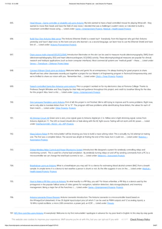 11/17/23, 10:12 AM Advanced View Arduino Projects List - Use Arduino for Projects
https://duino4projects.com/advanced-view-arduino-projects-list/?page31074=5 54/67
695. Head Mouse – Game controller or disability aid using Arduino My kids wanted to have a head controlled mouse for playing Minecraft - they
wanted to move their heads and have the field of view move. I decided that was a challenge I couldn't resist, so I decided to build a
movement controlled mouse using…... Listed under: Game – Entertainment Projects, Medical – Health based Projects
696. Build Your Own Arduino Web server The Arduino Ethernet Shield is a sweet toy!!! Everybody, from the beginner who got their Arduino
yesterday and hasn't slept since, to the hard core pro who learned c as a second language, can learn how to use the Ethernet Shield and have
lots of…... Listed under: Arduino Programmer Projects
697. Open source multi-channel EEG/ECG/EMG Introduction Electrodes on the skin can be used to measure muscle (electromyography, EMG) brain
(electroencephalography, EEG) and heart (electrocardiogram, ECG/EKG) activity. These electrophysiological measures are popular for clinical,
research and hobbyist applications (such as brain computer interfaces). Most commercial systems are “medical grade” – these…... Listed under:
Sensor – Transducer – Detector Project Ideas
698. Connect 4 Binary Clock using an Arduino Welcome ladies and gents! As an entrepreneur, I'm always looking for great projects to share.
Myself and two other classmates recently put together a project for our Master's of Engineering program in Technical Entrepreneurship, and
we're thrilled to share our vision with you. Remember that…... Listed under: Clock – Timer Projects, Projects
699. Speech-controlled Game Boy Advance using arduino This is a project I worked on for my electronics class at Pomona College. Thanks to
Professor Dwight Whitaker and Tony Grigsby for their help and guidance throughout this project, and credit to Jonathan Wong for the idea
for this project! Also, here's a list…... Listed under: Game – Entertainment Projects
700. Sign Language Translator using Arduino First of all, this project is not finished. We're still trying to improve and fix some problems. Right now,
we're only able to translate letters from "A" to "E". The program still have problems while identificating those letters, the values for each of
them match…... Listed under: Other Projects, Projects
701. AC Dimmer Circuit: 46 Green wire is zero_cross signal, goes to Arduino digital pin 2 in. Yellow wire is light dimming signal, comes from
Arduino digital pin 11. The LED on board should dim or fade along with the AC light source. Fading will not work until AC power…... Listed
under: Interfacing(USB – RS232 – I2c -ISP) Projects
702. Maze Solving Robot In this instructable I will be showing you how to build a maze solving robot. This is actually my 3rd attempt at making
one. The first was a complete failure. The second was alright at finding the end of the maze, but it could not…... Listed under: Robotics –
Automation Projects
703. Zigbee Wireless Relay Control and Power Monitoring System Introduction We designed a system for wirelessly controlling relays and
monitoring current. This is used for a home load simulation. By wirelessly turning relays on and off by sending commands from a PC to a
microcontroller we can change the total load (current) to our…... Listed under: Metering – Instrument Projects
704. Breathalyzer using an Arduino What is a breathalyzer you may ask? It is a device for estimating blood alcohol content (BAC) from a breath
sample. In simple terms it is a device to test weather a person is drunk or not. As the title suggests it runs on the…... Listed under: Medical –
Health based Projects, Projects
705. How to Make a PIP-Boy using an Arduino So what exactly is a PIP-Boy, you ask? For those unfamiliar, a PIP-Boy is a device used by the
protagonist in the popular Fallout series of video games for navigation, radiation detection, data storage/playback, and inventory
management. Being a major fan of the franchise, I…... Listed under: Game – Entertainment Projects, Projects
706. Arduino Leonardo Pinout Diagram Arduino Leonardo Introduction: The Arduino Leonardo is a microcontroller board based on
the ATmega32u4 (datasheet). It has 20 digital input/output pins (of which 7 can be used as PWM outputs and 12 as analog inputs), a
16 MHz crystal oscillator, a micro USB connection, a power jack, an ICSP…... Listed under: Pinouts
707. NFC Ring Lock Box using Arduino Hi everybody! Welcome to my first instructable! I apologize in advance for my poor level in English. In this step-by-step guide
I am going to teach you how to build a simple and very cheap NFC Ring Lock Box ! Step 1: What you'll need…... Listed under: Security – Safety Project Ideas
This website uses cookies to improve your experience. We'll assume you're ok with this, but you can opt-out if you wish. Check Privacy Policy
ACCEPT
 