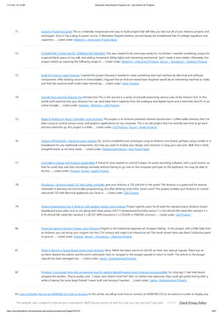 11/17/23, 10:12 AM Advanced View Arduino Projects List - Use Arduino for Projects
https://duino4projects.com/advanced-view-arduino-projects-list/?page31074=5 6/67
71. Arduino Prototype Center This is a relatively inexpensive and easy to build project that will help you test out all of your Arduino projects and
prototypes. Since it has a plug-in power source, it eliminates frequent battery use and leaves the breadboard free of voltage regulators and
capacitors…... Listed under: Metering – Instrument Project Ideas
72. STEAMPUNK STEAM GAUGE, POWERED BY ARDUINO This was created to be some eye-candy for my kitchen. I wanted something unique for
a special blank space on my wall, and adding movement, blinky lights and interesting mechanical “guts” made it even better. Ultimately, this
project ended up requiring the following range of…... Listed under: Metering – Instrument Projects, Sensor – Transducer – Detector Projects
73. Build An Arduino Laser Engraver I started this project because I wanted to make something that had mechanical, electrical and software
components. After looking around on Instructables, I figured that an Arduino based laser engraver would be an interesting machine to make,
and that the machine itself could make interesting…... Listed under: Other Projects
74. Google Docs and the Arduino Yún Introduction This is the second in a series of tutorials examining various uses of the Arduino Yún. In this
article we’ll examine how your Arduino Yún can send data that it captures from the analogue and digital inputs and a real-time clock IC to an
online Google…... Listed under: Internet – Ethernet – LAN Projects
75. Make A Multitouch Music Controller Using Arduino This project is an Arduino-powered infrared touchscreen / coffee-table interface that I've
been using to control various music and graphics applications on my computer. This is an old project that I've recently had time to go back
and document/fix up; this project is a little…... Listed under: LCD Projects, Sound – Audio Projects
76. Arduino ATmega328 – Hardcore using arduino Ok, you've completed your prototype using an Arduino Uno board, perhaps using a shield or a
breadboard for any additional components, but now you want to finalise your design and construct it using your own pcb. Well, that is fairly
straightforward, as we have made…... Listed under: Development Board – Kits Project Ideas
77. Controlling Cubase with Arduino based MIDI A friend of mine wanted to control Cubase, his audio recording software, with a push button so
that he could stop and start recordings remotely without having to go over to the computer and type on the keyboard. You may be able to
do this…... Listed under: Projects, Sound – Audio Projects
78. Plugduino – Arduino based 120 Volt outlet controller give your Arduino a 120 volt kick in the pants! The Arduino is a great tool for anyone
interested in learning microcontroller programming, but after blinking some LEDs, what's next? This project enables your Arduino to control
real-world 120 Volt electrical appliances you have in…... Listed under: LED Projects
79. Arduino Masterclass Part 2: Build an LED weather station using arduino Project-specific parts You’ll need the standard parts (Arduino board
breadboard wires pliers and so on) along with these extras: DHT11 temperature/humidity sensor 7 x 330-ohm/0.5W metal film resistors 3 x
4.7k-ohm/0.5W metal film resistors 2 x BC337 NPN transistors 2 x LTS543R or FND500 common…... Listed under: LED Projects
80. Proximity Sensing Origami Flower using Arduino Origami is the traditional Japanese art of paper folding. In this project, with a little help from
an Arduino, you can bring your origami into the 21st century and make it an interactive art! The result shown here uses Bare Conductive paint
to give an…... Listed under: Projects, Sensor – Transducer – Detector Projects
81. Make A Worms in Space Board Game Using Arduino Story: NASA has taken worms to the ISS on their own special capsule. There was an
accident aboard the station and the worm astronauts have to navigate to the escape capsule to return to Earth. The airlock to the escape
capsule has been damaged but…... Listed under: Game – Entertainment Projects
82. FireHero: Turn Guitar Hero into an extreme sport by adding flamethrowers! using Arduino microcontroller So, long ago I had read about
propane fire poofers. They're pretty cool... I mean, who doesn't love fire?! But, no matter how awesome, they could get pretty boring after a
while of seeing the same large fireball. I never built one because I wanted…... Listed under: Game – Entertainment Projects
83. How to Display Text on an HD44780 LCD with an Arduino In this article, we will go over how to connect an HD44780 LCD to an arduino in order to display any
text that we want to show on the LCD. To do this, first, we must make the appropriate physical connections from the arduino board…... Listed under: LCD
Projects
This website uses cookies to improve your experience. We'll assume you're ok with this, but you can opt-out if you wish. Check Privacy Policy
ACCEPT
 