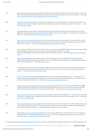 11/17/23, 10:12 AM Advanced View Arduino Projects List - Use Arduino for Projects
https://duino4projects.com/advanced-view-arduino-projects-list/?page31074=5 62/67
799. Color Changing Night Light with ATtiny using Arduino I wanted to create something for my wife as a present and this is what I came up with.
This is a dark activated color changing night light. It has a sensor that can tell when the room light is turned off. This then will…... Listed under:
Game – Entertainment Projects, Home Automation Projects, LED Projects, Projects
800. LED Dot Matrix Display using an Arduino In this project, you shall again use two sets of shift registers. These will be connected to the rows
and columns of the dot matrix display. You will then show a simple object, or sprite, on the display and animate it. The main aim of…... Listed
under: LED Projects, Projects
801. Simple Relay Shield for Arduino Shield to control 6 relay, 6 digital input and 6 analog input with Arduino Duemilanove, Arduino UNO. The
digital inputs and relay outputs are equipped with an LED that indicates the status. The circuit diagram is very simple: Step 1: Schematics and
PCB In this…... Listed under: Development Board – Kits Projects, Projects
802. Squirt – Arduino, motion activated water cannon Squirt is a motion activated water cannon using Arduino. This was designed for use in the
garden but as it's winter we tested it in the bathroom. It works! True motion tracking is expensive and complicated so this system activates
when the victim moves into…... Listed under: Home Automation Projects, Motor Projects, Projects
803. Arduino Pedometer Problem: So my nutritionist (doesn’t everyone have a nutritionist) suggested I should increase my exercise which primarily
consists of walking my dog. She even gave me a chart of activities and calories burned. Here’s an example.
http://www.nutristrategy.com/caloriesburned.htm Well, being a LAZY OLD GEEK, I decided…... Listed under: Metering – Instrument Projects,
Projects
804. Arduino Mega Pinout Diagram Arduino Mega Introduction: The Arduino Mega is a microcontroller board based on the ATmega1280
(datasheet). It has 54 digital input/output pins (of which 14 can be used as PWM outputs), 16 analog inputs, 4 UARTs (hardware serial ports), a
16 MHz crystal oscillator, a USB…... Listed under: Pinouts, Projects
805. Traffic Lights Beginner Arduino Project This is a beginners project for the Arduino. I am using the Arduino Uno but should work with little or
no modification on other arduino models. Setting up the hardware is very easy. This project is more of a training tool for learning how to
program…... Listed under: Car Projects, LED Projects, Projects
806. Arduino + Temperature + Humidity A simple temperature sensor using one LM35 Precision Temperature Sensor , Humidity Sensor and
Arduino, so you can hookup on your future projects. The circuit will send serial information about the temperature and humidity so you can
use on your computer. I have taken data…... Listed under: Projects, Temperature Measurement Projects
807. Marble Disorder – a marble maze simulator with tilt switches using Arduino Marble Disorder is a borderline case of Marble Madness 🙂 It
simulates a marble maze by sensing the box's orientation with 2 tilt switches. Stop the press: there's a new and more intuitive version that
doesn't require the spin knob (See video). I keep documenting the original…... Listed under: Game – Entertainment Projects, Projects
808. Turing Alarm for Arduino NOTE: This Instructable is currently incomplete. I will finish it before September 19. I started this project after seeing
Nick Johnson's Turing Alarm clock. I found that the PIC chip he used was a little too advanced for me, so I decided to use the…... Listed under:
Projects, Security – Safety Projects
809. Arduino Electronic Dice using random numbers This instructable will show you how to make an electronic dice with minimal experience using
7 LEDs, resistors, jumper wires, and of course the arduino (or arduino clone). I wrote this instructable for anyone to easily follow along and
learn more about the arduino. Questions…... Listed under: Development Board – Kits Projects, Projects
810. LED Hat Display with Pong using an Arduino A while ago, as my first microcontroller project, I made a Pong game on a 5x7 LED display, but
then nothing became of it. Recently I was given a hard hat as part of a uniform (for an engineering competition) and told to customize it,…...
Listed under: Game – Entertainment Projects, LED Projects, Projects
811. Temperature Control For Kitchen Appliances using Arduino In this Instructable, I will step through controlling the temperature of most kitchen appliances. As an
example, I will use an old Westbend Poppery popcorn maker (aka. coffee roaster), but these same techniques will be applicable to most hot plates, coffee
makers, and waffle irons.…... Listed under: Home Automation Projects, Projects, Temperature Measurement Projects
This website uses cookies to improve your experience. We'll assume you're ok with this, but you can opt-out if you wish. Check Privacy Policy
ACCEPT
 