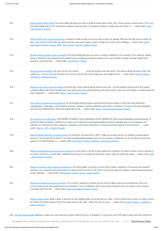 11/17/23, 10:12 AM Advanced View Arduino Projects List - Use Arduino for Projects
https://duino4projects.com/advanced-view-arduino-projects-list/?page31074=5 63/67
812. Arduino Binary Alarm Clock This Instructable will show you how to build an binary alarm clock, with a touch sensor snooze button. This is my
first instructable and my first real arduino project, I hope you like it! I bought an arduino a while back and I think it's…... Listed under: Clock –
Timer Projects, Projects
813. Build An RFID Door Lock Using Arduino I wanted to make an easy and secure way to enter my garage. RFID was the best way to unlock my
door, even with my hands full I can unlock the door and push it open! I built a simple circuit with a basic ATMega…... Listed under: Home
Automation Projects, Projects, RFID - NFC projects, Security – Safety Projects
814. Wireless Altoids Display using an Arduino This Instructable will show you how to modify an Altoids tin for a wireless 2x16 character display.
Using an Altoids tin was inspired by the need to have a small yet protective enclosure for a pair of Xbee modules recently bought from
Sparkfun. I purchased the…... Listed under: LCD Projects, Projects
815. Fun Sun-tracking Arduino The Just-For-Fun Sun-tracker using the Arduino and two servos. This device, along the lines of the most
useless toy, is not so much for function as it is for fun. But as with many things, you can't spell function…... Listed under: Projects, Sensor –
Transducer – Detector Projects
816. Reaction Time Tester using an Arduino A month ago I knew nothing about Arduino and now.....my first project! Looking back, this project
combines allmost all of the tutorials that I have read in this short period: blinking LED, push button, piezo and LCD display. A useful project for
every beginner! I…... Listed under: Clock – Timer Projects, Projects
817. Kid’s Game to Arduino Enigma Machine The technology behind Enigma machines and the work done to crack them has influenced
cryptography, cryptanalysis, and computer science in general. If you're unfamiliar with Enigma machines, it's a device that was developed
near the end of World War I, then used extensively by the…... Listed under: Game – Entertainment Projects, Projects
818. DIY Arduino or The DIY-Duino THIS ENTIRE TUTORIAL IS ALSO AVAILABLE ON MY WEBSITE AT http://www.theparsley.com/arduino/diy/ To
quote the Arduino website: "Arduino is an open-source electronics prototyping platform based on flexible, easy-to-use hardware and
software. It's intended for artists, designers, hobbyists, and anyone interested in creating interactive objects or environments."…... Listed
under: How To – DIY – Projects, Projects
819. Steering Wheel Drive R/C Car with Arduino IP Control Car was launched in 2001. I make the similar function car utilizing commercialized
products. The concept of Car No.02 is to utilize commercialized products, and I am an amateur in electrical. So, do not blame me that the
system is not sophisticated, i.e.…... Listed under: Car Projects, Projects, Robotics – Automation Projects
820. Make A Digital Clock From Scratch using arduino In some point in the life of every electronics hobbyist the need to make a clock is borned, in
my case it was about a month after I soldered my first part on a board, but back then I didn't have the right tools, parts…... Listed under: Clock
– Timer Projects, Projects
821. Arduino Processing Audio Spectrum Analyzer In this Instructable I am going to show how to make a program in Processing that analyzes
sound on your computer and sends data to an Arduino that controls an LED matrix to show the spectrum analysis. I will be explaining where
to get materials,…... Listed under: LED Projects, Projects, Sound – Audio Projects
822. Plantduino Greenhouse using an Arduino This summer I wanted to combine my two loves of plant science and engineering. Thus I am
constructing my very own greenhouse in my backyard. I am an undergrad, and as any former student knows, this means I move around
constantly, and I am not…... Listed under: Home Automation Projects, Projects
823. Arduino Solar Tracker What is does: It searches for the brightest light source like the sun. Step 1: How it works How it works: I'd made a sensor
of 4 LDRs with sheets between them The withe stips are the LDRs When the stick on top is…... Listed under: Projects, Sensor – Transducer –
Detector Projects
824. Tyco RC Arduino Robot Wanted to make your own robot but couldn't afford the fancy H-Bridge IC's or etch your own PCB? Want a quick and dirty method of
making your own wheeled robot? Then you're in luck, but if you want to make your own wheeled robot AND…... Listed under: Projects, Robotics – Automation
Projects
This website uses cookies to improve your experience. We'll assume you're ok with this, but you can opt-out if you wish. Check Privacy Policy
ACCEPT
 