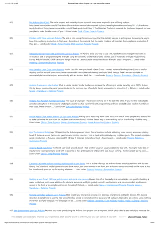 11/17/23, 10:12 AM Advanced View Arduino Projects List - Use Arduino for Projects
https://duino4projects.com/advanced-view-arduino-projects-list/?page31074=5 64/67
825. My Arduino WordClock The initial project, and certainly the one to which many were inspired is that of Doug Jackson.
http://www.instructables.com/id/The-Word-Clock-Arduino-version/ also inspired by http://www.highonsolder.com/blog/2011/1/8/arduino-
word-clock.html http://www.instructables.com/id/Sleek-word-clock/ Step 1: The Materials The list of materials for the board depends on how
you plan to make the electronics, if you…... Listed under: Clock – Timer Projects, Projects
826. Chicken Light Timer using an Arduino The wife is into raising chickens and now that the daylight savings is getting near she wanted a way to
keep the egg laying production in high gear. According to the material that she reads, chickens will maintain their egg laying production if
they get…... Listed under: Clock – Timer Projects, CNC Machines Projects, Projects
827. Ultrasonic Range Finder with an ATtiny85 using an Arduino I’m here to show you how to use a HC-SR04 Ultrasonic Range Finder with an
ATtiny85 as well as programming the ATtiny85 using the wonderful shield that randofo created. List of materials: ATtiny85 Programming
Library Arduino Uno HC-SR04 Ultrasonic Range Finder and Library Jumper Wires Breadboard ATtiny85 Step 1: Program…... Listed under:
Metering – Instrument Projects, Projects
828. Auto Leveling Laser Cross using Arduino So this Lazy Old Geek purchased a Laser Cross. I created a manual leveling Laser Cross to use for
aligning stuff on my drill press: http://www.instructables.com/id/ManualLevelingLaserCross/ Well, being a Geek I decided to make an
automated platform that adjusts automatically with an Arduino. Well, the…... Listed under: Projects, Sensor – Transducer – Detector Projects
829. Arduino 2-axis servo solar tracker What is a solar tracker? A solar tracker can increase the efficiency of a solar panel by up to 100%! It does
this by always keeping the panel perpendicular to the incoming rays of sunlight. here's an equation to prove this: P = AW sin…... Listed under:
Sensor – Transducer – Detector Projects
830. Arduino True Random Number Generator This is just a fun project I have been working on in the last little while. If you like this instructable,
consider voting for it in the Arduino Challenge! Anyone who has experience with programming will have probably used random numbers in
their code. These random…... Listed under: Calculator Projects, Projects
831. Bubble Alarm Clock Makes Waking Up Fun using Arduino Waking up to a buzzing alarm clock sucks. I'm one of those people who doesn't like
to wake up before the sun is out (or has been out for many hours). So what better way to make waking up fun than having a bubble party…...
Listed under: Clock – Timer Projects, Game – Entertainment Projects, Home Automation Projects, Projects
832. Uno The Arduino Robot Age: 13 Meet Uno the Arduino powered robot. Some functions include a blinking nose, moving antennas, rotating
head, IR distance sensor, twin motor gear box and rotation counters. Uno is made with relatively easy to obtain parts. This project provides a
good introduction to Arduino. robot.skp475 KB Step 1: Materials Material and tools • Foam board…... Listed under: Projects, Robotics –
Automation Projects
833. Arduino Based Auto Timer The Need: Last week around at work I had another usual un-usual problem to face with. Having to make lots of
mechanisms n components to work with-in seconds or fracs at times I kind-of knew this was always coming. And invariably so my poor…...
Listed under: Clock – Timer Projects, Projects
834. Carduino- A simple Arduino robotics platform with its own library This is, as the title says, an Arduino-based robotics platform, with its own
library. The "standard" model comes with two back motors, two omni-wheels in the front, and a distance sensor mounted on the front. It also
has breadboard space on top for adding whatever…... Listed under: Projects, Robotics – Automation Projects
835. Building a semi Smart, DIY boat with Arduino and some other sensors I based this off of this really nice instructables.com post for building a
water bottle boat, with some additions for obstacle avoidance and light-guided control. I used Arduino as a microcontroller, an ultrasonic
sensor in the front, a few simple switches on the side of the boat,…... Listed under: Game – Entertainment Projects, Projects, Sensor –
Transducer – Detector Projects
836. Remote controlled webcam using Arduino Web-enable your interactive sensors over desktop, smartphone and tablet devices. This tutorial
describes in detail how to use the free SensorMonkey service to remotely control a pan and tilt webcam attached to an Arduino using nothing
more than a simple webpage. The webpage can be…... Listed under: Internet – Ethernet – LAN Projects, Projects, Video – Camera – Imaging
Projects
837. Bike Speedometer using an Arduino Monitor your road speed using the Arduino. This project uses a magnetic switch (also called a reed switch) to measure the
speed of one of the bike's wheels. The Arduino calculates the mph, and send this information out to the LCD screen on the handlebars…... Listed under:
Metering – Instrument Projects, Projects
This website uses cookies to improve your experience. We'll assume you're ok with this, but you can opt-out if you wish. Check Privacy Policy
ACCEPT
 