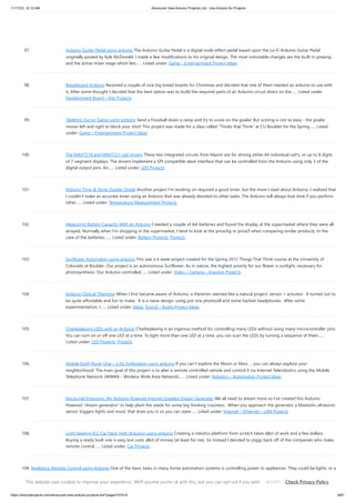 11/17/23, 10:12 AM Advanced View Arduino Projects List - Use Arduino for Projects
https://duino4projects.com/advanced-view-arduino-projects-list/?page31074=5 8/67
97. Arduino Guitar Pedal using arduino The Arduino Guitar Pedal is a digital multi-effect pedal based upon the Lo-Fi Arduino Guitar Pedal
originally posted by Kyle McDonald. I made a few modifications to his original design. The most noticeable changes are the built-in preamp,
and the active mixer stage which lets…... Listed under: Game – Entertainment Project Ideas
98. Breadboard Arduino Received a couple of nice big bread boards for Christmas and decided that one of them needed an arduino to use with
it. After some thought I decided that the best option was to build the required parts of an Arduino circuit direct on the…... Listed under:
Development Board – Kits Projects
99. Tabletop Soccer Game using arduino Send a Foosball down a ramp and try to score on the goalie! But scoring is not so easy - the goalie
moves left and right to block your shot! This project was made for a class called "Thinks that Think" at CU Boulder for the Spring…... Listed
under: Game – Entertainment Project Ideas
100. The MAX7219 and MAX7221 Led drivers These two integrated circuits from Maxim are for driving either 64 individual Led's, or up to 8 digits
of 7-segment displays. The drivers implement a SPI compatible slave interface that can be controlled from the Arduino using only 3 of the
digital output pins. An…... Listed under: LED Projects
101. Arduino Time & Temp Display Shield Another project I'm working on required a good timer, but the more I read about Arduino, I realized that
I couldn't make an accurate timer using an Arduino that was already devoted to other tasks. The Arduino will always lose time if you perform
other…... Listed under: Temperature Measurement Projects
102. Measuring Battery Capacity With an Arduino I needed a couple of AA batteries and found the display at the supermarket where they were all
arrayed. Normally when I’m shopping in the supermarket, I tend to look at the price/kg or price/l when comparing similar products. In the
case of the batteries,…... Listed under: Battery Projects, Projects
103. Sunflower Automaton using arduino This was a 6 week project created for the Spring 2012 Things That Think course at the University of
Colorado at Boulder. Our project is an autonomous Sunflower. As in nature, the highest priority for our flower is sunlight, necessary for
photosynthesis. Our Arduino controlled…... Listed under: Video – Camera – Imaging Projects
104. Arduino Optical Theremin When I first became aware of Arduino, a theremin seemed like a natural project: sensor + actuator. It turned out to
be quite affordable and fun to make. It is a naive design, using just one photocell and some hacked headphones. After some
experimentation, I…... Listed under: Ideas, Sound – Audio Project Ideas
105. Charlieplexing LEDs with an Arduino Charlieplexing is an ingenius method for controlling many LEDs without using many microcontroller pins.
You can turn on or off one LED at a time. To light more than one LED at a time, you can scan the LEDs by turning a sequence of them…...
Listed under: LED Projects, Projects
106. Mobile Earth Rover One – 3.5G Exploration using arduino If you can’t explore the Moon or Mars … you can always explore your
neighborhood! The main goal of this project is to alter a remote controlled vehicle and control it via Internet Telerobotics using the Mobile
Telephone Network (WWAN - Wireless Wide Area Network)…... Listed under: Robotics – Automation Project Ideas
107. Nocturnal Emissions: My Arduino Powered Internet Enabled Dream Generator We all need to dream more so I've created this Arduino
Powered "dream generator" to help plant the seeds for some big thinking craziness. When you approach the generator a Maxbotix ultrasonic
sensor triggers lights and music that draw you in so you can stare…... Listed under: Internet – Ethernet – LAN Projects
108. Light Seeking R.C Car Hack (with Arduino) using arduino Creating a robotics platform from scratch takes allot of work and a few dollars.
Buying a ready built one is easy but costs allot of money (at least for me). So instead I decided to piggy back off of the companies who make
remote control…... Listed under: Car Projects
109. Appliance Remote Control using Arduino One of the basic tasks in many home automation systems is controlling power to appliances. They could be lights, or a
heater, or an exhaust fan, or just about anything else that runs on mains power. The problem of course is that it's dangerous to…... Listed under: Home
Automation Projects, Robotics – Automation Projects
This website uses cookies to improve your experience. We'll assume you're ok with this, but you can opt-out if you wish. Check Privacy Policy
ACCEPT
 